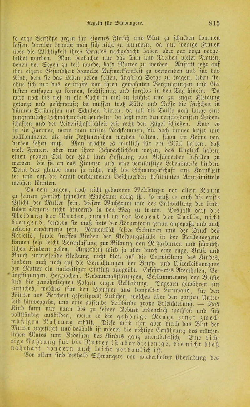 fo itrge 3ser[ti3^e gegen ifjr eigenes ^'leifdf; unb SInt jn fdfjulben fominen Irtffen, bnrüber brnudjt man fid; nidf;t jn imtnbern, ba nur wenige grauen über bie SBicfjtigfeit ifjreS S3erufeS nad;gebnc^t l;aben ober gnr baju oorge= hübet mnrben. 9iRan beoBnd;te nur baS SCun nnb Treiben uielev ^^raueit, benen ber ©egen teil mürbe, balb 9Jtutter ju werben. 2In[tatt je^t auf ü)re eigene ©efunbljeit hoppelte Slufvnerffnmfeit ^u oerwenben unb für baS ^inb, bem fie baS Seben geben foden, ängftlidj ©orge ju tragen, leben fie, of)ne fiel) nur baS geringfte oon i§ren gewof)uten fßergnügungen unb ®e= lüften entfagen 311 fönnen, leidftfinnig unb forgtoS in ben ^ag fjinein. ®a wirb nod; bis tief in bie 9^ad;t in oiel 511 Iei(|ter unb jn enger ^leibung getankt unb gefdjnmuft; bn müffen tro| ^älte unb 9Zäffe bie ^üjfctien in bünnen ©trümpfen unb ©d^uf;en frieren; ba fod bie fiCaide nod; lange eine jungfräulidje ©c§mäd;tigfeit I;eudjeln; ba lä^t man ben oerfdjiebenften Seiben; fdjnften unb ber Seibenfdjafttidjfeit erft red;t ben 3ügel fd;ie^en. ^urg eS ift ein Jammer, wenn man unfere fftadjfommen, bie bod; immer beffer unb uodfornmener nis wir ^el^tmenfci^en werben fodten, fc|on im ^eime oer= berben fefjen mu^. 9Jtnn mödjte eS wirflid; für ein ®Iüd fjalten, bajj oiele grauen, aber nur ifjrer ©c§wäd;Iidjfeit wegen, baS Unglüd l)aben, einen grofien 5£eil ber Hoffnung oon 33efd;werben befaden ju werben, bie fie an baS Zimmer unb eine oernünftige SebenSweife binben. ®enn baS glaube man ja nid;t, ba^ bie ©d^wangerfc^nft eine llrnnfl)eit fei unb bafi bie bnmit oerbunbenen Sefd;werben beftimmten Slrjneimitteln weid^en fönnten. S)a bem jungen, nod; nic^t geborenen SÖeltbürger oor adent Staunt p feinem jiemlid; fd;neden 2ßad;Stum nötig ift, fo mu^ eS and; bie erfte f)3flid^t ber 93tutter fein, biefem 2öad;Stum unb ber ßntwidlung ber finb= Iid;en Drgane nid;t Ijinbernb in ben 9Beg ju treten. ®eSl;alb bnrf bie Jtleibung ber fÖtutter, jumal in ber ®egenb ber STaille, nic^t beeil genb, fonbern fie mu§ ftets ber Jtörperform genau angepa^t unb aud; gel;örig erwärmenb fein. Stamentlid; fefteS ©d^nüren unb ber ®rud beS ^orfetts, fowie ftraffes Sinben ber ^leibungSftüde in ber 2;aidengegenb fönnen fel;r leidet Seranlaffung jur Silbung oon Slti^geburten unb f(|wäd;= Iid;en ^inbern geben. 2lu^erbem wirb ja aber burd; eine enge, SBruft unb Saud; etnpreffenbe ^leibung nic^t bloj; auf bie ©ntwidlung beS ^inbeS, fonbern aud; noc§ auf bie Verrichtungen ber Sruft= unb Unterleibsorgane ber jUtutter em nad;teiliger (Sinfluf; auSgeübt. ©rfchwerteS 2fteml;oIen, Se= ''nngftigungen, öerjpodhen, VerbauungSftörungen, Verfümmerung ber Srüfte ftnb bte gewöf;nlid;ften S^olgen enger Sefleibung. dagegen gewät;ren. ein mtfai^eS, wetd;eS (für ben ©ommer auS boppelter Seinwanb, für ben ^inter auS Sard;ent gefertigtes) Seibchen, weld;es über ben ganten Unter= poffenbe Seibbinbe grojje ©rleic^terung. — ®aS ,, feiner ®eburt orbentlich wad;fen unb fidi oodpanbig ouSbilben, wenn eS bie gehörige fOtenge einer twed= erhält. __®iefe wirb i[;m aber burd; baS Slut ber ^uttei_3ugefüf;rt unb beSl;aIb ift wieber bie rid;tige ®rnäf;rung beS mütter= hd;en Slutes pm ®ebeü;en beS ^inbeS gan^ unentbebrlid;. (fine ridi- ttge Nahrung für biegjtutter ift aber biejenige, bienid;t bloß nahrhaft, lonbern aud; Ieid;t oerbaulich ifd ^ ^ Vor allem finb beSl;alb ©d;wangere oor wieberl;olter Übcrlabung bcS