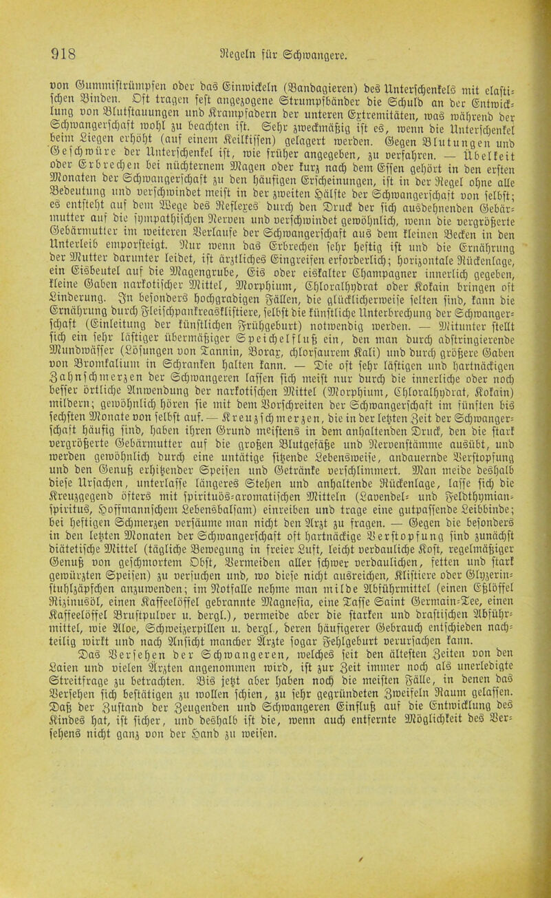 üon ©ummtftrümpfen ober bn6 (Siniutdeln (Sanbagieren) be§ Unterfd}enielö mit clafti= fdjen Sinben. Oft tragen feft angejogene ©trumpfbönber bie @d)ulb an bec ®ntrotd'= uing oon 93[utftauungen unb Ärampfabern ber unteren ©Etremitäten, ma§ ronbrenb ber @d)U)angerfd)aft iool)I ju beadjten ift. ©el)r smed'mcifeig ift e§, roenn bie Unterfdientet wint Siegen crf)ö[)t (auf einem Äeiltiffen) gelagert roerben. ©egen Blutungen unb ®efd)n)üre ber Unterfcbenfel ift, roie friil)er angegeben, ju Derfal)ren. — Übetteit ober ©rbredjen bei nüchternem »tagen ober furj nadi bem ®ffen gehört in ben erften »ionaten ber ©djmangerfchaft ju ben häufigen ©rfcheinungen, ift in ber Sieget ohne aUe S3ebeutung unb uerfchminbet meift in ber jmeiten 5>ätfte ber ©^roangerfd)aft oon fetbft; eö entfteht auf bem 3Bege beä Siefteseä burd) ben ®rud ber fid) ausbehnenben ®ebär= mutter auf bie fi;mpatt)ifd;en Sieroen unb oerfdhminbet geroöhntid), roenn bie oergröfierte ©ebärmutlcr im roeiteren SSertaufe ber ©djroangerfchaft aii§ bem fleinen 93ecfen in ben Unterleib emporfteigt. Siur roenn baö Erbrechen fetjr heftig ift unb bie ©rnöhning ber SJiutter baruuter leibet, ift ärjtliched ©ingreifen erforberlid); hoi'ijontale Siüdenlage, ein ©isbeutel auf bie SJiagengrube, ©iö ober eiöfatter ©hampagner innerlich gegeben, fteine ®aben nartotifd)er »iittel, »iorphium, ©htoralhpbrat ober Äotain bringen oft Sinberung. befonberS hodjgrabigen g-ätten, bie glüdlid)erroeife fetten ftnb, tonn bie ©rnahrung burd) Sleifchpautrenöftiftiere, fetbft bie fünfttidje Unterbrechung ber @^roanger= fd;aft (©inteitung ber fünftlichen gi'ühgeburt) notroenbig roerben. — SJHtunter ftetlt fich ein fet)r tciftiger übermaffiger ©peichetflufe ein, ben man burd) abftringierenbe Stiunbroöffer (Söfungen uon STannin, SBora^, d)torfaurem Äati) unb burd) größere ®aben uon 33romfatium in ©d)ranfen hotten tann. — Sie oft fehr täftigen unb hortnädigen 3ol)nfchmerjen ber ©d)ioangeren taffen fich loeift nur burd) bie innertid)e ober nod) beffer örtliche Slnroenbung ber nartotifd)en »iittet (»iorphium, ©t)torathi)brat, flofain) milbern; geroöhntid) hören fie mit bem Siorfchreiten ber ©chroangerfd)aft im fünften bi§ fed)ften SJionate oon fetbft auf. — Äreujfd) merken, bie in ber lebten Seit ber ©d)roanger= fchaft häufig fiub, hoben ihren ®runb meiftenä in bem anhattenben Srud, ben bie ftart uergröfeerte ©ebärmutter auf bie grofeen Stutgefäfee unb Sieroenftämme auöübt, unb roerben geroöhntid) burch eine untätige fibenbe Sebenöroeife, anbauernbe 3[5erftopfung unb ben ®enu§ ert)ihenber ©peifen unb ©etränfe uerfchtimmert. »tan meibe beöt)atb biefe llrfadhen, unterlaffe tängereä ©tet)en unb anhattenbe Stüdentage, taffe fidh bie Äreuägegenb öftere mit fpiritub§=aromatifchen »Jittetn (Saoenbet« unb S-elbthpinion- fpiritu§, §offmannfchem Sebensbatfam) einreiben unb trage eine gutpaffenbe Seibbinbe; bei heftigen ©chmerjen uerfäume man nid)t ben Slrjt ju fragen. — ©egen bie befonberä in ben lebten SKonoten ber ©chroangerfchoft oft hortnädige äSerftopfung finb junächft biätetifche »Uttel (tägtidhe Seroegung in freier Suft, leicht »erbauliche Äoft, regelmäßiger ©enuß »on gefchmortem Dbft, ^ermeiben alter fd)i»er »erbaulid)en, fetten unb ftarf geroürjten ©peifen) ju uerfuchen unb, roo biefe nicht auäreid)en, Äliftiere ober ®lr)jerin= ftuhtjäpf^en aiiäuroenben; im »otfalle nehme man milbe Slbfühnnittet (einen ©ßlöffet SUjinuööt, einen ^Kaffeelöffel gebrannte SJtagnefia, eine Saffe ©aint ©ermain=Xee, einen Kaffeelöffel Sruftputoer u. bergt.), »ermeibe aber bie ftarten unb braftifchen 2tbfüt)r: mittel, roie 2ltoe, ©chroeijerpillen u. bergt., bereu häufigerer ©ebrauch entfd)ieben nad)= teilig roirlt unb nach 2lufid)t mancher Srjte fogar ge^lgeburt oerurfachen lann. Saö SSerfeh.en ber ©chroangeren, roelcheö feit ben älteften Seiten »on ben Saien unb »ielen 2i[r,den angenommen roirb, ift jur Seit immer nod) olä unertebigte ©treitfrage ju betrad)ten. feßt aber hoben noch bie meiften Sätte, in benen baö Slerfehen fich beftätigen ju roolten fd)ien, ju feßr gegrünbeten S'oeifetn Staunt gelaffen. Saß ber Suftanb ber Seugenben unb ©d)roangeren ©influß auf bie ©ntroidlung beö Kinbe§ hot, ift ficher, unb be§t)olb ift bie, roenn aud) entfernte 3Jtöglid)leit beö S3er= feßenö nicht gnnj »on ber §nnb ju roeifen.