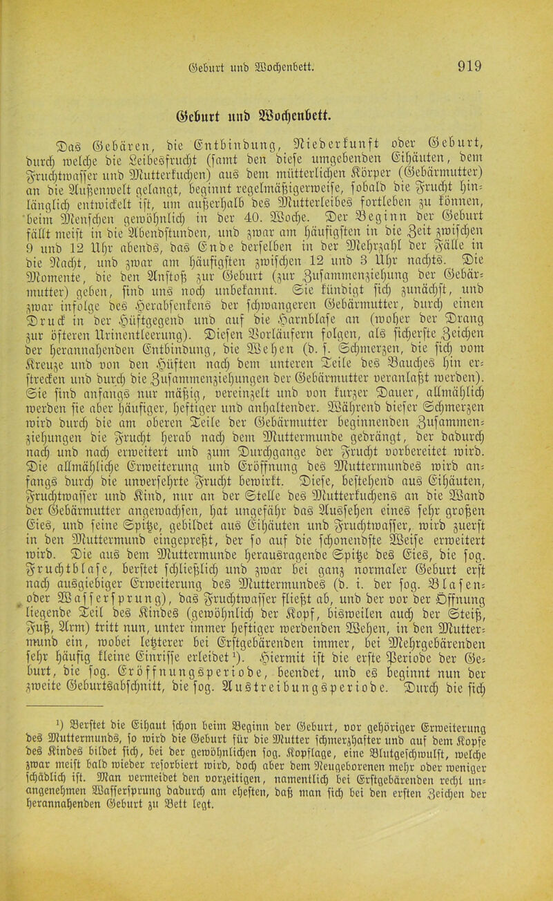 ©djurt unb 2Botf)cnbett. ®ag ©cBäreii, bie ©ntbinbung, 9iiebevfunft ober ©eburt, burdj uicldje bie SeUiesfrucTjt (faint ben btefe umgcbenben @il)äuten, bem g-rudjtwaffer unb 9Jtutterfud;cn) au§ bem mütterlidien J?örpev (©ebärmutter) an bie iKuf5eniue(t gelangt, beginnt regetmafdgenneife, fobalb bie grud)t tjin^ länglid) entmidelt i[t, um aufiertjalb beg 9JtutterIeibe§ fortteben ju fbnnen, 'beim 3)icnfd)en gemötjulid) in ber 40. 3Bod;e. ®er 33_egtnn bev ©eburt fältt mei[t in bie'Slbenbftunben, unb jmav am Ijäufigften in bie gmifdjen 9 unb 12 Utji- abenbg, bag ©nbe berfelben in ber ^Dle^r^aljl ber ^äde in bie 9?ad;t, unb jmar am Ijöufigften gmifdjen 12 unb 3 Ut;r nnd^tg. ®ie gjtomente, bie ben 2ln[tof5 jur ©eburt (sur ^ufammen.del^ung ber ©ebär= mutter) geben, finb ung nod; unbefannt. ©ie fünbigt fidj 5unäd;ft, unb ,^mar infolge beg ^erabfenfeng ber fd;mangeren ©ebärmutter, burd) einen ®rud in ber ipiiftgegenb unb auf bie .«Ortrublafe an (mol)er ber ©rang jur öfteren Urincntleerung). ©iefen Vorläufern folgen, alg fidjerfte .Scic^icn ber [jerannal)enben ©ntbinbung, bie 2Bef;en (b. f. ©d^merjen, bie fid; uom Äreuje unb uon ben .'püfte» bem unteren ©eile beg Vaudjeg l)in er= ftreden unb burdj bie 3uf‘iii'”ici^5teljungen ber ©ebärmutter ueranlafd merben). ©ie finb anfangg nur mäfdg, oereinjelt unb uon furjer ©auer, allmäljli^ werben fie aber Ijäufiger, Ijeftiger unb anljaltenber. Söäljrenb biefer ©djmerjen wirb burdj bie am oberen ©eile ber ©ebärmutter beginnenben .Qufammen; gieljungen bie ^nmdjt Ijerab nadj bem Vluttermunbe gebrängt, ber baburc^ nadj unb nadj erweitert unb gum ©urdjgangc ber fyi-'^djt uorbereitet wirb, ©ie allmäljlicpe Erweiterung unb Eröffnung beg 3Jluttermunbeg wirb an= fangg burdj bie unuerfeljrte f^n'udjt bewirft, ©iefe, befteljenb aug Ei^äuten, fyrudjtwaffer unb ^inb, nur an ber ©teile beg 9}tutterfudjeng an bie Söanb ber ©ebärmutter angewndjfen, Ijat ungefäljr bag 3Iugfel^en eineg feljr groffen Eieg, unb feine ©pil^e, gebilbet aug Eiljäuten unb f^n'udjtwaffer, wirb guerft in ben SRuttermunb eingepre^t, ber fo auf bie f(ffonenbfte 9Beife erweitert wirb, ©ie aug bem DJluttermunbe fieraugragenbe ©pi^e beg Eieg, bie fog. ^rud^tblafe, berftet fdjlieffliiff unb gwar bei gang normaler ©eburt erft nadj auggiebiger Erweiterung beg SHuttermunbeg (b. i. ber fog. VInfens ^ ober SBafferfprung), bag g-rudjtwaffer fliefft ab, unb ber uor ber Öffnung liegenbe ©eil beg ^inbeg (gewöljnlidj ber ^opf, bigweilen audj ber ©teiff, SIrm) tritt nun, unter immer Ijeftiger werbenben SSeljen, in ben 3JIutter= munb ein, wobei le^terer bei Erftgebärenben immer, bei SJIeljrgebärenben fel)r I)äufig fleine Einriffe erleibet )). .^iermit ift bie erfte i]ßeriobe ber ©e^ burt, bie fog. Eröffnunggperiobe, beenbet, unb eg beginnt nun ber gweite ©eburtgabfdjnitt, bie fog. Slugtreibunggperiobe. ©urdj bie fidj 'j Serftet bie ®il)aut fcbon beim SBeginu ber ©eburt, oor gehöriger ©rmeitcrung beg 2Jluttermimbg, fo mirb bie ©eburt für bie fPlutter fcbmerjf)after unb auf bem Äopfe beg Äinbeg bilbet ficb, bei ber geroöl)nIidE)en fog. Äopflage, eine aglutgefdjmulft, roeld^e par meift halb roieber reforbiert roirb, bod) aber bem fUeugeborenen meljr ober weniger fd)äblicb ift. 3Jlan uermeibet ben oorgeitigen, nnmentli^ bei ©rftgebärenben redjt un= angenet)men SBafferfprung baburd) am etjeften, baft man fid) bei ben erften 3eid}en ber berannal^enben ©eburt gu SSelt legt.