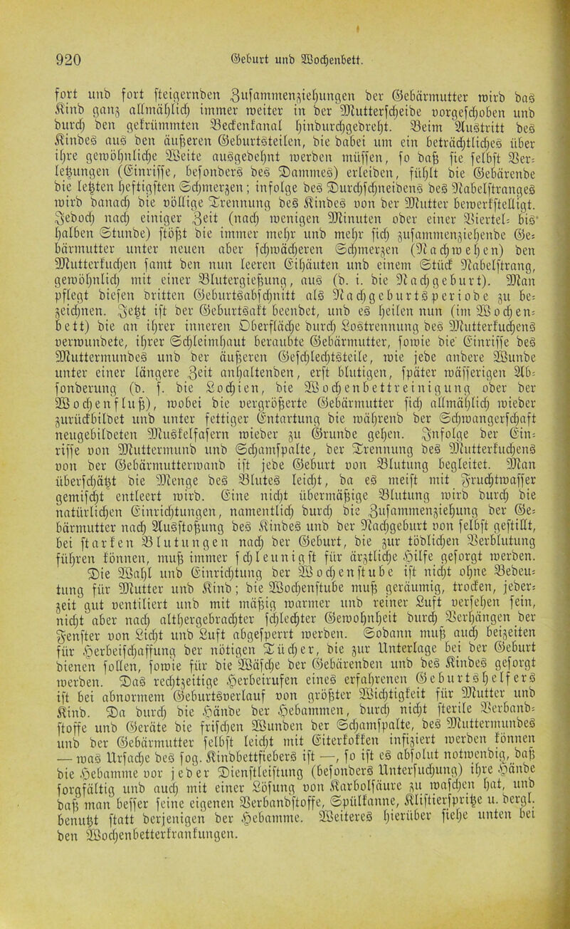 fort unb fort fteigernbeu 3iifßntmen,^ie§unflen ber ©ebärmutter toirb bag .^inb gau3 altmnljHd) immer roeiter in ber 2Rutterfdjeibe oorgefi^oben unb burd; ben get'rümmten 33ed'enfanol t)inburd)gebref)t. 33eim äiugtritt beg ^inbeg nug ben äu|3eren ©eburtgteiten, bie btibei um ein beträd;tlid;eg über itjre gcroöt)ntid;e iffieite auggebetjnt merben müffen, fo bn^ fie felbft Ser= le^ungen (ßinriffe, befonberg beg ©nmvneg) erleiben, fütjtt bie ©ebärcnbe bie lebten Ijeftigften ©djinerjen; infolge beg ®urd)fd;neibeng beg 9^abelftrnngeg mirb banad) bie oöltige ^l^rennung beg i^inbeg oon ber SiRutter bemerfftelligt. 3ebod) nod; einiger menigen 3Jlinuten ober einer 3>ierte0 big' ()alben ©tunbe) ftöf^t bie immer metjr unb mel;r fid) jufammenjiel^enbe ©e» bnrmutter unter neuen aber fdjmddjeren ©djtnerjen (9Zad)me[jen) ben S[Rutterfud)en famt ben nun leeren @it}äuten unb einem ©tüd 9ZabeIftrang, geroöfjnlid) mit einer SIutergief3ung, nug (b. i. bie 9Zadjgebürt). 9Jian pflegt biefen Dritten ©eburtgabfdjnitt nlg 9Rad)geburtgperiobe ju be= jeidjnen. d'i ber ©eburtgaft beenbet, unb eg fjeiten nun (im2öod^en= bett) bie an iljrer inneren Dberftadje burd; Sogtrennung beg SRutterfu^eng oermunbete, iljrer ©djleimbaut beroubte ©ebärmutter, foroie bie' ßinriffe beg 9Jiuttermunbeg unb ber äu)3eren ©efdjledjtgteile, mie jebe nnbere Söunbe unter einer längere nntjnttenben, erft blutigen, fpäter rnäfferigen 2lb; fonberung (b. ). bie Sodjien, bie 2ßod;enbettreinigung ober ber Söodjenflujj), mobei bie oergrö^erte ©ebärmutter fid) nllmäljlid; loieber gurüdbilbet unb unter fettiger Entartung bie roäljrenb ber ©dmnngerfdjnft neugebilbeten dJhigfelfafern mieber gu ©runbe gel)en. 3'tfolfle ber ©in-, riffe oon 3Jluttermunb unb ©d;amfpnlte, ber S^rennung beg Sliutterfudjeng oon ber ©ebärmuttenonnb ift jebe ©eburt oon Blutung begleitet. 2Ran überfdjät^t bie ?Otenge beg ^luteg leidjt, bn eg rneift mit 3'i’u^tn)affer gemifc^t entleert toirb. 6'ine nid)t übermäßige ^Blutung toirb burcß bie natürli^en @inrid}tungen, nnmentlidj burdj bie 3uf«>«D'ie^^aie^)ung ber ©e= bärmutter nncß Slugftoßung beg Slinbeg unb ber SfJndjgeburt oon felbft geftidt, bei ft arten S^lutungen nnd) ber ©eburt, bie gur töblidjen Verblutung führen fönnen, muß immer fd; leimig ft für ärgtlidje 5>ilfe geforgt toerben. ®ie 2öal)l unb @inrid)tung ber SBod^enftube ift nicßt oßne Vebem tung für ?!Jtutter unb J!inb; bie 9Sod)enftube muß geräumig, troden, jebp= geit gut oentiliert unb mit mäßig toarmer tinb reiner Stift oerfeßen fein, nidjt aber nad; altßergebrad;ter fdjled;ter ©etooßnßeit burdj Verßängen ber genfter oon Sidjt unb Suft abgefperrt toerben. ©obann muß aud; beigeiten für ,s5erbeifd)afjung ber nötigen Siüdjer, bie gur Unterlage bei ber ©eburt bienen follen, foro'ie für bie 3öäfd)e ber ©ebärenben unb beg linbeg geforgt toerben. ®ag redjtgeitige ^erbeirufen eineg erfaßrcnen ©eburtgßelferg ift bei obnormem ©eburtgoerlauf oon größter 9öid)tigfeit für 5Rutter unb 5tinb. ®a burd) bie §änbe ber gebammen, burdj nidjt fterile Verbanb= ftoffe unb ©eräte bie frifd)en 2Bunben ber ©djamfpalte, beg SRuttermunbeg unb ber ©ebärmutter felbft leidjt mit ©iterfoffen infigiert toerben fönnen — mag Urfad;e beg fog. ^inbbettfieberg ift —, fo ift eg abfolut notiüenbig,_ baß bie .öebamme oor jeber üDienftleiftung (befonberg Unterfud;ung) ißre ^v^änbe forgfältig unb aucß mit einer Söfung oon Itarbolfäure gu ioafd;en ßat, unb baß man beffer feine eigenen Verbanbftoffe, ©pülfanne, ^liftierfpriße u. bergl. benußt ftatt berjenigen ber .^ebamme. 2öeitereg ßierüber fiepe unten bei ben Sföodtenbetterfranfungen.
