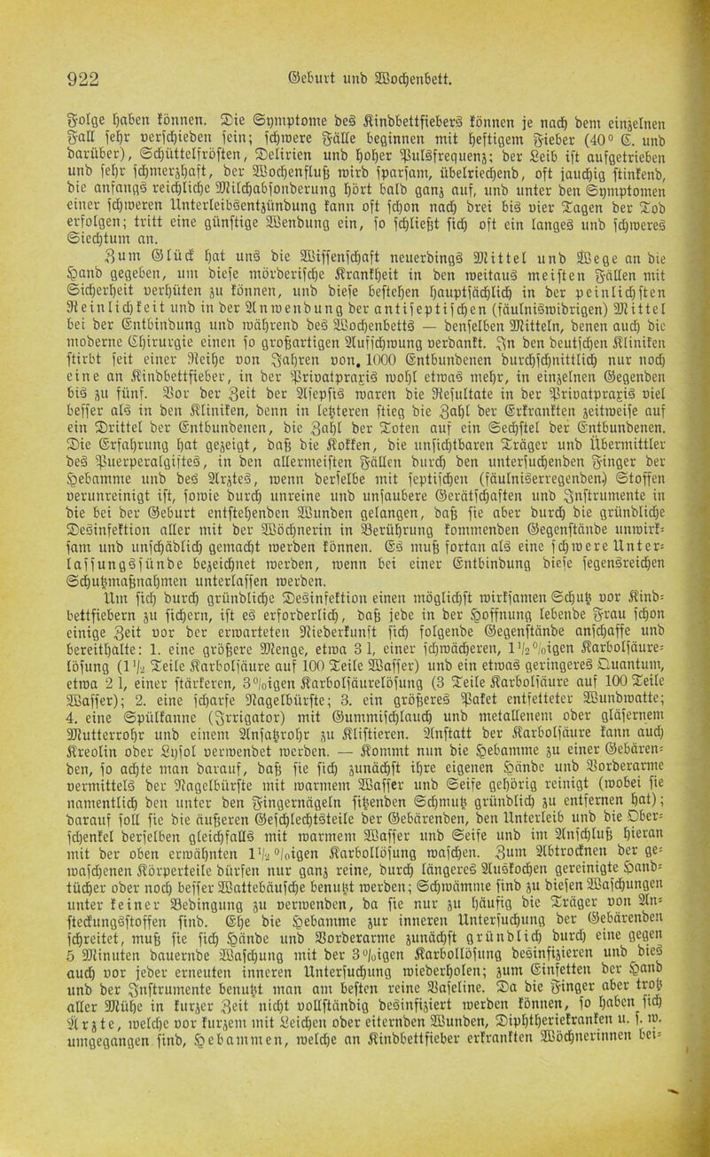 golge [)aben !öunen. Sie Symptome beg fiinbbettfieberg lönnen je nacf) bem einjelneit galt jef)r »erjcf)ieben fein; fd)it)ere gälle beginnen mit heftigem lieber (40<> 6. unb barüber), @d)üttelfröften, Selirien unb l&o^er ^uläfreguens; ber Seib ift aufgetrieben unb fe[)r fd)merjt)aft, bp SBoc^enfluf; roirb fparfam, übelriedjenb, oft faud^ig ftinfenb, bie anfangs reid)Iid)e 3JUtd)abfonberung f)ört batb ganj auf, unb unter ben ©pmptomen einer fd}töeren Unterleibgentjünbung fann oft fd)on nad) brei bi§ uier Sagen ber Sob erfolgen; tritt eine günftige SBenbung ein, fo fd)[ief;t fid) oft ein langeä unb fd)roere§ ©iedjtum an. Sum ®Iüd [)at und bie Söiffenf^aft neuerbingd 3JJitteI unb 3Bege an bie ^anb gegeben, um bicfe mörberifdje Ärantbeit in ben roeitnud meiften S-nlten mit ©idjerbeit uert)üten ju tonnen, unb biefe beftcl^en tjauptfäc^lidb in ber peinlid}ften 3f{einlid)teit unb in ber 2lnroenbung ber antifeptifd)en (fäutnidroibrigen) SJtittel bei ber (Sntbinbung unb roäfirenb bed äßodienbettd — benfelben 3JtitteIn, benen aud) bie mobernc (Sljirurgie einen fo großartigen 2luffd)n)ung oerbantt. ^n ben beutfcßen itlinitcn ftirbt feit einer Steiße oon Siaßren uon, 1000 Sntbunbenen burdßfdßnittlid) nur nod) eine an Jtinbbettfieber, in ber ijlrioaipraEid moßt etroad meßr, in einjelnen ©egenben bid ju fünf. 2tor ber 3^^ ber Slfepfid roaren bie Slefultate in ber ifSriontprai-id »iel beffer a(d in ben Jliinifen, beim in leßteren flieg bie ^er ©rtrantten jeitroeife auf ein Srittet ber ©ntbunbenen, bie 3nßl ber Soten auf ein ©edjftet ber ©ntbunbenen. Sie ©rfaßrung ßat gezeigt, baß bie Kotten, bie unfid)tbaren Sräger unb Übermittter bed ^Puerperatgifted, in ben altermeiften f^cillen bitrcß ben unterfudßenben g-inger ber §ebnmme unb bed 2lrjted, roenn berfetbe mit feptif^en (fäulniderregenben.) ©toffen uerunreinigt ift, foroie burd) unreine unb unfaubere ©crütfdßaften unb Snftrumente in bie bei ber ©eburt entfteßenben SBunben gelangen, baß fie aber biircß bie grünblidje Sedinfettion aller mit ber Sßöd}nerin in 33erüßrung tommenben ©egenftcinbe unroirt= fam unb unfcßäbtid) gemad)t merben tonnen. Sd muß fortan nid eine fdßroere Unter= iaffungdfünbe bejeidßnet merben, roenn bei einer ©ntbinbung biefe fegendreidßen ©cßu|maßnaßmen unterlaffen merben. Um fid; burcß grünblicße Sedinfettion einen möglidßft roirtfamen ©cßub uor Kinb= bettfiebern ju fidßern, ift ed erforberlid), baß febe in ber Hoffnung lebenbe grau fcßon einige 3eit i>cr erroarteteu Stiebertunft ficß folgenbe ©egenftänbe anfcßaffe unb bereitßalte; 1. eine größere Stenge, etroa 31, einer fcßroödßeren, l’/3%igen Karbolfäure-- löfung (l'/'2 Seile Karbolfäure auf 100 Seile ffiaffer) unb ein etrond geringered Quantum, etroa 2 1, einer ftärteren, 3°|oigen Karbolfäurelöfung (3 Seile Karbolfäure auf 100 Seite SBaffer); 2. eine fcßarfe Stagelbürfte; 3. ein größered ipatet entfetteter SBunbroatte; 4. eine ©pülfanne (grrigator) mit ©ummifdßtaucß unb metallenem ober glüfernem Stutterroßr unb einem Slnfaßroßr ju Kliftieren. 2(nftatt ber Karbotfäure tann aud; Kreolin ober Spfol oerroenbet rocrben. — Kommt nun bie §ebamme ju einer ©ebären= ben, fo acßte man barauf, baß fie ficß junäcßft il;re eigenen §önbe unb SSorberarme uermitteld ber Stngelbürfte mit roarmem Sßaffer unb ©eife geßörig reinigt (roobei fie namentlidß ben unter ben gingernngeln fißenben ©cßmuß grünbtid; ju entfernen ßat); barauf foll fie bie äußeren ©efd;led;tdteile ber ©ebcirenben, ben Unterleib iinb bie Dber= fd;entel berfelben gleicßfnlld mit roarmem SBaffer unb ©eife unb im 2tnfd;Iuß ßieran mit ber oben erroäßnten l'/2°loigen Karboltöfung roafdßen. 3“'’^ 2lbtrodnen ber ge= roafd;cnen Körperteile bürfen nur ganj reine, burcß längered 2ludtod;en gereinigte §;anb-' tüdßer ober no^ beffer 2Battebäufdße benußt merben; ©dßroämme finb ju biefen SBafdßungen unter teiner S3ebingung »erroenben, ba fie nur ju ßäufig bie Sräger oon 2ln= ftedungdftoffen finb. ®ße bie ä^r inneren Unterfudßung ber ©ebärenben fdßreitct, muß fie fidß §änbe unb SSorberarme junäd;ft grünbtid; burd; eine gegen 5 Stinuten bnuernbe 2Bafd;ung mit ber 3“/üigcn KarboIIöfung besinfiäieren unb bted aud) uor feber erneuten inneren Unterfudßung roieberßolen; jum ©injctten ber §anb unb ber gnftrumente benuüt man am beftcn reine 21afeline. Sa bie ginger aber troj alter Stüße in titrier 3ßit nid;t oollftänbig bedinfiiiert merben fönnen, fo I;abcn ficß 2t r i t e, roeld;e oor turiem mit lleid;cn ober eiternben Sßunben, Sipt;tt;erietranten u. f. ro. umgegangen finb, gebammen, roetdße an Kinbbettfieber ertranften SBöcßnerinnen bei=