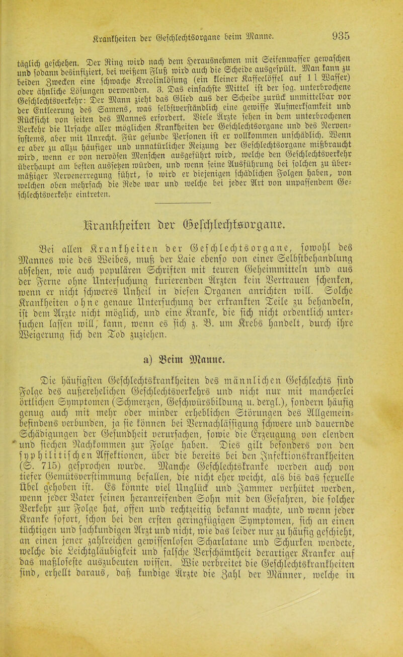 Äranlf)eiten ber ©efcfitedötäorgane beim 3JJanne. täfllid) oeidie^en. Sei- 3liug mirb nad^ bem ^erauänefimen mit ©eifenroaff^ geroafd^en unb fobann beäinfijiert, bei roeiBem gluB roivb aud) bie ©cbetbe auägefpult. 5Dtan i» beiden 8n)ed£en eine id)it)ad)e ÄreoItnlöiunQ (ein Hemer Kaffeelöffel auf ^ ^ ober öbnlicbe Sö^ungen »erroenben. 3. SDaä einfad)fte 3JUtte[ ift ber fog. rmterbrod^ene ©eicblecbtSoertebr: ®er 5Dtann siel)t ba§ ©lieb aug ber @d)eibe äurüd unmittelbar »or ber ©ntleerung beg ©ameng, mag felbftoerftänbli^ eine geroiffe Slufmerfiamteit unb atüdlfidit uon feiten beg aJtnnneg erforbert. Siele Slrste fe^en in bem unterbrod)enen Serfebr bie lXrfad)e aller möglidben Ärantlieiten ber ®efd)led^tgorgane unb beg fReroen^ ftiftemg, aber mit llnred^t. gür gefunbe Serfonen ift er »olllommen unfdöäbltcl). aßenn er aber ju aUju häufiger unb unnatürlidEjer iReiäung ber ®efd}led}tgorgane miBbraud^t roirb, roenn er uon ueruofen aRenfd^en auggefü^rt luirb, luelcbe ben ®efd)led)tguerlef)r überhaupt am beften augfe^en mürben, unb roenn feine 2lugfül)rung bei fold^en ju über= mäßiger fRerocnerregung fü^rt, fo mirb er biejenigen fd^äblid)en folgen Ijaben, von melcben oben mel)rfncf) bie fRebe mar unb roeld)e bei jeber Strt uon unpaffenbem ®e= fd)le^tguerM)r eintreten. larankFjstfeu ker ©ßlHjIctfjfgnrganß. S3ei allen ^ranfl;eiten ber ©efd)led)t§orgnne, foraoljl be§ fnianneg luie beg Söeibeg, iniifi ber Säte eknfo uon einer ©elbftbelfanblung obfcl^en, luie nud; populären ©d^riften mit teuren ®el;eimmitteln unb aug ber ^erne oljne llnterfudjung furierenben äirgten fein _3Sertrauen fd^enfen, menn er nidl;t fdjiuereg llnf)cil in biefen Organen anrid^tcn mifl. ©oId;e ^ranflfeiten olfne genaue llnterfudfung ber erfranften _^eile gu bel^anbeln, ift bem Slrgte nid^t möglidj, unb eine ^ranfe, bie fid; nid^t orbentlid; unters fud;en laffen miH; fann, roenn eg fid; g. 33. um ^rebg l^anbelt, burd; iljre 2Beigerung fidj ben ^ob gugieljen. a) fBeim 93Zamie. ®ie Ijäufigften ©efdfiled^tgfranff)eiten beg mönnlidfcn ©efd§led;tg finb f^olge beg auf3ereljelidjen ®efd;ledjtguerfel^rg unb nidft nur mit mand^erlei örtlidjen ©ijinptomen (©dpnergen, ©efd^roürgbilbung u. bergt.), fonbern t)äufig genug aud; mit mel;r ober minber erl;eblid;en ©törungen beg Stllgemeins befinbeng uerbunben, ja fie fönnen bei S3ernad;läffigung fd;roere unb bauernbe ©dfäbigungen ber (Befunbl^eit uerurfad^en, foroie bie ßrgeugung uon elenben ' unb fied^en 9fad;fommen gur S^olge l;aben. ®ieg gilt befonberg uon ben fppl)ilitifd;en Slffeftionen, über bie bereitg bei ben 3>tfeftiongfranfl;eiten (©. 715) gefprod;en rourbe. 9Jiand;e ©efd^let^tgfranfe luerben aud; uon tiefer ©emütguerftimmung befallen, bie nid;t el;er roeid;t, alg big bag fepelte Übel gcf)oben ift. Gg fönnte uiel llnglüd unb Jammer uerl;ütet roerben, roenn jeber fßater feinen l;eranreifenben ©o^n mit ben ©efal^ren, bie fold;er SSerfel^r gur ^olge fiat, offen unb red^tgeitig befannt mad^te, unb roenn jeber ^ranfe fofort, f^on bei ben erften geringfügigen ©pmptomen, fic^ an einen tüd^tigen unb fad;funbigen Sfrgtunb nid;t, roie bag leiber nur gu l;äufig gefd;ie§t, on einen jener gal;lreid;en geroiffenlofen ©d;arlatane unb ©d;urfen luenbete, roeld^e bie Seid;tgläubigfeit unb falfd;e 3Serfd;ämtl;eit berartiger Sfranfer auf bag ma^lofefte auggubeuten tuiffcn. 2öie uerbreitet bie ®efd;ied;tgfranfl;eiten finb, erhellt baraug, baf; funbige Strgte bie 3al;l ber 9)iänner, iueld;e in