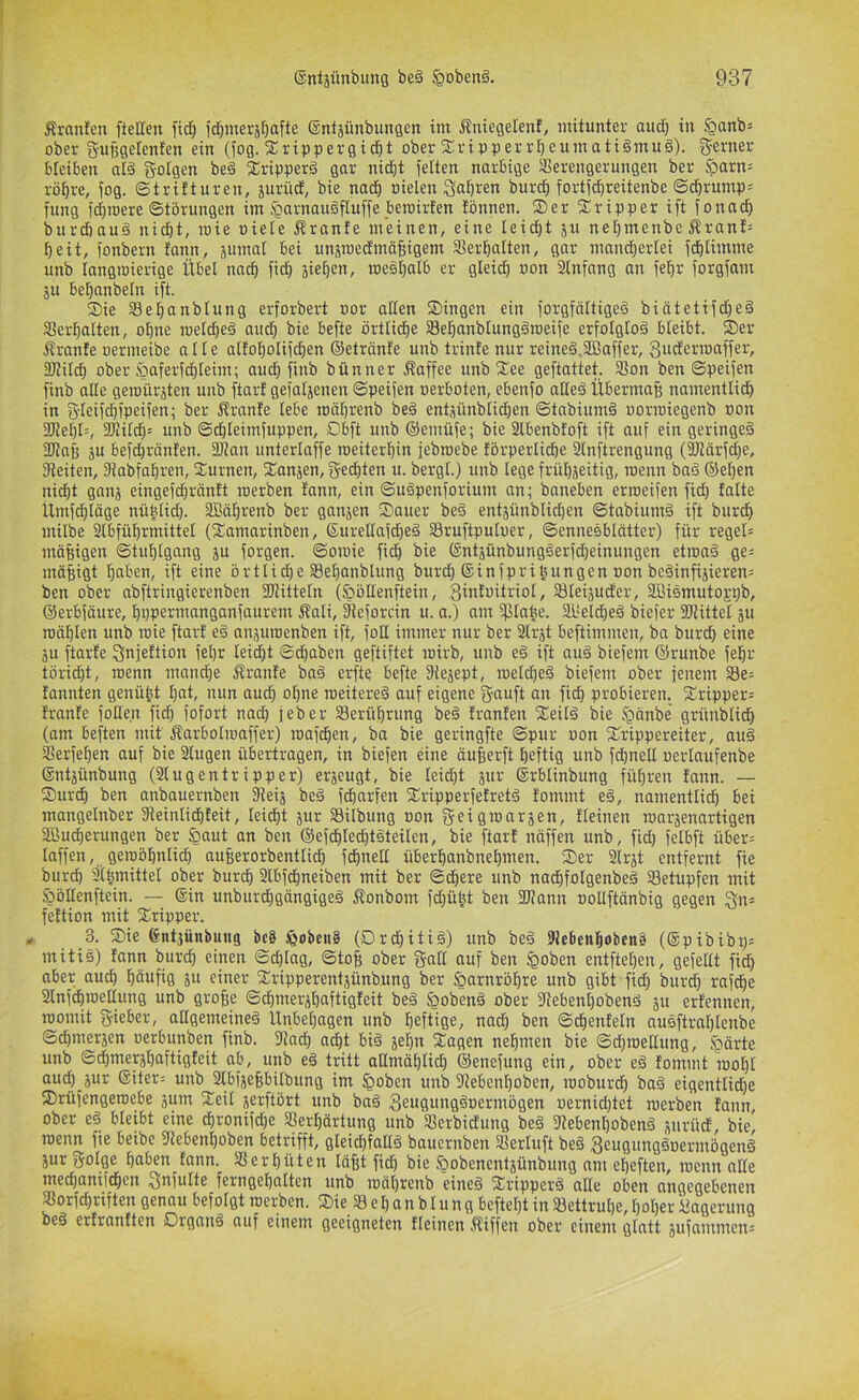 Äranicn ftellen ftd& idjmerä^afte ©ntjünbungen tm Äntegelenf, mitunter audf) in §anbj ober guBgelenfen ein (fog. Srippergid^t ober 2^ripperrf)eumati§mu§). S’Crti®'-' bleiben at§ gofgcn be§ 2ripper§ gar nid^t feiten narbige Verengerungen ber .^arn= rö^re, fog. ©trifturen, »ielen Sa^Ö^en burcf) fortfd^reitenbe ©dörump= fung fd^toere ©törungen im §arnauöfluffe bemirten tbnnen. 2)er Sripper ift fonad^ burdbauä nid&t, mie niele Äranfe meinen, eine leicht 511 neijmenbe Ärant= beit, fonbern fann, äumal bei unjroecEmäBigem Verhalten, gar nmncbertei fcblimme unb langiüierige Übel nach ficb äief)c»/ mesl)alb er gleich »on 2lnfang an fehr forgfam ju behanbeln ift. ®ie Vehanblung erforbert oor aßen Singen ein forgfältigeS biätetifct)e§ Verhalten, ohne melcheä auch bie befte örtliche Vehanblungäroeife erfolglos bleibt. Ser ffranfe oermeibe alle alfoholifchen ©etränfe unb trinfe nur reineö.VBaffer, Swcferroaffer, 3J?iI(h ober .^aferfdhleim; auch finb bünner Äaffee unb See geftattet. Von ben ©peifen finb alle geioüräten unb ftart gefaljenen ©peifen oerboten, ebenfo aße§ Übermaß namentlich in gßeifßß’peifen; ber Äranfe lebe roährenb be§ entüünblichen ©tabiumö oorioiegenb »on 3ßehl=, 2JiiIch= unb ©chteimfuppen, Dbft unb ©emüfe; bie Vbenbfoft ift auf ein geringe^ 2ßah JU befchrönten. äJtan unterlaffe roeiterhin jebroebe förperliche Slnftrengung (SJlärfdhe, Veiten, Vabfahren, Surnen, Sanjen, Rechten u. bergt.) unb lege frühseitig, menn baä ©eben nicht ganj eingefchräntt loerben tann, ein ©uöpenforium an; baneben erroeifen fid) falte Umfchläge nüblich. SBährenb ber ganjen Sauer beö entjünblichen ©tabium§ ift burch milbe 2lbfül)rmittet (Samarinben, 6ureßafd)eä Vruftpuluer, ©ennesblätter) für regel= mäßigen ©tuhlgang ju forgen. ©oioie fich bie ©ntsünbungöerfdjeinungen etioaä ge; mäßigt haben, ift eine örtlidje Vehanblung burch ©infprijungen non be§infijieren= ben ober abftringierenben 3Jtitteln (§oIIenftein, .3intnitriol, Vteijuder, 3Bismutoj;pb, ©erbfäure, hüpermanganfaurem Äali, Veforcin u. a.) am ^la^e. äl'eldheö biefer fOtittel ju mähten unb mie ftarf e§ anjuroenben ift, foß immer nur ber Vrjt beftimmen, ba burch eine SU ftarfe Sinfettion fel)r lei^t ©d)aben geftiftet roirb, unb e§ ift nu§ biefem ©runbe fehr törid}t, menn man^e f^ranfe baö erfte befte Vejept, melcheö biefem ober feuern Ve= fannten genübt h«t, nun auch ohne meitereö auf eigene g-auft an fich probieren. Sripper; franfe foße.n fich fofort nach feber Verührung be§ fronten Seild bie fgänbe’ grünbli^ (am beften mit Äarbolmoffer) raafchen, ba bie geringfte ©pur non Srippereiter, au§ Verfehen auf bie 2lugen übertragen, in biefen eine öufferft heftig unb fdhneß nerlaufenbe ©ntjünbung (Slug en tri pp er) erjeugt, bie leidht jur ©rbtinbung führen fann. — SurdE) ben anbauernben Veij beä fdharfen SripperfetretS fommt e§, namentlich bei mangetnber Veinlid)feit, leicht jur Vilbung non geigroarsen, fteinen roarsenartigen SBu^erungen ber §aut an ben ©efchlechtsteilen, bie ftarf näffen unb, fid) felbft über; laffen, geinöhntich auherorbentlich fdhneß überhanbnehmen. Ser Slrst entfernt fie burch Slhmittel ober burch Slbfdhneiben mit ber ©dhere unb nadhfolgenbe§ Vetupfen mit Süßenftein. — ©in unburd}gängige§ f^onbom fd)üht ben fVann noßftönbig gegen gn; feftion mit Sripper. „ 3. Sie ©ntjünbuiig bc8 IhobcnS (Drchitiä) unb be§ VebenhobenS (©pibibi); mitiö) tonn burch eine» ©d)Iag, ©toh ober galt auf ben ^oben entftel)en, gefeilt fich aber auch häufig 511 einer Sripperentjünbung ber Harnröhre unb gibt fid) burch rafche Slnfdhmeßung unb große ©chmerjhaftigfeit beä ^obenä ober Vebent)obenä ju erfennen, roomit gieber, allgemeine^ Unbehagen unb heftige, nach i>en ©^enfeln ausftrahlenbe ©dhmersen nerbunben finb. Vad) acht bi§ jehn Sagen nehmen bie ©d)meßung, .^Därte unb ©chmershaftigteit ab, unb e§ tritt aßmöhlid) ©enefung ein, ober eä fommt rool)l auch jur ©iter; unb Slbfjeßbitbung im §oben unb Vebent)oben, moburd) baö eigentlid)e Srüfengeroebe jum Seil serftört unb baä 3eugungöoermögen oernichtet merben fann, ober eö bleibt eine dE)ronifd)e Verhärtung unb Verbidung be§ Vebenl)obenä s»ntd, bie menn fie beibe Vebenhoben betrifft, gleid)faßö baucrnben Verlieft beä 3eugungöoermögen§ jur golge hoben fann. Verhüten läßt fich bie §obenentsünbung am eheften, menn aße medhanifchen gnfulte ferngehalten unb mährenb eineä Sripperä alle oben angegebenen Vorfchriften genau befolgt merben. Sie V e h an b t u n g beftel)t in Vettruhe, t)ol)er ilagerung be§ erfrantten Organe auf einem geeigneten fteinen Äiffen ober einem glatt jufammen'