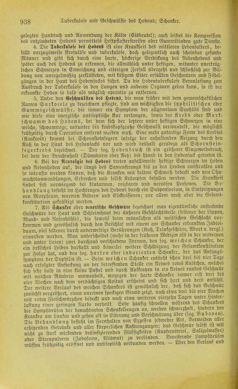 gelegten ^anbtitd) unb S(moenbung ber i^ätte (®i§beutel); audj teiftet bie Äompteifion be§ entjünbeten §obenä uermittelä ^eftpflaftevftreifen ober ©ummibinben gute ®ienfte. 4. ®ie Sukviuloje bc8 §oben8 ift eine i5ranff)eit be§ mittleren SebenäuIterS, be^ fällt uorsuggroeife ftrofulbfe unb tuberlulöfe, bod» gelegentlid) aud^ fd^einbar gejunbe SJlnnner unb gibt fiel) burcl) eine ^arte, l^öderige Serbidung beä 3lebenl^oben§ unb fpäter aud) be§ §oben§ 5U ertennen, bie allmäl^lid^ unter l^eftigen, mitunter unerträg= ticfien ©dimerjen in Srioeid^ung unb eiterigen B^rfall übergel)t unb fdjliefelid^ jur Sil= bung uon unregelmäßig jertlüfteten, mit fäfigem Siter erfüBten ©efeßmüren unb giftel= gängen in ber ^aut be§ §obenfade§ fülirt. Sa bie §obentubertulofe 3Seranlaffung jum 2luäbrud^ ber Suberlulofe in ben Sungen unb anberen Organen geben fann, jo ift ber erlrantte §oben fo halb alä möglid) operatio ju entfernen. 5. Unter ben ©eftßinülftcu bc8 J&obcn8, bie man früher mit bem gemeinfd^aftlid^en 9tamen ©artocele ju beseiclinen pflegte, finb am roid^tigften bie fppl)ilitifd)en ober ©ummigcfd)n)ülfte, bie immer ein ©pmptom ber allgemeinen ©ppßili6 finb unb roie biefe eine energifd^e antifeptifc^e Äur »erlangen, foraie ber 5lreb§ ober SBarf-- fd)mamm beä §)oben§, bei bem fid) ber le^tere unter heftigen ©d)meräen in eine roeidje, fd)roammige, mitunter biä finb§lopfgroße ©efdiroulft oerroanbelt, bie mbgli(^ft frül)jeitig burd) Operation entfernt roerben muß. ©ine meßr gutartige S-orm be§ Ärebfeä (Äanlroib) lommt bei ©d^ornfteinfegern infolge ber nnßaltenben fReiäung burd) ben Dtuß in ber §aut be§ Jpobenfadö »or unb ruirb besßalb gerabeju al§ ©d)ornftein= fegerfrebä bejeidinet. — Ser fog. §obenbrud) ift ein größerer ©ingeraeibebrueß, bei bem ber i8rud)inf)alt (Sünnbarm ober SReß) biä ßinab in ben fpobenfad getreten ift. 6. Sei ber ßleurnlgic bc8 §obcu8 treten anfaBämeife ßeftige ©eßmerjen im §oben unb 5Rebenl)oben auf, bie läng§ be§ ©amenftrangä biä ju ben Senben auäftraßlen unb fo intenfio roerben tonnen, baß bie Jtranfen mit faltem ©cßroeiß bebedt unb oon Ol)n= ma^töanroanblungen, ®rbred)en unb fclbft Krämpfen befallen roerben. Sie ftranfßeit finbet fid) »orroiegenb bei blutarmen, reizbaren unb neroöfen ißerfonen. Sie Se= ßanblung beftelit im §od)tragen beä ^oben§ burcl) ein ©uöpenforium, in ©infprißungen uon 2)lorpl)ium, roarmen Säbern unb ©lettrifieren; »or allem muß aber bie ©efamt= tonftitution geträftigt roerben. 7. 2llä Sdjanfer ober Penerifeße ©cfdjtoürc bejcidßnet man eigentümlidße anftedenbe ©efd)roüre ber ^aut unb ©d)leimßaut ber äußeren ©efd)led)t§teile (feltener ber Sippen, 3Runb= unb 5Rafcnßöl)le), bie forooßl beim männlichen alä roeiblicßen ©efd)led)t »or= lommen unb geroößnli^ burd) ben Seifcßlaf mit einem um ©eßanter erfrantten 3nbioi= buum, oiel feltener bur^ anberroeitige Serüßrungen (ftuß, Srintgefeßirre, 3lbort u. bergl.) erroorben roerben. 3Ran unterfdßeibet (meßr in ber früßeren üRebijin alö in ber mobernen unb unter Saien) jroei burd)au§ »erfd)iebene g'orwe»/ i»eid)en ©eßanfer, her- ein brtlid)e§ Seiben barfteBt unb feinerlei roeitere ©dßäbigung ber ©cfamtfonftitution jur golge ßat, unb ben fog. ßarten ober inburierten ©d)anfer, ber ba§ 3lnfang8= fnmptom ber ©ppßiliä ift. — Seim roeießen ©cßanter entfteßt feßon brei bi§ »ier Sage nad) erfolgter Slnftedung an ber betreffenben ©teBe ein tleineä roteä Änöteßen, roelcßeö fi* feßr halb in eine Heine ipuftel unb burd) 3luftraßen in ein tleineö runbeä ©efdßroür mit roeießen fRänbern umroanbelt, roogegen ber ßarte ©dfanfer immer erft brei bi§ »ier 2ßod)en nadß bem »erbäd)tigen Äoituö erfd)eint unb fieß ßnrt unb berb anfiißlt. Ser roeitere Serlauf be§ roeießen ©d)gnter6 ift geroößnlid) ber, baß fid) baä ©^ößiour junäcßft »ergrößert, einen unreinen fpedigen ©runb jeigt, nad) etroa brei btä »ier Äo^en mit roten &leifft)P’dräd)en bebedt unb nad) etroa roeiteren »ierjeßn Sagen unt^§inter= laffung einer geringen fRarbe »erßeilt. ©eßr ßäufig fcßroeBen luäßrenb be§ ©d)anter8 bie Snmpßbrüfen ber benachbarten ©d)enfelbeugen an, roerben fd)meiäßaft, ßinbern ben Oranten am Saufen unb geßen oft in ©iterung unb Serfeßroärung «ter (fog. Sit bonen). Sie Seßanblung befteßt im S-ernßnlten uon ©«effen febroeber 3lrd, Ser-metben^ erßißenben ©etränfe unb aller tbrperlicßen Slnftrengungen; ba6 Jewr nid)t iu ftart roirtenben beäinfiäierenben f^lüffigteitcn (Äupferoitriol, ©alijt)li»affer) ober ©treupuloern (^oboform, 3ßi§mut) ä« »erbinben. Seredernbe muffen früßjeitig eröffnet unb antifeptifdß »erbunben roerben. — Uber ben Serlauf unb