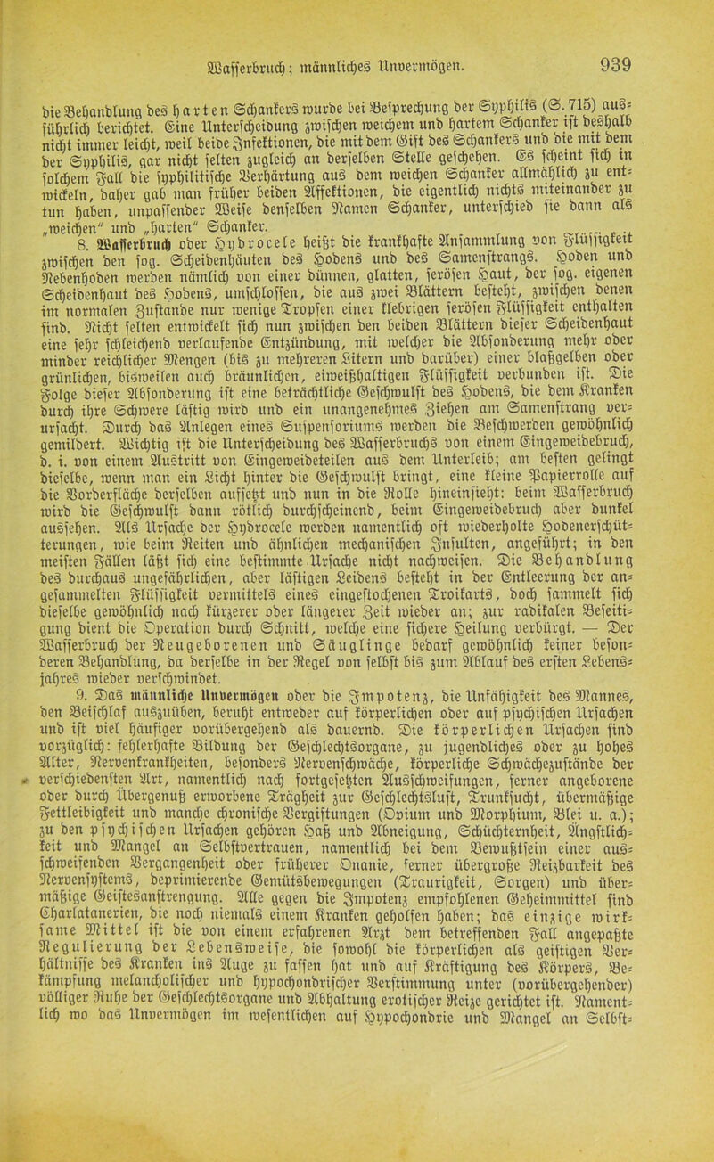 bte SBerjanblung beö H v t e n ©tf)anfer§ würbe bei Sefprecbung ber ““f ’ führli* berietet. (Sine Hnterf^eibung jroifc^en roeicbem unb bartem @cl}an£er tft besbalb nidbt immer leicbt, meil beibe Snfeltionen, bie mit bem (Sift be§ ©cbanterä unb bte mit bem ber ©i)pbüi§/ 0«'^ nicht feiten 5uglei(b an berfelben ©teile gefcbeben. fdfeint ftd) m foldbem gall bie fppbilitifcbe Sferbärtung auä bem roeidben ©dbanfer aHmöblicb ju ent= roidetn, bober gab man früher beiben 3lffeftionen, bie eigentlid) nid)t§ miteinanber ju tun haben, iinpaffenber SBeife benfelben ^tarnen ©cbanter, unterfd)ieb fie bann alö „raeidjen unb „barten ©cbanfer. _ , , 8 aBaffcrbriidj ober &pbroceIe beifet i^ie Irantbafte 2Iniammlung non ü-Iuffigteit äwifcben ben fog. ©cbeibenbauten be§ §oben§ unb beä ©amenftrangö. §oben unb fJtebenboben roerben nämlid) oon einer bünnen, glatten, feröfen §aut, ber fog. eigenen ©cbeibcnbaut beä Spobenä, umfcbloffen, bie nuä jmei Sldttern beftebt, sroifcben benen im normalen 3nftanbe nur toenige Xropfen einer fiebrigen feröfen g-Iüffigfeit enthalten finb. flUd)t feiten eniroidelt ficb nun jroifdjen ben beiben Slättern biefer ©d)eibenbaut eine febr fd)leid)enb »erlnufenbe ©ntjünbung, mit roeldjer bie Slbfonberung mehr ober minber reicblid)er fötengen (big ju mehreren Sitern unb barüber) einer blahgelben ober grünlichen, biSioeilen audb bräunlidjen, eiroeibbaltigen glüffigleit oerbunben ift. Sie golge biefer Slbfonberung ift eine beträchtliche ©efdjmulft beä ^oben§, bie bem Äranfen burch ihre ©d)iDere läftig wirb unb ein unangenehme^ 3fef)en am ©amenftrang i)er= urfacht. Surch ba§ 2lnlegen eineä ©ufpenforiumö roerben bie a3efd)roerben geroöhnlidh gemilbert. 3Bid)tig ift bie llnterfd)eibung be§ 3Bafferbrud)§ oon einem (Singeroeibebrud), b. i. oon einem 2lustritt oon (Singeroeibeteilen auS bem Unterleib; am beften gelingt biefelbe, roenn man ein Sid)t hinter bie (Sefd)roulft bringt, eine Ileine fßapierrolle auf bie Sßorberflä^e berfelben auffeht unb nun in bie fRoUe hineinfieht: beim SBafferbrud) roirb bie (Sef^roulft bann rötlich burchfcheinenb, beim (Singeroeibebrud) aber bunfel ausfehen. 2tlä Urfadje ber §i;broceIe roerben namentli^ oft roieberl)oIte §obenerfd)ütä terungen, roie beim fReiten unb ahnlid}en medhanifd)en Snfalten, angeführt; in ben meiften gälten täfet fid) eine beftimmte.Urfad)e nidjt nadjroeijen. Sie 33el)anblung bed burchaud ungefährlichen, aber läftigen Seibenö befteljt in ber (Sntteerung ber an= gefammelten glüffigleit oermitteI6 eine§ eingeftodjenen Sroitartä, hoch fammelt fid) biefelbe geroöhnli^ nad) fürjerer ober längerer geit roieber an; jur rabifalen S8efeiti= gung bient bie Operation burch ©d)nitt, roeld}e eine fidhere Teilung oerbürgt. — Ser 2Bafferbruch ber fReugeborenen unb ©äuglinge bebarf gewöhnlich feiner befon= beren Sehanblung, ba berfetbe in ber fRegel oon fetbft bi§ äum 2lbtauf be§ erften Sebenä« fahreä roieber oerf^roinbet. 9. Sa§ mäunlidje Unuermögcu ober bie gmpotenj, bie Unfähigfeit be§ SRnnneä, ben 23eifd)laf ausäuüben, beruht entroeber auf förperlichen ober auf pfv)d)ifd)en Urfachen unb ift oiel häufiger oorübergeljenb at§ bauernb. Sie förperli^en Urfadhen finb oorjüglidh: fehlerhafte Silbung ber ©efdhtedhtSorgane, p iugenblidheä ober ju hohe^ 2llter, fReroenfranfheiten, befonberä fReroenfd)roäche, förperliche ©^roächejuftänbe ber i» oerfdhiebenften 2lrt, namentlid) nach fortgefe^ten 2Cu§fchroeifungen, ferner angeborene ober burch UbergenuB erworbene Srägheit äur ®efdhlecht§luft, Srunffudht, übermäßige gettleibigteit unb mandje chronifdhe SSergiftungen (Opium unb 2Rorpt)ium, 23tei u. a.); ju ben pfpchifchen Urfadhen gehören iQaß unb 2lbneigung, ©d)üchternheit, 2i[ngftlidh= feit unb 2Ranget an ©elbftoertrauen, namentlich bei bem 23eroußtfein einer au§- fchroeifenben SSergangenheit ober früherer Onanie, ferner übergroße Dtei^barfeit beä fReroenfpftemd, beprimierenbe ©emütsberoegungen (Sraurigfeit, ©orgen) unb über= mäßige ©eifteöanftrengung. 2lIIe gegen bie gmpotenj empfohlenen ©eheimmittel finb (Shartatanerien, bie noch niemals einem Äranfen geholfen haben; baä eii^ige ioirf= fame 2Rittet ift bie oon einem erfahrenen 2lrjt bem betreffenben gatt angepaßte fRegulierung ber Sebcngroeife, bie forooht bie förperlid)en alö geiftigen 2fer= hältniffe be§ Äranfen in§ 2luge 511 faffcn hat unb auf jfräftigung be§ fförperö, 23e= fämpfung metandholifcher unb hPPodhonbrifcher Serftimmung unter (oorübergehenber) oölliger fRuhe ber ®efchled)täorgane unb 2lbhaltung erotifd}cr fReije geridhtet ift. 2iament= lieh roo baö Unoermögen im roefenttichen auf Igppochonbrie unb fDtangel an ©elbft=