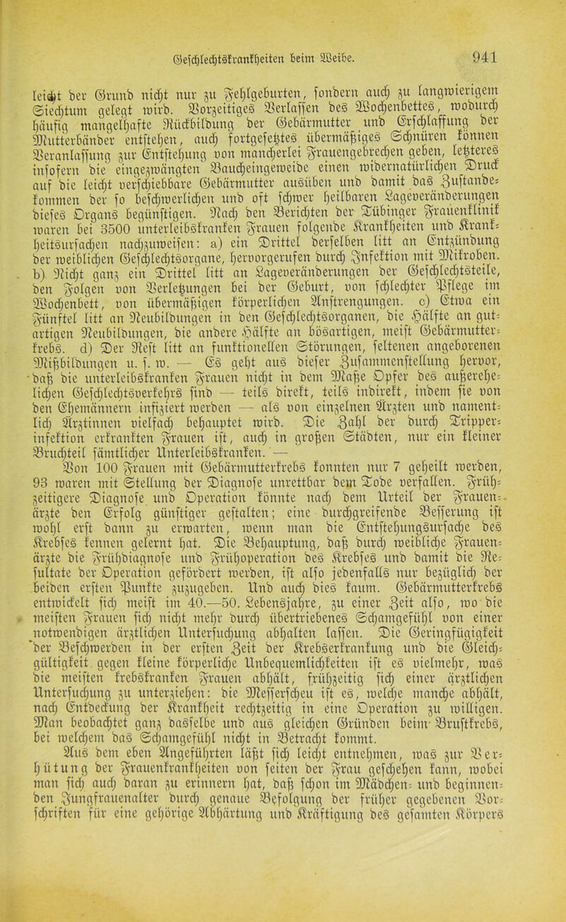 leifiiit ber ©runb nid)t nur ju ^eJ)(ge5urten, fonbern auc^ ju (angröierigem ©ieÄtum gelegt niirb. 33orjeitige§ 33erlaffen be§ 3Bo(^enbetteö, tnoburd) Ijäiifig mangeU)afte Dtüdtnlbung ber ©ebärmutter unb (Srfd^lftffung ber g)iutterbnnber entfteljen, nudf; fortge[e^te§ übermäßiges ©djuüren fönnen a3ernnlaffung jur ©ntftcßung non mand;erlei g-rttuengebred^en geben, le|tereS infofern bte eingejmängten S3auc^eingenieibe einen mibernntürlid;en ®rud auf bie leidjt nerfd;iebbare ©ebärmiitter auSüben unb bamit baS fommcn ber fo befcßmerlidjen unb oft fcßraer ßeilbaren Sageoeränberungen biefes Organs begünftigen. 9^ad; ben Seridjten ber Tübinger f^-rauenfltnif maren bei 3500 linterleibstranfen grauen folgenbe trantßeiten unb Kraute ßeitSurfad)en nadj^umeifen: a) ein ©rittet berfelben titt an ©nt.^ünbung ber meiblid;en ©efi^IecßtSorgane, ßeroorgerufen burcß gnfef'tion mit fO^ifroben. b) 3^id;t gan^ ein ©rittet titt an Sageoeränberungen ber @ef(ßted)tstei_te, ben gotgen oon 3>erteßungen bei ber ®cburt, oon fdjtedjter ^ftege im 2Bod;enbett, oon übermäßigen förpertidjcn Slnftrengungen. c) ©tioa ein günftet titt an 9Zeubitbungen in ben ®efcßted)tSorganen, bie §ätfte an gut^ artigen 9Zeubitbnngen, bie anbere .ßiätfte an bösartigen, meift ©ebärmutter^ trebs. d) ©er SReft titt an funftionetten ©törnngen, fettenen angeborenen 9Jiißbitbungen u. f. ra. — @S geßt auS biefer ^ufammenftettung ßeroor, •baß bie unterteibsfranfen grauen nidjt in bem 9JZaße Opfer beS außereße- tidjen ©efdjtedjtSoerteßrS finb — teitS bireft, teits inbireft, inbem fie oon ben ©ßemännern infiziert merben — ats oon einjetnen Strjten unb nament= tidj Strjtinnen oietfad; beßauptet roirb. ©ie . 2^i-‘ipper'- infeftion erfranften grauen ift, aud; in großen ©täbten, nur ein fteiner 93rud;teit fämttid;er Unterteibsfranfen. — 33on 100 grauen mit ©ebärmutterfrebs fonnten nur 7 geßeitt merben, 93 maren mit ©tettung ber ©iagnofe unrettbar bem ©obe oerfatten. grüß: zeitigere ©iagnofe unb Operation fönnte nad; bem llrteit ber_ grauen:- är§te ben ©rfotg günftiger geftatten; eine bureßgreifenbe ^efferung ift moßt erft bann ju ermarten, menn man bie (SntfteßungSurfad;e beS ^rebfeS fennen geternt ßat. ©ie Seßauptung, baß bureß meibtid^e grauen: ärjte bie grüßbiagnofe unb grüßoperation beS ^rebfeS unb bamit bie 3ffe: fultate ber Operation geförbert merben, ift atfo jebenfatts nur bejügtid; ber beiben erften iflunfte jujugeben. Unb aueß bieS faum. ©ebärmutterfrebS entmidett fid; meift im 40.—50. SebenSjaßre, §u einer ^^it atfo, mo bie meiften grauen fidj nidjt meßr burd; übertriebenes ©djamgefüßt oon einer jtotmenbigen är,Utid;en Unterfudjung abßatten taffen, ©ie ©eringfügigfeit *ber 33efd)merben in ber erften ^eit ber ^rebSerfranfung unb bie ©teidj: güttigfeit gegen fteine förpertidje Unbequemtid;feiten ift eS oietmeßr, maS bie meiften frebsfranfen grauen abßätt, früß^eitig fidß einer ärjttidjen Unterfueßung ju unterließen: bie 9Jiefferfdjeu ift eS, metd;e rnaneße abßätt, nad; Gntbedung ber ^ranfßeit redjtjeitig in eine Operation ju mittigen. Tlan beobadjtet gan,^ baSfetbe unb auS gteidßen ©rünben beim- 33ruftfrebS, bei meteßem baS ©djamgefüßt nidßt in 33etradjt fommt. 2tuS bem eben Stngefüßrten läßt fid; leidjt entneßmen, maS jur 3>er: ßütung ber grauenfranfßeiten oon feiten ber grau gefdjeßen fann, mobei man fidj audj baran erinnern ßat, baß fdjon im 9Jfäbdjeu: unb beginnen: ben gungfrauenatter burd; genaue Befolgung ber früßer gegebenen 35or: fdjriften für eine geßörige 2lbßärtung unb ^Iräftigung beS gefaulten .Körpers