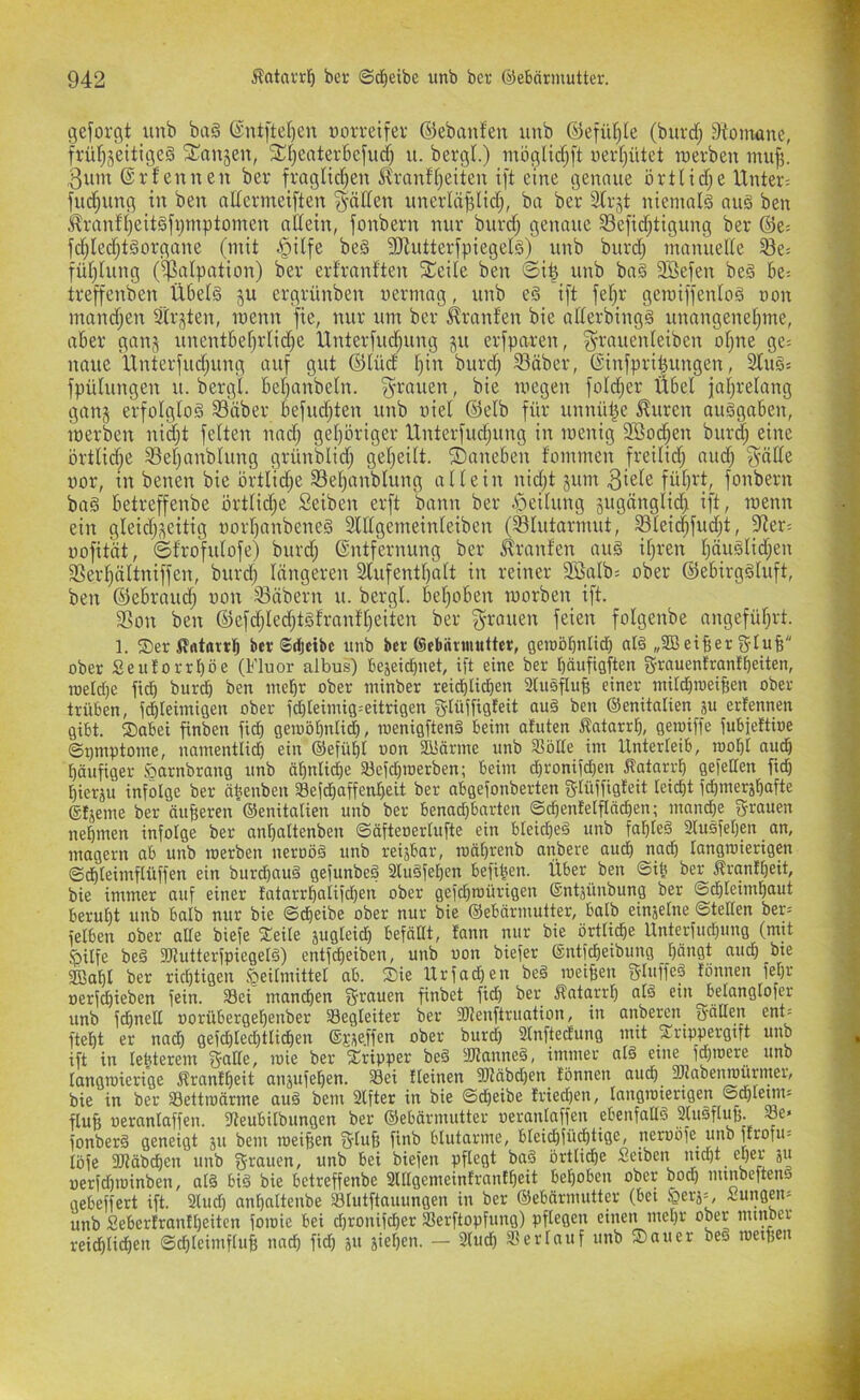 geforgt unb ba§ (Snt[tel)en uorreifer ©ebanfeu unb ©efüljle (burrf; 9{omone, früf)jeitige§ ^^anjen, 5n)Cttter6cfud) u. bergt.) möglict^ft wertjütet raerben inu^. 3um®rfeunen ber fraglict^en Mranftjeiten i[t eine genaue örtticf;e Unter: fuc^ung in ben attermeiften gälten unerläfjlicf;, ba ber 3trjt niemals nu§ ben ,^ranft;eitgfi)Tnptomen nttein, fonbern nur burcf; genaue S3efidf;tigung ber ©e: fd[;Iecf;t§organe (mit .§ilfe be§ üJiuttertpiegelS) unb burd; manuefte ^e= füt;tung ($atpation) ber erfranften Streite ben ©i| unb ba§ 2Befen beg be: treffenben Ü6et§ ju ergrünben vermag, unb eä i[t fet;r gemiffentog von mand;en Strj^ten, ivenn fie, nur um ber Traufen bie atterbingS unangenet;me, aber ganj unentbef;rtid;e Unterfliegung ju erfparen, ^-rauenteiben of;ne ge: naue Unterfud;ung auf gut ©lüd t;in burd; 93äber, ©infpri^ungen, Stuö: fpülungen u. bergt. bet;anbetn. ^-rauen, bie ivegen fotd;er Übet iat;retang ganj erfofgtoä Snber befud;ten unb viet ©etb für unnütze ^uren auSgaben, loerben nid;t fetten nad; get;öriger Unterfud;ung in ivenig SBod^en burd; eine örtlid;e ^et;anbtung grünbtid^ get;eitt. ©aneben fommen freifid; aud; ^-ntte vor, in benen bie örttid;e 93et;anbtung atfein nid;t jum 3iete füt;rt, fonbern ba§ betreffenbe örtfid;e Seiben erft bann ber ^ieitung 5ugängtid; ift, roenn ein gteid;i^eitig vort;anbene§ Sttfgemeinteiben (Stutormut, Stei4fud;t, S^ter: vofität, ©frofutofe) burd; Entfernung ber Oranten aug if;ren t;äustid;en 33er!^ättniffen, burd; fängeren 2tufentt)aft in reiner SÖafb: ober ©ebirggtuft, ben ©ebraud; von 33äbern u. bergt. bet;oben rvorben ift. SSon ben ©efd;ted;tgfranft;eiten ber g-rauen feien fotgenbe angefüf;rt. 1. ©eriffttmtb bei ©djetbc unb bei ©ebftvuiutter, gemöbnlid; ald „SB eifier gduB ober Seutorrt)öe (Fluor albus) bejeiefjuet, ift eine ber bäufigften g-rnuenfranfbeiten, roelcf;e fidb bureb ben tncbr ober ininber reidbli^en Slusfluf; einer mUdbroeifien ober- trüben, fdbleimigen ober fcbleimig:eitrigen glüffigteit au§ ben ©enitalien äu erfennen gibt. ®abei finben fi^ geiuöbnlicb, ivenigftenä beim afuten ßntarrb, gemiffe fubjettioe ©V'uptome, namentlidb ein ®efübl von SBörme unb Slblte im Unterleib, roobt audb bäufiger J^arnbrang unb äbnti(^e Söefcbiverben; beim dbronifdben Äatarrb gefeiten fid; bierju infolge ber äbeuben Sefdbaffenbeit ber abgefonberten gtüffigteit teiebt fd)mersbafte ®fjeme ber äußeren ©enitalien unb ber benad)barten ©cbenfelflädjen; mandbe grauen nehmen infolge ber ant;altenben ©äftenerlufte ein bteicbeä unb fablet 2lusfeben an, magern ab unb iverben neroöd unb reijbar, mäbrenb anbere audb vgeb langmterigen ©dbteimflüffen ein burd)au§ gefunbed 2lu§feben befiben. Über ben @ib ber Äranibeit, bie immer auf einer fatarrbalifcben ober gefd)roürigen ©ntjünbung ber ©ebteimbaut beruht unb balb nur bie ©dbeibe ober nur bie ©ebärmutter, halb einjetne ©teden ber: ielben ober alle biefe ^eile äugleidb befällt, tann nur bie örtliche Unterfudpmg (mit ^ilfe bed föiutterfpiegeld) entfdbeiben, unb von biefer ©ntfebeibung bängt auch bte SBabl ber richtigen Heilmittel ab. Sie Urfadjen be§ iveiBen gluffeä tonnen fel)r üerjd^ieben fein. Sei mand^en ^rnuen finbet fid) ber Äatarrb ein belangtofer unb fdbnell vorübergebenber Begleiter ber fOtenftruation, in anberen gälten ent= ftebt er nadb gefcbted)ttidben ®i-;^effen ober burcl) 21nftedung mit Srippergift unb ift in lebterem gälte, ivie ber Xripper be§ SUanned, immer atd eine fd}U)ere unb langtoierige Ärantbeit anjufeb^n. Sei tteinen 2)täbd)en lönnen auch 3)Jabenroürmer, bie in ber Settroärme au6 bem 2lfter in bie ©cbeibe !ried)en, Inugtviengen ©d)lenn: fluB ueranlaffen. flteubitbungen ber ©ebärmutter veranlaffen ebenfadö fUndflufe. Se* fonberä geneigt ju bem iveifien glufj finb blutarme, bleid)fü^tige, neruofe unb ftrofu: löfe SDläbcben unb grauen, unb bei biefen pflegt baä örtliche Seiben md)t el)er ju uerfd)ioinben, al§ bid bie betreffenbe 3ltlgemeinlranlbeit behoben ober bod) mmbeftens gebelfert ift. 2lud; anbaltenbe Slutftauungen in ber ©ebärmutter (bet .yerä=, Zungen: unb Seberlrantbeiten foioie bei d)rouifcber Serftopfung) pflegen einen mehr ober mmocr reidblidben ©dbteimftuB nach fid; ju jieben. — 3(udb Serlauf unb Sauer beö iveipen