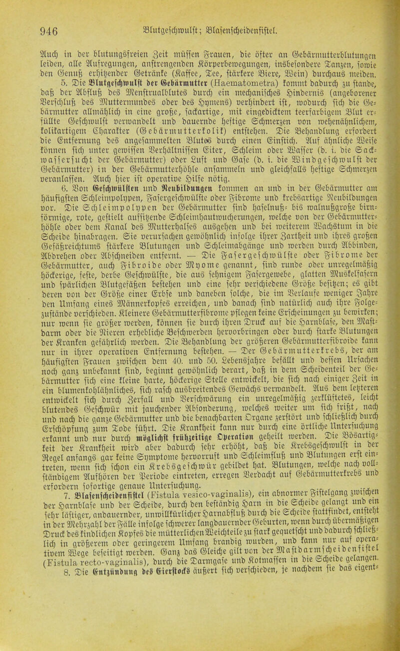 2Uid) in bei- btutungäfreieu 3eit müffen grauen, bie öfter an ©ebärmutterblutungen leiben, alle Slufregungen, anftrengenben Äörperberoegungen, insbefonberc fEanjen, foicie ben ®enu| ert)i|enber ©etrönfe (Jlnffee, fEee, ftärfere 33iere, SBein) burd)auö ineiben. 5. ®ie SBlutgcfdjUuilft ber ©cbrirmnttcr (Haematometra) fomint baburdb ju ftanbe, ba^ ber 2tbfIuB be§ SItenftrualbluteä burd} ein medianifcbeö §inberni§ (angeborener 3Serfd)IuB beö 9)?uttermunbed ober be§ §qmen§) »er[)inbert ift, rooburcb fid) bie ©e= bnrmutter allinn[)lid) in eine gro^e, fadartige, mit eingebidtem teerfarbigem 23tut er= füllte ©efd)mulft »erroanbelt iinb bauernbe Ijeftige ©djmerjen »on me^enä^nlid^em, folitartigem 6t)nra!ter (©ebärmuttertolit) entfteben. ®ie 33et)anbtung erforbert bie ©ntfernung beö angefammetten Stuteö burd^ einen ©inftid). 3tuf äf)nticbe SEeife tonnen fid) unter geroiffen Sßerbältniffen ®iter, (Schleim ober 22affer (b. i. bie ©ad= mafferfucbt ber ©ebörmutter) ober Suft unb ®afe (b. i. bie 2ßinbgeid)routft ber ©ebärmutter) in ber @ebärmutter^öi)Ie nnfammetn unb gleichfalls heftige (Schmerjen oeranlnffen. 2luch hier ift operatioe $ilfe nötig. 6. SSon ©efdjUiüUlcu unb SKcubilbungcn tommen an unb in ber ©ebärmutter am häufigften ©d)teimpoh)pen, gafergefd)roülfte ober gibrome unb trebSartige fReubilbungen üor. ®ie @d)Ieimpolr)pen ber ©ebcirmutter finb hnfelnuf;= biS roatnuBgroBe birn= förmige, rote, geftielt nuffiüenbe @dhleimhautit)ud)erungen, melche oon ber ©ebärmutter: höhte ober bem itanal beS SJtutterhalfeS auSgehen unb bei meiterem SßachStum in bie <Sd)eibe hinabragen, ©ie «erurfachen geroöhnlid) infolge ihrer 3«Hheit unb ihres großen ©efähreid)tumS ftärtere ^Blutungen unb ©d)leimabgänge unb merben burd) 3l6binben, 3lbbrehen ober 3lbfd)ueiben entfernt. — ®ie gafergefchmülfte ober gibrome ber ©ebärmutter, aud) gibroibe ober 2Jt:)ome genannt, finb runbe ober unregelmäßig höderige, fefte, berbe ©efchmülfte, bie auS fel)nigem gafergemebe, gtotten 3J?uSfelfafern unb fpärlid)en 33lutgefäßen beftel)en unb eine fehr Berjdiiebene ©röße befißen; eS gibt beren oon ber ©röße einer ©rbfe unb baneben folche, bie im SSerlatife meniger gaßre ben Umfang eines 3JtännertopfeS erreidhen, unb banad) finb natürlich nud) ihre golge= juftänbe oerfdhieben. itleinere ©ebärmutterfibrome pflegen feine ©rfcheinungen ju bemirten; nur roenn fie größer merben, tonnen fie burch il)i-‘en S)rud auf bie ^arnblafe, ben SJJaft: barm ober bie 9tieren erhebliche 33efchroerben heroorbringen ober burd) ftarte ^Blutungen ber j^ranten gefährtid) merben. S)ie 33el)anbtung ber größeren ©ebärmutterfibroibe fann nur in ihrer operatiuen ©ntfernung beftehen. — ®er ©ebärmuttertrebS, ber am häufigften grauen sroifchen bem 40. unb 50. SebenSjahre befällt unb beffen Urfachen noch (lanj unbetannt finb, beginnt gemöhnlich berart, baß in bem ©dheibenteil ber ®e: bärmutter fid) eine tleine harte, höderige ©teile entroidelt, bie fidh na^ einiger 3eit in ein blumenfohtähnlidheS, fich rafch auSbreitenbeS ©emächS oermanbelt. 3luS bem leöteren entmidett fich i>«rch 3erfoU unb 33erfchmärung ein unregelmäßig äerflüfteteS, leicht blutenbeS ©efchmür mit jaudhenber 3lbfonberung, metd)eS meiter um fid) frißt, na^ unb na^ bie ganje ©ebärmutter unb bie benachbarten Organe serftört unb fdhließtidh burdh ©rfchöpfung jum fEobe führt. S)ie Äranfheit fann nur burcl) eine örtliche Unterfud)ung ertannt unb nur burd) wöfllithft frühjeitigc Cperntiou geheilt merben. 2)ie 23öSnrtig: feit ber ^rantheit mirb aber baburch fehr erhöht, baß bie 5trebSgefchmulft tn ber 3tegel anfangs gar feine ©pmptome heroorruft unb ©d)leimfluß unb SBlulungen erft em- treten, menn fich idhon ein ÄrebSgefchmür gebilbet hat. Blutungen, melche nad) noU- ftänbigem 2lufl)ören ber iPeriobe eintreten, erregen SSerbacht auf ©ebärmuttertrebS uno erforbern fofortige genaue Unterfud)ung. 7. IBlofcnfchciiienfiftcI (Fistula vesico-vagmalis), etn abnormer giftelgang jimichen ber önrnblafe unb ber ©cheibe, burch ben beftänbig $arn in bie ©cheibe get^angt unb ein fehr läftiger, anbauernber, unmillfürlid)er Harnabfluß burd) bie ©d)eibe ftatynbet, entite) in ber iWehr^ahl ber gälte infolge fchmerer langbauernber ©eburten, menn bur^ fOrud beS finblichen ÄopfeS bie mütterlid)en2ßeid)teile ju fiart gequetfcht unb baburch fchlteß^ liA in größerem ober geringerem Umfang branbig mürben, unb fann nur cuif opcra- tioem SBege befeitigt merben. ©atij baS ©leicße gilt oon ber fölaftbarmfcheibenfii (Fistula recto-vaginalis), burd) bie S^armgafe unb ifotmaffen in bie ©d)etbe gelangen. 8. fOie entjiinbuufl bc8 föierftotfg äußert fich »erfd)ieben, je nad)bem fie baS eigent:
