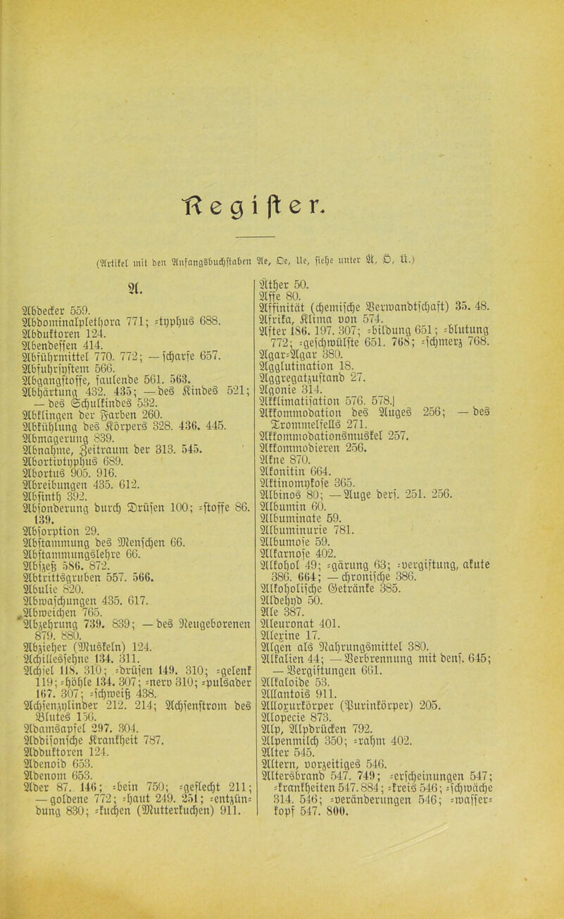 fi e g i ft e r (9(rti£et inil bcu 9(ufang§6ud)ftaben 9Ie, Cc, Uc, fie£;e unter 9i, Ö, Ü.) 9f. 2(bbecfer 559. 2l6bominatp[et[)ora 771; =tvpl)u6 688. 2tbbu!toreii 124. 2lbenbeffen 414. Slbfübrmittet 770. 772; — fdbarfe 657. 31bful)ri:)ftem 566. 2lbgangftoffe, fcutfettbe 561. 563. 21bbärtimg 432. 435; —be§ itinbeä 521; — be§ ©dbuttinbeä 532. Slbflingeit ber g-arben 260. 3lbfü^lung be§ Äörperä 328. 436. 445. Slbmageruiig 839. 2lbnal)me, Seitrauin ber 313. 545. 2lbortiotppl)u§ 689. Sübortuä 905. 916. Slbreibiingeit 435. 612. SlbfintE) 392. 2tbionbenmg burcb Srüfen 100; =[toffe 86. 139. 2lbiorption 29. äbftammung be§ Sllenfd^en 66. Stbftammungslel^re 66. Slbijefe 5S6. 872. 2lbtritt€griiben 557. 566. 21bulic 820. Slbroajdbungen 435. 617. ^2lbrocid)en 765. ^bjebrung 739. 839; — be§ Sleugeborenen 879. 880. Slbäieber (TOusleln) 124. ^cbiUesfebnc 134. 311. Siebtel 118. 310; =brüfen 149. 310; =gelenl 119; .'bö[)le 134. 307; =nerö 310; =puläaber 167. 307; =icl)n)ei^ 438. aicbienjplinber 212. 214; 2ld)ienftrom be§ 231uteä 156. 2lbam§apfel 297. .304. 2lbbiionicf)e Urantbcit 787. 2lbbu!toren 124. Slbenoib 6.53. Slbenom 653. 2lber 87. 146; sbein 750; =gefled)t 211; — golbene 772; 4)aut 249. 251; jentpns bung 830; =fucben (5Kutter!ucf)en) 911. Slffinität (cbeinifcbe 2?eviüanbticl}aft) 35. 48. äfrita, ÄUma pon 574. 2lfter 1S6. 197. .807; =bitbung 651; =blutung 772; :ge)cl)n)ülfte 651. 768; =fd)merä 768. 2lgar=21gar 380. Slgglutination 18. Slggregatpftanb 27. Slgonie 314. SlKlimatiiation 576. 578.| 21!fommobatiou be6 2lugeö 256; — be§ 2!rommelfeIId 271. Slffommobationömuölel 257. Slffommobieren 256. 2ltne 870. Sifonitin 664. Slftinomptofe 365. ^ibtnoä 80; —2luge berf. 251. 256. Sllbumin 60. yibumtnate 59. Sllbuminurte 781. SUbumoie 59. Sllfarnoie 402. SUfobol 49; =gärung 63; :uergiftung, alute 386. 664; — d)roniicbe 386. Sllfobolii^e ©etränie 385. 21tbel)pb 50. 2Ue 387. aieuronat 401. SUejtine 17. 211gen ald 91at)ruug€mittel 380. Stifalien 44; — Verbrennung mit benf. 645; — Vergiftungen 661. SlIEaloibe 53. 2lIlantoi§ 911. SUlojurtörper (Vurintörper) 205. Sllopecie 873. 2llp, SUpbrüden 792. Stlpenmild) 350; =ra()m 402. 2Hter 545. Sntern, porjeitigeä 546. SUtersbranb 547. 749; =erfd)einungen 547; =Errtn!beiten547.884; :treid 546; =fcbmäcbe 314. 546; =Deränbernngen 546; =ipaffer= topf 547. 800.