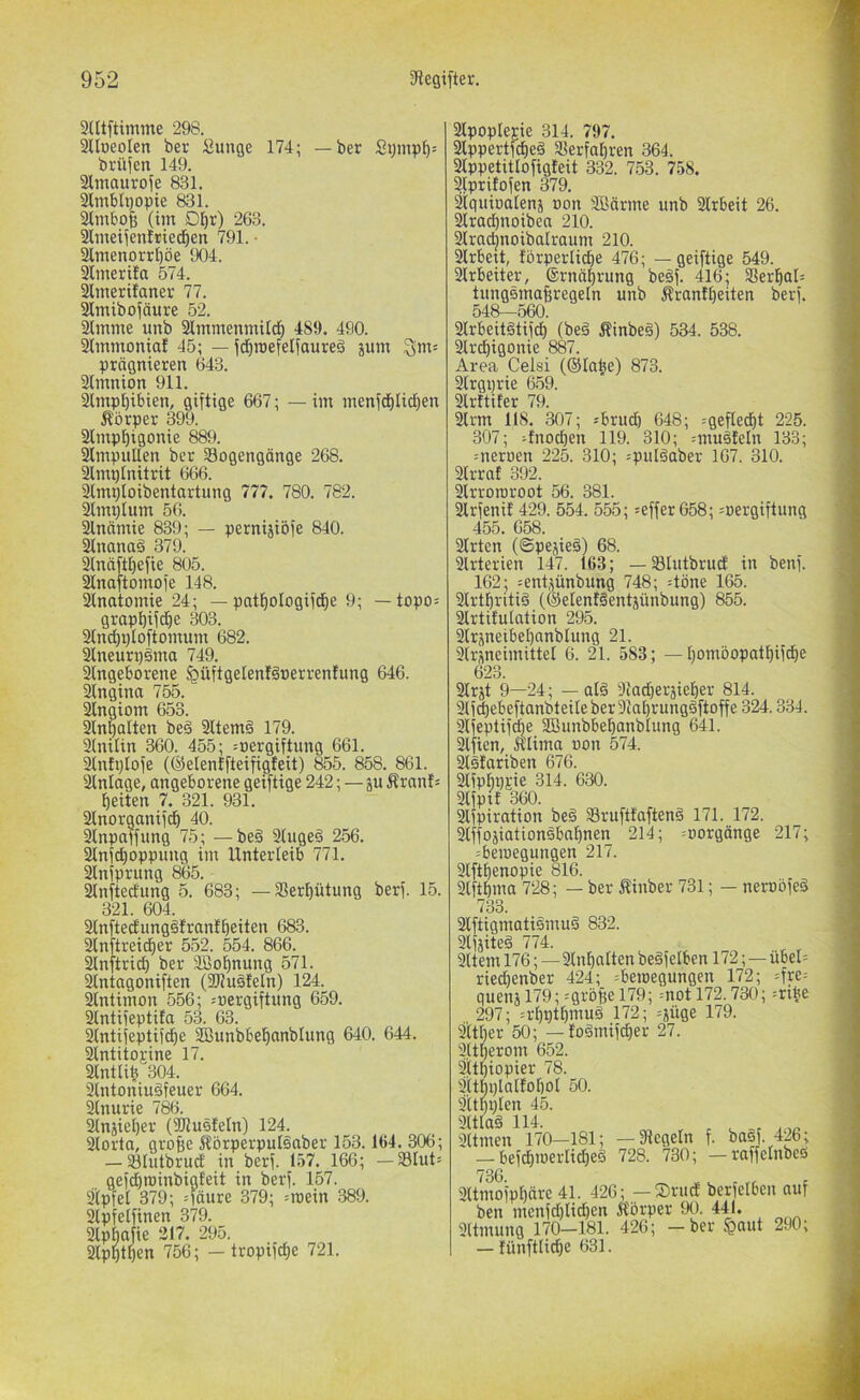 9tllftimme 298. 3lIueoIen ber Suuge 174; — ber brüfen 149. 3lmaurofe 831. ^mbii}opie 831. (im Dl^r) 263. Slmetfenfried^en 791. • 2lmenorrt)öe 904. Simerita 574. Slmerilanei; 77. Slmibofäure 52. aimme unb 31mmenmUd^ 489. 490. 21mmonia! 45; — jd^roefelfaureä jum prägnieren 643. atmnion 911. Slmpl^ibien, giftige 667; — im menfcf)Iid)en Körper 399. 2lmpt)igonie 889. 31mpuUen ber Bogengänge 268. ^mpinitrit 666. ^mploibentartung 777. 780. 782. Slmplum 56. 2lnnmie 839; — petnijibfe 840. älnanad 379. 2(näft[)efie 805. ^naftomofe 148. 2lnatomie 24; — patf)oIogifd^e 9; — topo= grapbifd^e 303. 21nd)X)Ioftomum 682. 2lneurpäma 749. 2(ngeborene ^üftgelenläoerrenfung 646. 21ngina 755. ^ngiom 653. 2lnfallen beä 211em§ 179. 2(nilin 360. 455; =t)ergiftung 661. 2(nfi;lofe (©elenffteifigfeit) 855. 858. 861. 21nlage, angeborene geiftige 242; — ju Äranl= feiten 1. 321. 931. 2lnorganifcl^ 40. 2inpaffung 75; —beä 2(ugeä 256. 21nfd)oppimg im Unterieib 771. 2lniprung 865. 2inftedung 5. 683; — Berf)ütung berf. 15. 321. 604. 21nftecfimgöfranlt)eiten 683. 2lnftreid)er 552. 554. 866. 2tnftric^ ber SBo^nung 571. 21ntagoni[ten (3J?usfeIn) 124. 2tntimon 556; soergiftung 659. 21ntifeptita 53. 63. 2lntifeptifc^e SBunbbel^anblung 640. 644. 2IntitoEine 17. 2lntli^ 304. 2tntoniu§feuer 664. 2tnurie 786. 2tnjiel)er (iUlusIeln) 124. 2torta, groBe Äörperpulsaber 153.164. 306; — Blutbrud in berf. 157. 166; — BIut= gefdiminbigfeit in berf. 157. 2'(pfel 379; =fäure 379; =roein 389. 2(pfelfinen 379. 2lpbajie 317. 295. 2lpBtben 756; - tropifc^e 721. 2lpopIerie 314. 797. 2lppertfd)e§ Berfabren 364. 2lppetitlofigteit 332. 7.53. 758. 2lpritofen 379. Sjtguioalenj oon äßärme unb 21rbeit 26. 2lracbnoibea 210. 21racbnoibalraum 210. 2lrbett, förperlicbe 476; — geiftige 549. 21rbeiter, ©rnäbrung beäf. 416; Berbal= tungsmafiregeln unb Ärantbeiten berf. 548—560. 21rbeit§tif(^ (beä Äinbeö) 534. 538. Brdbigonie 887. Area Celsi (©labe) 873. 2lrgprie 659. 2lrttifer 79. 2lrm 118. 307; -'brud) 648; ^geflecbt 225. 307; Knochen 119. 310; =muäleln 133; =neroen 225. 310; jpuläaber 167. 310. 21rrat 392. 2lrrororoot 56. 381. 21rfenif 429. 554. 555; :effer658; :oergiftung 455. 658. 21rten (©pejirä) 68. 2lrterien 147. 163; — Blutbrud in benf. 162; =ent,^ünbung 748; :töne 165. 21rtbriti§ (©elentgentpnbung) 855. ilrtitutation 295. 2lrjneibebanblung 21. 2(rj;neimittel 6. 21. 583; —bontöopatbifcbe 623. Slrjt 9—24; — ald 9iad)eräieber 814. 21fcbebeftanbteileber^abrung§ftoffe 324.334. Bfeptifcbe SBunbbebanblung 641. 3lfien, «lima uon 574. 3ls!ariben 676. SlfpbPEie 314. 630. 31fptt 360. 3lfpiration be§ Brufttaftenä 171. 172. Slffojiationsbnbnen 214; ^oorgänge 217; :beiuegungen 21/. 3lftbenopie 816. 3lftbma 728; — ber linber 731; — neroöfeg 733. 3lftigmatiämud 832. 3lfäited 774. 3ltem 176; — 3tnbalten bedfelben 172; — übel= riecbenber 424; =betoegungen 172; =fre= quenj 179; ^gröge 179; =not 172.730; =ribe 297; =rbptbmuä 172; =jüge 179. Sttber 50; — !odmifd}er 27. 3,itberom 652. ätbiopier 78. 3ttbptaiioboI 50. 3itbi;ien 45. 9(tlad 114. 3Umen 170—181; —Regeln f. ba§f. 426; — befcbmerlid)e§ 728. 730; — raffetnbeö 3Umofpbdre 41. 426; — ®rud berfelben auf ben menfd)Iid}en It'örper 90. 441. 3(tmung 170—181. 426; —ber $aut 290; — lünftlidje 631.