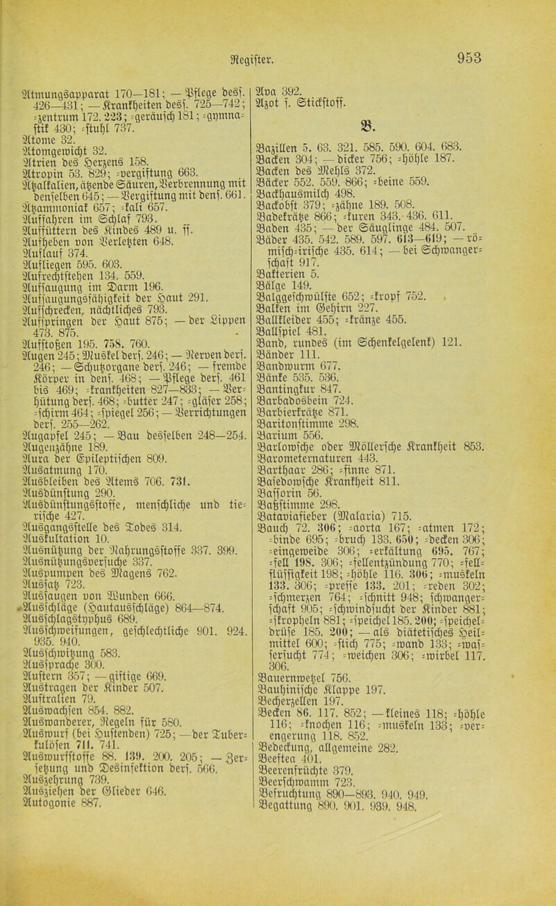 3ltmung§apparat 170—181; — ^^Iflege be§). 426—431; — Sranll^eiten be§f. 725—742; ^jentrum 172.223; =geräui^ 181; =gpmna= ft« 430; =ftuf)t 737. 3(tome 32. 31toingeroic^t 32. äUrien be§ ^erjenö 158. aitropin 53. 829; =uergiftung 663. 3t^alfalien, ä^enbe ©äuren, Verbrennung mtt „ benfelben 645; — Vergiftung mit benf. 661. 3(baminoniat 657; =tati 657. 3lüffahren im ©di)Iaf 793. 3(uffüttern be§ Äinbeä 489 u. ff. Sfufbeben non Verlebten 648. 3tuflauf 374. Slufliegen 595. 603. 3lufreci)tftef)en 134. 559. Sluffaugung im ®arm 196. 3lufinugungsfä[}igteit ber §aut 291. 3(uffc^recfen, nädjtlid^eä 793. 3(uffpringen ber &aut 875; —ber Sippen 473. 875. 3(ufftof;en 195. 758. 760. singen 245; Viustel berf. 246; — 91eruen berf. 246; —(5d)uborgane berf. 246; — frembe Körper in benf. 468; — ißflege berf. 461 bis 469; =frantf)eiten 827—833; — Ver= f)ütung berf. 468; =butter 247; ^glnfer 258; =fc|irm 464; =fpieget 256; — Verrichtungen berf. 255—262. Siugapfel 245; — Vau beSfelben 248—254. 3(ugenjäE)ne 189. Slura ber ®pUeptifcf)en 809. SfuSatmung 170. 3(uSbleiben beS SltemS 706. 781. 3(usbünftung 290. Slusbünftungsftoffe, menfchliche unb tie= rifche 427. SiuSgangsftelle beS fEobeS 314. SluSfultation 10. 3luSnühung ber SlahrungSftoffe 337. 399. 9luSnü|ungSuerfu^e 337. SluSpumpen beS föiagenS 762. 3(u0fah 723. SluSfaugen uon SBunben 666. »SluSfchläge (^autauSf^Iäge) 864—874. 3(uSfchIagstpphuS 689. SluSfchroeifungen, gefchlecbtlicbe 901. 924. 935. 940. 3(u5f(I)roibung 583. SluSfpracpe 300. Sluftern 357; — giftige 669. 3fuStragen ber Kinbet 507. Stuftralien 79. StuSroa^fen 854. 882. SluSroanberer, Siegeln für 580. 3luSrourf (bei iöuftenben) 725; —ber fi:uber= fulöfen 711. 741. 9(uSrourfftoffe 88. 131). 2(X). 205; — 3er= fe^ung unb fSeSinfettion berf. 566. SluSjehrung 739. 3lusäiehen ber ©Heber 646. 31utogonic 887. 31na 392. Sljot f. ©ticfftoff. 25. Vajitlen .5. 63. 321. 585. 590. 604. 683. Vaden 304; —bider 756; 1^7. Vaden beS 3JieI)IS 372. Väder 552. 559. 866; =beine 559. VadhauSmilch 498. Vadobft 379; =ääf)ne 189. 508. Vabefräbe 866; =furen 343. 436. 611. Vnben 435; — ber ©äuglinge 484. 507. Väber 435. 542. 589. 597. 613—619; -rö= mifd)=irifche 435. 614; — bei ©d)roanger= fchaft 917. Vatterien 5. Völge 149. Vnlggefchroülfte 652; =tropf 752. Vaifen im ©ehirn 227. Vailtteiber 455; =tränje 455. Vallfpiet 481. Vanb, runbeS (im ©chenfelgelenf) 121. Vänber 111. Vanbrourm 677. Vänte 535. 536. Vantingfur 847. VnrbaboSbein 724. Varbierlrähe 8/1. Varitonftimme 298. Varium 556. Variorofche ober Sliöllerfche Kranfheit 853. Varometernaturen 443. Vnrthaar 286; =finne 871. Vafeborofdöe Krantheit 811. Vafforin 56. Vabftimme 298. Vataoiafieber (Vialaria) 715. Vauch 72. 306; =aorta 167; =atmen 172; =binbe 695; =brud) 133.650; =beden306; :eingeroeibe 306; =erfältung 695. 767; =feli 198. 306; :feßentüünbung 770; =fett= flüffigteit 198; :hbl)ie 116. 306; ^musfeln 133. 306; =preffe 133. 201; =reben 302; :fd)merüen 764; --fchnitt 948; fcf)n)anger= fdiaft 905; =fcf)n)inbfucht ber Kinber 881; O’tropljeln 881; =fpeicf)et 185.200; :fpeid)el= brüfe 185. 200; —alS biätetifd)eS §eii= mittet 600; =ftid) 775; =röanb 133; Mtiaf= ferfudE)t 774; 306; =roirbet 117. 306. Vauernroe|el 756. Vaul)inifct)e Klappe 197. Vedherjelten 197. Veden 86. 117. 852; —IteineS 118; :l)öhte 116; :fnochen 116; =muSfetn 133; -'»er= engerung 118. 852. Vebedung, allgemeine 282. Veeftea 401. Veercnfrüd)te 379. Veerfd)roamm 723. Vefru^tung 890—893. 940. 949. Vegattung 890. 901. 939. 948.