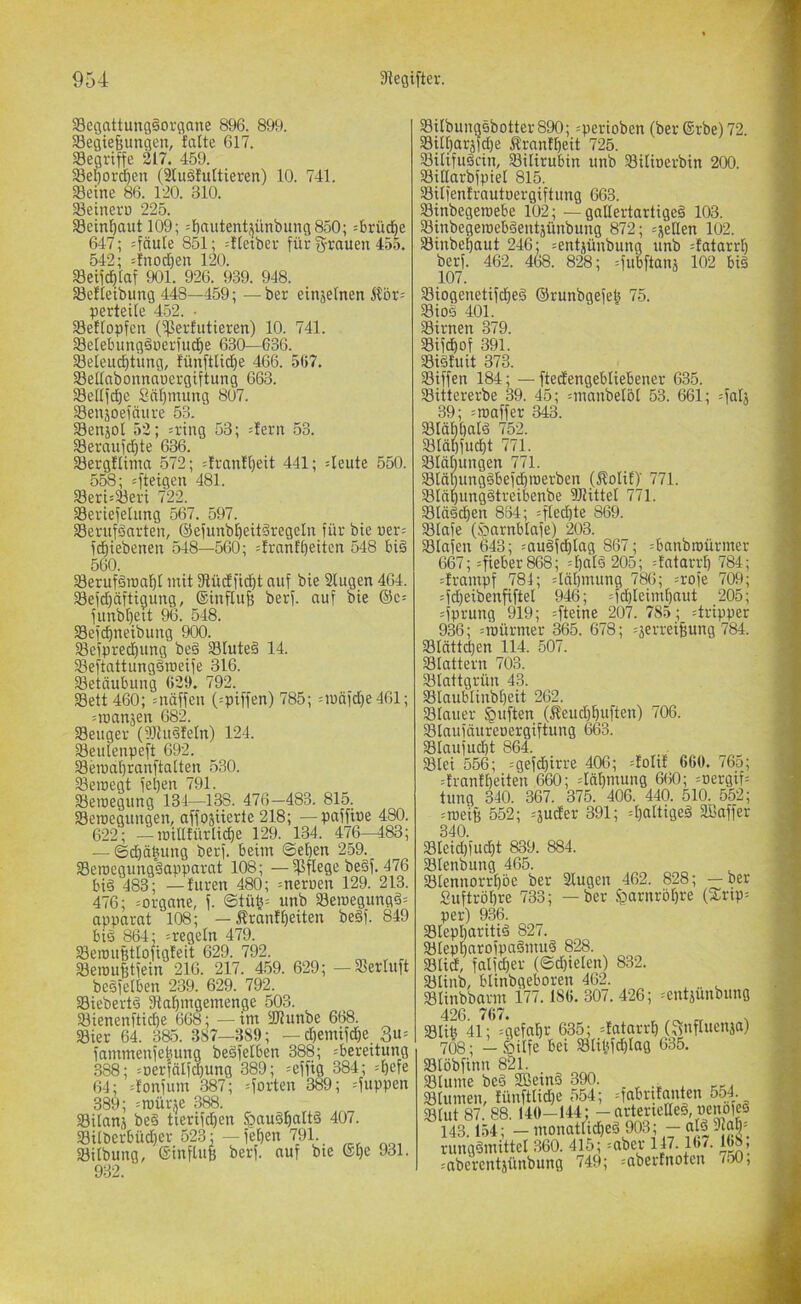 58egattung§ovgane 896. 899. Segießungen, falte 617. «Begriffe 217. 459. 58egord^en (2luäfultieren) 10. 741. «Beine 86. 120. 310. SÖeinero 225. Sein^autl09; =f)ni:tentijünbung850; =brütf|e 647; =fäute 851; --ftetber für fyrauen 455. 542; =fnod)en 120. «Beifd^Iaf 901. 926. 939. 948. SBefieibung 448—459; —ber einjelnen Äör= perteile 452. ■ Setlopfcn Cperfutieren) 10. 741. Selebungänerfud^e 630—636. 23eieuc^timg, fünfttid)e 466. 567. SBellabonnauergiftung 663. Sellfd)e Snl)mung 807. SBeujoefnure 53. SBenjot 52; =ring 53; =fern 53. 23eraufd)te 636. SBergflinm 572; =franft)eit 441; 4eute 550. 558; 481. Seri=Seri 722. Seriefelimg 567. 597. SBerufäarten, @efunbl)eit§regeln für bie uer= fd^iebenen 548—560; =frantt)eiten 548 bi§ 560. SSerufäroal^I mit Dtüdfid^t auf bie 2(ugen 464. Sefd)äftigung, (Sinflufe berf. auf bie ©c= funbt)eit 96. 548. Sefc^neibuug 900. ^efprecfjung beä SBlute§ 14. SBeftattungäroeife 316. 23etäubung 629. 792. 23ett 460; =näffeu (=piffen) 785; =mäfd)e461; =ioamen 682. Seliger (93lu§feln) 124. Seuienpeft 692. Semal)ranftalten 530. Seicegt fe^en 791. Seioegung 131—138. 476—483. 815. Seroeguugen, affosuerte 218; —paffiue 480. 622; —lüiltfürlic^e 129. 134. 476—483; — ®d)äbung berf. beim ©eben 259. Serocgungäapparat 108; —W^ge be§f. 476 bi§ 483; — furen 480; meruen 129. 213. 476; =organe, f. @tüb= unb Seroegung§= apparat 108; — Äranfbeiten be§f. 849 bis 864; ^regeln 479. Seroufetlofigfeit 629. 792. SerouBtfein 216. 217. 459. 629; — Serluft beSfelben 239. 629. 792. SiebertS 2iabmgemenge 503. Sienenfti^e 668; — im «JRunbe 668. Sier 64. 385. 387—389; — cbemifd)e 3u= fammenfebung beSfelben 388; =bereitung 388; ;Derfälfd)ung 389; ^effig 384; 64; =fonfum 387; =forten 389; =fuppen 389; =roürje 388. Silans beS tierifdien §auSbaltS 407. Silberbüd)er 523; — feben 791. Silbung, ©influB berf. auf bie ®l)e 931. 932. SilbungSbotter890; =perioben (berSrbe) 72. Sill^arsfdje ifranfbeit 725. SilifuScin, Silirubin unb Silioerbin 200. Sillarbfpiel 815. Silfenfrautoergiftung 663. Sinbegercebe 102; —gallertartiges 103. SinbegeroebSentäünbung 872; =sellen 102. Sinbebaut 246; ^entjünbung unb =fatarrl) berf. 462. 468. 828; =fubftanj 102 bis SiogenetifcbeS ©runbgefeb 75. SioS 401. Sirnen 379. Sifcbof 391. SiStuit 373. Siffen 184; — ftedengebliebener 635. Sittererbe 39. 45; =manbel5l 53. 661; =falj 39; =rt)affer 343. SlöbbalS 752. Släbfu^t 771. Släl)ungen 771. SläbungSbefdbroerbcn (^olit)’ 771. SläbungStreibenbe SRittel 771. StftScben 884; =fted)te 869. Slafe (öarnblafe) 203. Slafen 643; muSf^lag 867; ^banbroürmer 667; :fieber868; =balS 205; =fatarrb 784; =frampf 784; döbmung 786; =rofe 709; =fd)eibenfiftel 946; =f(^leimbaut 205; :fprung 919; =fteine 207. 785 ; =tripper 936; =iDürmer 365. 678; ^jerreiBung 784. Slättdjen 114. 507. Slattern 703. Stattgrün 43. Slaubtiubbeit 262. Stauer §uften (Äeudjbuften) 706. Staufäiireoergiftung 6ö3. Staufud)t 864. Stei 556; =gefd}irre 406; =folif 660. 765; drantbeiten 660; däbmuiig 660; =uergif= tung 340. 367. 375. 406. 440. 510. 552; :trieiB 552; =äuder 391; 4)attigeS SBaffer 340. Bleid)fucbt 839. 884. Blenbiing 465. Blennorrbbe ber Singen 462. 828; —ber Suftröbre 733; —ber ^arnröbre (S:rip= per) 936. Blepharitis 827. BleptiarofpaSmiiS 828. Blid, fatfdjer (©dreien) 832. Blinb, btinbgeboren 462. Blinbbarm 177.186.307.426; =entjunbmig 426. 767. _ „ Blib 41; =gefat)r 635; ^fatarrb (^itifluenja) 708; — Öilfe bei Slibfcblag 635. Btöbfinn 821. Blume beS SßeinS 390. Blumen, füiiftlid}e 554; =fabritanten 554. Blut 87. 88. 140-144; - arterietteS, ueiipfeS 143.154; — monatlidbeS 903; — als Jiab' rungSmittel 360. 415; =aber 147.16/. 1^, mbercntsünbung 749; --abertnotcn 7w,