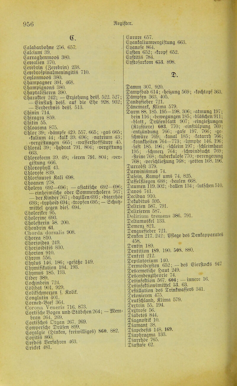 6. SalabarbolÖne 256. 657. Satcium 39. 6arragf)enmoo§ 380. Setealien 370. (Serebrtn (Serebrin) 238. ßerebrofpinatmeningitiä 710. (Seplonmooä 380. Sbampagnet 391. 468. ßnampignonä 380. Snaptallfieren 390. ©baralter 242; — ©rste^ung beä^. 522. 527; — Sinfluf; besj. auf bie ®^e 928. 932; — Sßerberbniä beäf. 513. Sbinin 714. Sbiragra 859. (Sbitin 55. (SplOttbiTitt 875. SMor 39; ;bämpfe 429. 557. 665; =ga§ 665; :faliuin 44; =falf 39. 696; =natrium 43; juergiftungen 665; =roafferftofffäure 45. Sbloraf 39; =bpbrat 791. 804; =oergtftung 663. 6f)toroform 39. 49; giftung 666. 6eren 791. 804; :oer= gf)lorop^t}U 43. SMorofe 839. gplorfaureä Äali 698 Sboanen 278. (£I)oIera 692—696; — affatifd^e 692-696; — einl)eimiftf)e ober ©ommercbolera 767; — berJlinber 767; =basiUen693; »biarrf)öe 693; =tppl^oib 694; tropfen695; — ©cbufe= mittel gegen bief. 694. ß^oletifer 95. ©bolerine 693. S^oiefterin 58. 200. ßl^onbrtn 61. Chorda dorsalis 908. 61)orea 810. ß^oriotbea 249. 6borioibiti§ 830. ©porion 910. Cbrom 556. 6bnlu§ 146. 186; =geföBe 149. Sbpmifitation 184. 193. ß^pmuä 185. 193. ßiber 389. ©ocbinbein 724. (Söhbat 901. 929. 6otifidb»iei;5en f. Äolif. (Songlutin 401. (£orneb=33eef 364. Corona Veneris 716. 873. (Sortif^e Sogen unb©täbdf)en264; — 2)cem= bran 264. 269. (Sortifcbe§ Drgan 267. 269. (Somperfcbe ®rüfen 899. Sogalgie (hinten, freimilligeä) 860. 882. (Sojiliä 860. (Srebeä Serfa^ren 463. (Sridet 481. (Surare 657. ßpanfaliumoergiftung 663. (Spanofe 864. (Spften 652; =fropf 652. Spftitiä 784. (Spftoforfom 653. 898. 2). S)amm 307. 920. ®ampfbab 614; =l^eijung 569; dod^topf 363. Sümpfen 363. 405. Sanbpfieber 721. Sünemart, Älima 579. Sarm 88.185.195-198. 306; -'Otmung 197; bein 116; =beroegungen 185; :blüäcben911; :blntt, Srüfenblatt 907; =eingief;ungen (Älpftiere) 603. 770; =einftülpung 769; =entjünbung 766; =gafe 197. 766; =ge= fcbroüre 769; danat 185; dntarrl) 766; =frnn!l)eiten 764—773; dpmpbe 146.196; -faft 185. 196; =fdbteiml97; =fcf)leimf)aut 195; =f^merä 764; =fcbroinbfud^t 769; =fteine 768; duberfulofe 770; =oerengerung ^68; =oerfdbliefiung 768; ^jotten 168.196. Sarrobft 379. Sarroiniümuä 74. Safein, Kampf umä 74. 825. Saffelfliegen 688; =beulen 668. Saumen 119.302; ^ballen 134; =hitfc£)en 510. Saooä 741. Secibua 910. Setubituä 595. Selirien 587. 791. Selirieren 587. Delirium tremens 386. 791. Seltamusfel 133. Semenj 821. Senguefieber 721. Senfen 217. 242; ipflege be§ Sentapparateä 458. Sentin 189. _ Sentition 189. 190. 508. 880. Sentrit 212. Sepilatorium 140. ^ Sermoibcpften 652; -beä (Sterftodä 94/ Seäcemetfct)e §aut 249. Segcenbenjtbeorie 74. _ ' Seäinfettion 567. 604; — innere 16. Seäinfettionsmittet 53. 63. SeftiUation beä Srinfroafferä 341. Setonieren 475. Seutfcblanb, Klima 579. Septrin 55. 194. Septrofe 56. Siabeteä 844. Siagnoftif 10. Siamant 38. Sinpebefiä 148. 169. Siapbragma 133. Siarrt)öe 765. Siaftafe 62.
