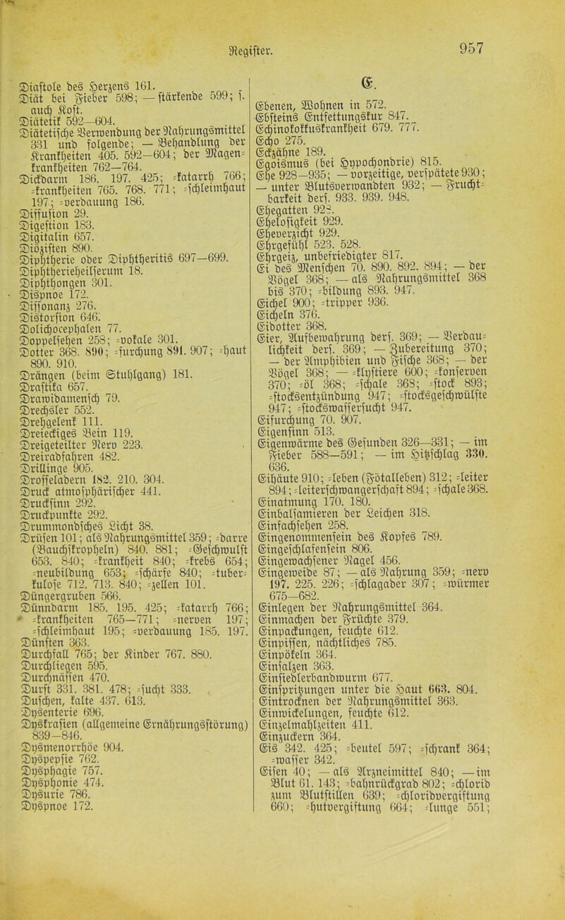 Siaftole be§ öerjenä 161. Siät bei Riebet 598; — ftarfenbe 599; 1. and) Äoft. Siätetil 592-604. ^ ^ ^ Siätetiidie SJerroenbung bec 91at)rung§mtttel 331 unb fotgenbe; — Sebanbhi^ ber 5li-anir)eiten 405. 592-604; ber Silagen^ lrant()eiten 762—764. ®tdbarm 186. 197. 425; =fatarrb /66; =fran![)eiten 765. 768. 771; =id)Ietmbaut 197; =Derbauung 186. Siffufion 29. Sigeftiou 183. ©igitatin 657. Siöjiften 890. ©ippt^erie ober Sipptperitiä 697—699. Sipptperiepeilferiim 18. ®ipptpongen 301. SMdpnoe 172. Siffonanä 276. Siätorfton 646. SDoltcpoceppaieu 77. 2)oppeIiepen 258; :ooIale 301. Sotter 368. S90; =furcpung 891. 907; d)aut 890. 910. Stangen (beim ©tiiptgang) 181. Sraftifa 657. Sraroibamenidp 79. Sre^dler 552. Srepgelen! 111. Sreiedigeä älein 119. Sreigeteilter 9iero 223. Sreirabfapren 482. Srillinge 905. Sroffelabern 182. 210. 304. Srud atmoippärifcper 441. Srucffinn 292. Srudpunlte 292. Srummonbjdpeä Sicpt 38. Srüien 101; al§ 9laprung§mittel 3.59; --barre (Saucpifroppeln) 840. ^1; =®ej^n)ulft 653. 840; =franlpeit 840; =!rebg 654; meubilbung 653; =icpärfe 840; :tuber= lutoie 712. 713. 840; =jeßen 101. Süngergruben 566. Sünnbarm 185. 195. 425; =!atarrp 766; * =!rantpeiten 765—771; =neröen 197; =icpleimpaut 195; =oerbauung 185. 197. Sünften 363. Sur^fall 765; ber Äinber 767. 880. Surtpliegen 595. Surcpnäifen 470. Surft 331. 381. 478; =fud)t .833. Sufdpen, falte 437. 613. Späenterie 696. Spätrafien (allgemeine (grnäprungäftbrung) 839-846. Spämenorrpöe 904. Spepepfie 762. Sp§ppagie 757. Spspponie 474. Spöurie 786. Sp§pnoe 172. e. Ebenen, SBopnen in 572. ©bfteinä ©ntfettungätur 847. (Sdbinofoffudfranfpeit 679. 777. 6cpo 275. ecfjöpne 189. . . . „ . (ggoiSmuä (bei §ppodponbrie) 815. (gpe 928-935; — ooräeUige, oerfpätete 930; — unter Slutäoermanbten 932; — fyrudpt- barfeit berf. 933. 939. 948. (gbegatten 928. ©pelofigfeit 929. (Speuerüicpt 929. ©prgefüpl 523. 528. eprgew, unbefriebigter 81/. ei be§ SUenfcpen 70. 890. 892. 894; - ber Sögel 368; — al§ Saprungdmittet 368 bi§ 370; =bilbung 893. 947. eicpel 900; =tripper 936. eicpeln 376. eibotter 368. eicr, Slufberoaprung berf. 369; — Serbau= lid)feit berf. 369; — Zubereitung 370; — ber Smppibien unb gifd)e 368; — ber Sögel 368; — =flpftiere 600; =fonferöen 370; =öl 368; -f^ale .868; =ftod 893; =ftod§entäünbung 947; =ftodögefd)roülfte 947; =ftoäöraafferfucpt 947. eifurdpung 70. 907. eigenfinn 513. eigenmftrme be§ ©efunben 326—331; — im yf-ieber 5^—591; — im öibfdplag 330. 636. eipäute 910; =leben (fjötalleben) 312; =leiter 894; 4eiterfd)roangerfd)aft 894; =fcpale368. einatmung 170. 180. dinbalfamieren ber Seicpen 318. einfa^fepen 258. eingenommenfein be§ Äopfeä 789. eingefdplafenfein 806. dingeroacpfener Sagel 456. eingeroeibe 87; — aläSaprung 359; =nero 197. 225. 226; =fcptagaber 307; ^mürmer 675-682. einlegen ber Saprungämittel 364. einmadpen ber gi^üdpte .879. einpaclungen, feudpte 612. ©inpiffen, nddptlidped 785. einpöteln 364. einfaljen 363. einfieblerbanbrourm 67/. einfpripungen unter bie ,'öaut 663. 804. eintrodfnen ber Saprungdmittel 363. einmidelungen, feudpte 612. einjelmaplseiten 411. einjudern 364. eid 342. 425; Beutel 597; =fdpranf 364; =roaffer 342. eifen 40; — ald Slräneimittet 840; —im Stut 61.143; :bapnrüd'grab 802; =dptorib sum Slutftillen 639; =d)loriboergiftung 660; 4)utüergiftung 664; dünge 551;