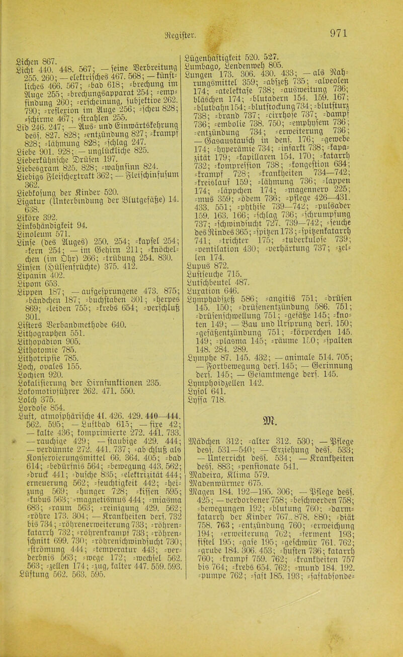 Std&cn 867. m t Sidit 440. 448. 567: -feine Verbreitung 255. 260: — elettril^eä 467. 568; — tunft= Ud)e§ 466. 567; =bab 618; =bred)ung ini 2luge 255; =bred)unggapparnt 254; =emp= finbung 260; =erict|einung, fubjettiDe 262. 790; n-eflejion im äluge 256; =lt^eu 828; sfcbirme 467; =ftra^Ien 255. «ib 246 247; — 3lud= unb einrodrtsletirung besf. 827. 828; =entiünbung 827; ={rampf 828; 4nl)mung 828; 4cbta9 247. Siebe 901. 928; - unglüdlid;e 825. SiebertiU)nid)e ®rüien 197. Siebesqram 825. 828; =roai)nfinn 824. Siebigs g-leiicbe^traft 362; — g-leiid)infufum 362. Siebfofung ber Sinber 520. Sigatur (Unterbinbiing ber Vlutgefdfee) 14. 638. Sitöre 392. Sintsl)änbigfeit 94. Sinoleum 571. Sinfe (bed Slugeä) 250. 254; =tapfet 254; 4ern 254; —im ©etjirn 211; =tnöd)el= d)en (im Ol)r) 266; Trübung 254. 830. Sinjen (^ü(fenfrüc^te) 375. 412. Sipanin 402. Siponi 653. Sippen 187; — aufgefprungene 473. 875; =bänbd)en 187; =bud)ftaben 301; ^^erpes 869; 4eiben 755; =trebä 654; =uer)d)iuB 301. Sifterd Verbanbmetijobe 640. Sitl)ograpbeu 551. Sitl)opdbion 905. Sit^otomie 785. Sitbotripfie 785. Sod), oualeä 155. Socpien 920. Sotatifierung ber öinifunttionen 235. SofomotiDjübrer 262. 471. 550. So(d) 375. Sorbofe 854. Suft, atmoipböriidbe 41. 426. 429. 440^44. 562. 595; — Suftbab 6L5; — fi^e 42; -falte 436; fomprimierte 272. 441. 733. * —rauchige 429; — ftaiibige 429. 444; — uerbüniite 272. 441. 737; =ab dilug als jfonjerDierungsmittel 66. 364. 405; =bab 614; =bebürfni0 564; =beroegung 443. 562; :brud 441; :bufd)e 835; =eleftri^ität 444; erneuerung 562; =feud)tigfeit 442; j\ung 569; sf)i>nger 728; pfiffen 595; :fubu9 563; =magnetidmuä 444; =miaäma 683; =raum 563; :reinigung 429. 562; ;rbt)re 173. 304; —Äranft)eiten berf. 732 big734; =röl)renern)eiterung733; --röl)ren= fatarrl) 732; =röl)renframpt 733; =rbl)ren= fcbnitt 699.730; =rbt)renicbroinbfud)t 730; =ftrbmung 444; :teniperatur 443; =ucr= berbnig 563; Moege 172; :iocd)iel 562. 563; :jeden 174; =jug, taltcr 447. 559.593. Süftung 562. 563. 595. Sügent)dftigfeit 520. 527. Sumbago, Senbenroef) 805. Sungen 173. 306. 430. 433; — atä 9lab= rungömittel 359; =abfjef( 735; =aIöeo(en 174; =ateleftafe 738; =augroeitung 736; bläedben 174; =blutabern 154. 159. 167; =blutbabnl54; =blutftodung734; =blutfturj 738; =branb 737; =cirrboie 737; =bampf 736; =emboIie 738. 750; =empl)i)fem 736; =entjünbung 734; =erroeiterung 736; — ©aeauetaufcb in ben). 176; =geroebe 174; :f)ilPerämie 734; nnfarft 738; =fapa= jitot 179; lapidaren 154. 170; =fatarrl) 732; =fonipreifion 738; =fongeftion 634; =franipf 728; =tranfl)eiten 734—742; =freielauf 159; 4äl]niung 736; =Iappen 174; =Idppd)en 174; =magennero 225; =mug 359; =bbem 736; =pftege 426—431. 433. 551; =pl)tl)Ue 739—742; =pul§aber 159. 163. 166; =fd)lag 736; =id)rumpfung 737; =fcbroinbmd)t 727. 739—742; =feucbe beä Vinbeg 365; dptben 178;=fpitienfatarrb 741; =trid)ter 175; 4ubertuloie 739; =i)entitation 430; =üerl)ärtung 737; =äel= len 174. Supuö 872. Suftieucbe 715. Sutid)beutel 487. Sujation 646. Siimpbabijeß 586; jangitiä 751; ^brüfen 145. 150; =brüienentjiinbung 586. 751; =brüienid}roedung 751; =getäfee 145; =fno= ten 149; — Vau unb Uriprung berf. 150; =gefäßentjünbung 751; 4örperd)en 145. 149; =pla5uia 145; =rdume ILO; 4'palten 148. 284. 289. Spnipbe 87. 145. 432; — animale 514. 705; — g'ortberoegung berf. 145; — ©erinnung berf. 145; — ©eiamtmenge berf. 145. Spmpboibjeden 142. Spiol 641. Spifa 718. ajidbcben 312; =alter 312. 530; — ißflege besi. 531—540; — ®rjiel)ung besf. 533; — Unterridjt beöf. 534; — j?rantl)eiten besi. 883; =peniionate 541. ÜJJabeira, ^lima 579. SKabenroürmer 675. Viagen 184. 192—195. 306; —'pflege besf. 425; — uerborbener758; =beid)roerben 758; iberoegungen 192; sblutung 760; =barm= fatarrl) ber Äinber 767., 878. 880; =biät 7.58. 763; :ent,jünbung 760: :erroeict)ung 194; ^ermeilerung 762; Ferment 193; fiftel 195; =gaie 195; =geid)raür 761. 762; =grube 184. 306. 453; =l)iiiten 736; fatarrl) 760; :frampf 759. 762; :frantl)eiten 7.57 bis 764; =trebs 654. 762; =mimb 184. 192. =pumpe 762; ^iaft 18.5.193; =iaftabionbe=