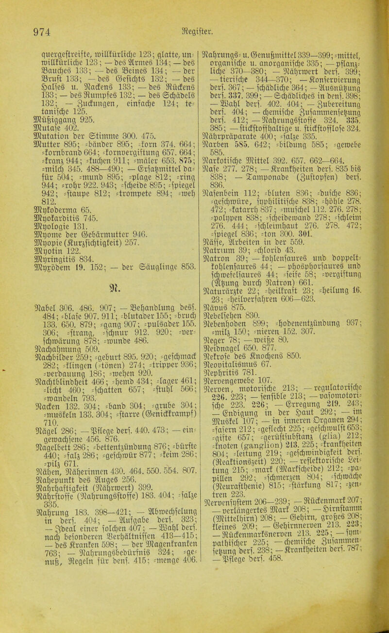 guergeftreifte, iBiKfürlidjc 123; glatte, un= roillfiirlict)c 123; — beS 3lrmeö 134; — be§ 33aud)e§ 133; —be§ Seined 134; —ber 33ruft 133; -be§ ®efid)tö 132; — bed ^aljeö u. 3taden§ 133; —bed JHüdend 133; — bed 3flumpfed 132; — bes ©d^äbelä 132; — Sud'iingen, einfad)e 124; te= tanitd^e 125. SWüfetggang 925. 3Jtutate 402. SKutatioit ber ©timme 300. 475. SJiutter 895; =bänber 895; :forn 374. 664; ilornbranb 664; =Jornt)ergiftiing 657. 664; =Iran;\ 944; :!ud)cu911; =mälcr 653. 875; =mild) 345. 488—490; — ©rfa^mittel ba= für 504; =munb 895; =plage 8l2; =ring 944; sro^r 922. 943; ^fd^eibe 895; 4pi«9el 942; 812; ^trompete 894; =triel) 812. 3Kp!oberina 65. SRpotarbitid 745. 3JtpoIogie 131. 2Jli)ome ber ©ebärmuttcr 946. SKt)opte(Äurjfid^tigfeit) 257. SK potin 122. Sflpringitid 834. SUpjobem 19. 152; — ber ©äugltnge 853. 9h 3tabel 306. 486. 907; - a3ef)anblimg be§f. 484; =blafe 907. 911; =blutaber 155; =brud} 133. 650. 879; =gang 907; =pul§aber 155. 306; Strang, =f(^nur 912. 920; =i)er= fdiroärung 878; =roimbe 486. 3tac^a^inung 509. 3lad)btlber 259; =gebtirt 895. 920; =gefd^madE 282; =flingen (=tönen) 274; Tripper 936; =rierbauung 186; =n3el)en 920. 5Rad)tblinb^ett 466; =I)emb 434; =lager461; =Iid^t 460; =fd^atten 657; =ftubl 566; =roanbeln 793. ?taden 132. 304; =banb 304; =grube 304; =ntuäfeln 133. 304; =ftarre (©enidframpf) 710. 9täget 286; —pflege berf. 440. 473; — ein= geroadE)iene 456. 876. 91agelbett 286; ^bettentäünbung 876; sbürfte 440; =falä 286; =gefd)roür 877; =!eim 286; =pilä 671. 91ä5en, 9?äl)erinnen 430. 464. 550. 554. 807. ^abepuntt beB 21ugeS 256. fRaprbaftigteit (^tä^rroert) 399. Sfläprftoffe (?la^rungBftoffe) 183. 404; ^falje 335. fßabrung 183. 398—421; — 2lbroed)felung in berf. 404; — 2lufgabe berf. 323; — ^beal einer foId)en 407; — 2Baf)Iberf. nac^ befonberen S5ert)ältniffcn 413—415; — beB Äranten 598; — ber SKagentranten 763; — ?Ja[)rungBbebiirfniB 324; =ge= ntifj, Siegeln für benf. 415; -menge 406. 31a]^rungB= u. ®enu6mittel 339—399; =mittel, organifdje u. anorganifcf)e 335; —pflani= tid)c 370—380; — 3täl)rroert berf. 399; — tierifdje 344—370; — Äonfernierung berf. 367; — fd^dblidbe 364; — 2lusnüpung berf. 337. 399; —©cbäblicpeB in benf. 398; — 2üal)I berf. 402. 404; — gubereitung berf. 404; — d)emifd)e 3ufammenfe|ung berf. 412; —^abrungsftoffe 324. 335. 385; — ftidftoffl)altige u. ftidftofftofe 324. SMbrpräparate 400; =falje 335. Starben 585. 642; ^bilbung 585; =geniebe 585. 31artotifd)e SJtittel 392. 657. 662—664. Stafe 277. 278; — Ärantfieiten berf. 835 biB 838; — 2^amponabe (3uftopfen) berf. 836. Stafenbein 112; ^bluten 836; =bufdbe 836; =gefd)roüre, ippöilitifdje 838; ^l^öble 278. 472; =fatarrf) 837; =mufd)el 112. 276. 278; =polppen 838; :fcpeiben)anb 278; =fc^Ieim 276. 444; =fd|leim^aut 276. 278. 472; =fpiegel 836; =ton 300. 301! Släffe, Slrbeiten in ber 559. Statrium 39; =d^lorib 43. Slatron 39; — toblenfaureB unb boppelt= fol)lenfaureB 44; — pboBp^orfaureB unb fcbroefelfaureB 44; =feife 58; =nergiftung (mpung burd) Statron) 661. SJaturärjte 22; djeiltraft 23; =f)eilung 16. 23; :r)eitcerfa£)ren 606—623. StänuB 875. 31ebeifel)en 830. 9tebenf)oben 899; ^l^obenentjünbung 937; imilä 150; =niercn 152. 307. Sieger 78; — roeifee 80. Sletbnagel 650. 877. ^eirofe beB Änoc^enB 850. ^eonitaliBmuB 67. Slept)ritiB 781. Steroengeroebe 107. Slernen, motorifdie 213; — regulatortfcfie 226. 223; — fenfible 213; — nafomotort= fd^e 223. 226; — ©rregung 219. 243; — Snbigung in ber fpaut 292; — im SOluBlel 107; — in inneren Organen 294; =fafern 212; =gefled)t 225; =gefdön)ulft653; =gifte 657; ^gerüftfubftan^ (gJia) 212; knoten (ganglion) 213. 225; =frantf)etten 804; Leitung 219; =gefcbroinbigfett ber). (SteattiouBjeit) 220; — reflettorifdje Sei= tnng 215; =mar! (3)tartfd)eibe) 212; =pa= piEen 292; =fcbmeräen 804; =fd)roäcpe (3^^euraftt)enie) 815; =ftärfung 817; =äen= iiTcn 223 Sternenfpftem 206-239; — SlücEenmarf 207; — nerlängerteB Sltart 208; — $nrnftamm (30'tittelf)irn) 208; — ®el}irn, gro|eB 208; IletneB 209; — ®ef)irnneroen 213. p3; — SlüdenmarlBneruen 213. 225; —fpm= patt)ifd)er 225; — diemifc^e Siifammem febung berf. 238; — Ärantl)etten berf. 787, — Sßflege berf. 458.