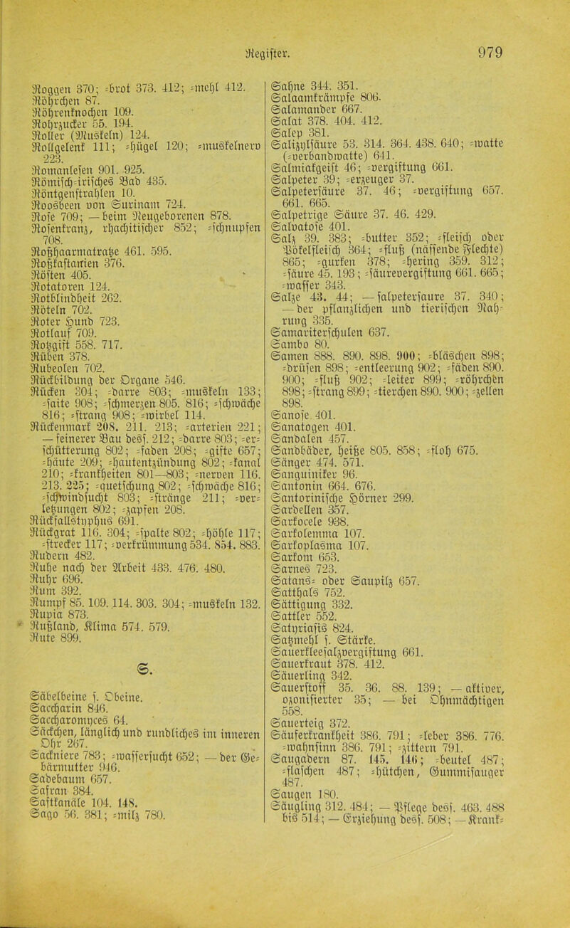 3loggen 370; =3i'ot oi'd. 412; =nic[)[ 412. :1lö[)rcf)en 87. j)iöI)ren!nod)CU 109. 31o!)rjudei- 55. 194. JloIIer ('JJhiöleln) 124. giodgetenl 111; 'r)üget 120; ^mugfelnert) 228. ;lJomantefen 901. 925. 31ömifd)=irtid)e§ S8ab 435. 3iöntaenftral)le:i 10. Slooööcen von Surinam 724. 31ofe 709; — beim Sieugeborenen 878. Jlofenfranj, rbad)itifd)er 852; =fcJ)mipfen 708. 31o6baarmatrabc 461. 595. SlobfaftatTien 376. ’Jiöften 405. 3?otatoren 124. 31otbIinb[)eit 262. 31öte[n 702. 3ioter iiQunb 723. 31otiauf 709. giobgift 558. 717. 3Jüben 378. liubeolen 702. 3fHidbilbung ber Organe 546. SJUiden 304; =bnrre 803; =mu§fe[n 133; :?aite 908; --|d)merjen 805. 816; =id)tnäd)e 816; :[trang 908; =iotrbeI 114. 3?üdenmarf 308. 211. 213; =arterien 221; — feinerer Sau beöf. 212; =barre 803; =er= fd)ütterung 802; =faben 208; =gifte 657; :bctute 209; 4)autent;;ünbung 802; danal 210; drant^eiten 801—803; =nerneu 116. 213. 225; =guetfd^img 802; :fd)roäd)e 816; =)c^inbfud)t 803; =ftränge 211; =Der= lebungen 802; =japfeu 208. 3Kidfallslnpl)u§ 691. dtüd'grat 116. 304; =fpalte802; =I)öf)Ie 117; :ftreder 117; :Derfrümmung534. 854. 883. fRubern 482. fRube nad) ber Strbeit 433. 476. 480. fRui)r 696. dJum 392. 31umpf 85.109.114. 303. 304; =muöfern 132. fRupia 873. “ fRußfanb, ÄHma 574. 579. 3? Ute 899. s. Sabetbeine f. Obetue. Saccharin 846. Saccharompceä 64. Sftcfd)en, länglich unb rimblid)e§ im inneren Ohr 267. Sacfniere 783; Mcafferfucht 652; _ ber@e= bärmutter i)46. Sabebaum 657. Safran 384. Saftfanäle 104. 148. Sago .56. 381; ^milj 780. Sahne 344. 351. Salaamfrämpfe 806. Salamanber 667. Salat 378. 404. 412. Salep 381. Snlijplfäure 53. 314. 364. 438. 640; =u)atte (:uerbanbioatte) 641. Salmiafgeift 46; =öergiftung 661. Salpeter 39; =er^euger 37. Salpeterfäure 37. 46; ^nergiftung 657. 661. 665. Salpetrige Säure 37. 46. 429. Salnatofe 401. Salt 39. 383; =butter 352; =fleifd) ober Söfelfleifch 364; =fluB (näffenbe ?5rled)te) 865; :gurten 378; =he>-'i»9 359. 312; :fäure 45.193; =fäureoergiftung 661. 665; Mt) aff er 343. Salje 43. 44; —falpeterfaure 37. 340; — ber pflanjlid)en unb tierifd)cn fRat)- rung 335. Samariterfd)ulen 637. Sambo 80. Samen 888. 890. 898. 900; =blääd)en 898; =brüfen 898; ^entleerung 902; ^fäben 890. 900; =fluff 902; 4eiter 899; =röhrchbn 898; :ftrang899; =tierd)en 890. 900; gellen 898. Sanofe 401. Sanatogen 401. Sanbalen 457. Sanbbäber, 805. 858; =floh 675. Sänger 474. 571. Sanguinifer 96. Santonin 664. 676. Santorinifd}e ^örncr 299. Snrbellen 357. Sarfocele 938. Sarfolemma 107. Sarfoplasma 107. Sarfom 653. Sarneö 723. Satanä: ober Saupilt 657. Satthalä 752. Sättigung 332. Sattler 552. Sati)riafi§ 824. Sa|mehl f. Stärte. Sauertleefaltoergiftung 661. Sauerfraut 378. 412. Säuerling 342. Sauerftoff 35. 36. 88. 139; - nttioer, otonifierter 35; — bei Dl)mci^tigen 558. Sauerteig 372. Säuferfranfheit 386. 791; =leber 386. 776. Moahnfinn 386. 791; =tittern 791. Saugabern 87. 145. 140; =beutel 487; =flafd)en 487; =hütchen, ©ummifnuger 487. Saugen 180. Säugling 312. 484; — fßflcge besf. 463. 488 big 514; — erjiel)ung begf. 508; — flrnnt'=