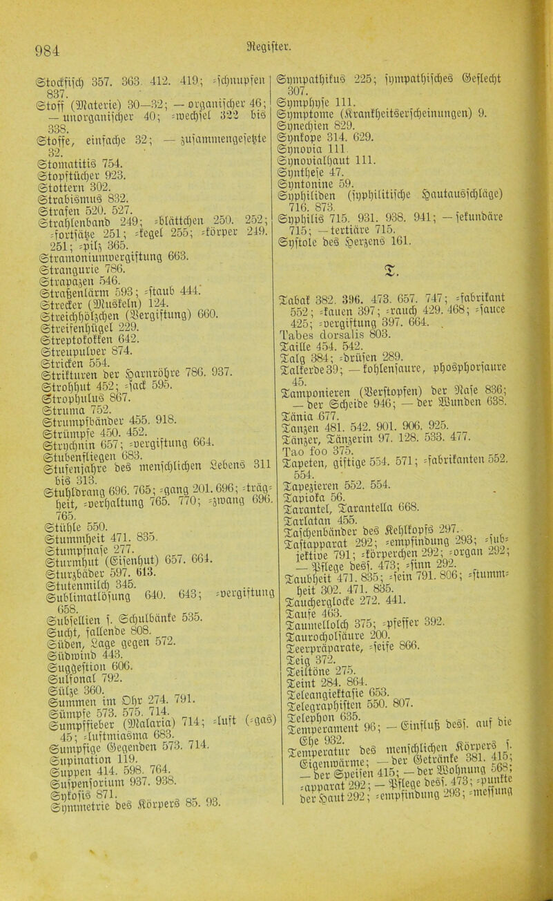 Stocffiid) 357. 363. 412. 419; M'd}uupten 837. etoff (Waterie) 30—32; — ovöamid)ev 46; — unorganiid)er 40; =roed)ieJ 322 ti§ 338. Stoffe, einfad)e 32; — sufammengeie^te 32. Stomatitiä 754. Stopftiid)CV 923. Stottern 302. Strabidmud 832. Strafen 520. 527. Strnbtcnbnnb 249; =blnttd)en 250. 2o2; =fortfäbe 251; lieget 255; Körper 249. 251; spi^ 865. Stramoniumoergiftung 663. Strangurie 786. Strapasen 546 Strafeentärm 593; ^ftaub 444. Streder (Stnsfeln) 124. Streid)f)ö4d)en (S^ergiftiing) 660. Streifenl)üget 229. Streptototfen 642. Streupidoer 874. Striden 554. Strittnren ber §arnrot)re 786. 93 ^ StroM)ut 452; =fnd 595. Stropl)ntn§ 867. Struma 752. Strnmpfbänber 455. 918. Strümpfe 450. 452. Strpdjnin 657; =oergiftung 664. Stubenftiegen 683. Stufenja’^re beä menid}tid)en Sebeno 311 sfullbraiig 696. 765; =gang 201.696; =tnlg_= t)eit, =oert)attnng 765. 7/0; 696, 765, Stüt)[e 550. Stnmmbeit 471. 83o. Stumpfnafe 277 Stnrmbut (®iienE)ut) 65/. 664. Sturjbäber 597. 613. Stutenmitd) 345. --x , Sublimatlbfnng 640. 64o; =oergtftung G58 SubfeUien f. ©djulbänfe 535. Sud)t, faltenbe 808. Süben, Sage gegen 5/2. Sübminb 443. Suggeftion 606. Suifonat 792. SiUje 360. ^ Summen im Dt)r 2/4. /9l. iSSmeto (M™«) ('»»**) 45; 4nftmia§ma 683. Sumpfige ©egenben 573. 714. Supination 119. Suppen 414. 598. 764. Sufpenforium 937. 938. Sptofid 871. Sijmmetrie bed Äorperd 8o. 93. Spmpatl)ifud 225; fpmpntt)ifd)ed ©eftec^t 307. Si;mpt)pfe 111. Spmptome (.tranft)eitderfd)einnngen) 9. Spned}ien 829. Spnfope 314. 629. Spnooia 111. Spnoüialbaut 111. Sputtjefe 47. Spntonine 59. SppbUiben (fppl)Uitifd)e $autau5id)Ingc) 716. 873, Sppbitid 715. 931. 938. 941; -fetunbäre 715; —tertiäre 715. Spftolc bed .t>ei'send 161. Saba! 382. 35)6. 473, 657. 747; =fabri!ant 552; :faiien 397; =rand) 429.468; =fauce 425; ^oergiftung 397. 664. , Tabes clorsalis 803. Saide 454. 542. Saig 384; =brüfen 289. , , ^ . Salterbe39; — toI)Ienfaure, p^odpboriaure 45. Samponieren (SBerftopfen) ber 9tafe 836; — ber Sdjeibe 946; — ber SBunben 638. Sänia 677. Sausen 481. 542. 901. 9(%, 925. Sänser, Sänserin 97. 128. 533. 4/7. Tao foo 375. , , . kco Sapeten, giftige 554. 571; =fabrx!anten 552. 554. Sapesieren 552. 554. Sapiofa 56. Sarantcl, Saranteda 668. Sarlatan 455. ^ oaT Safdjenbnnber bed Äel)Itopfd ^97.^ Saftapparat 292; »empfxnbung 293; oub' fkttoe 791; =förperd)en 292; =organ 292, — ißfleae bedf. 473; =finn 292. Saubbeit'471. 835; =fein 791. 806; =ftumm= ^eit 302. 471. 835. Saudierglode 272. 441. Saufe 463. . „ Saumellolcf) 375; =pfeffer o92. Saurod)olfänre 200 Seerprnparate, =fe;fe 866. Seig 372. Seiftöne 275. Seint 284. 864. iSttammf’tiSi — (äinf/uS ieäl ouf bic ffiiaemoärme; —ber ©etrnme o81. 4io, — ber Soeifen 415; — ber Sbobnung o68, .apVrot 292; - 'fiftege ^‘^f^S-^nelfü g ber^aut292; ^empfmbnng 293, .memmg