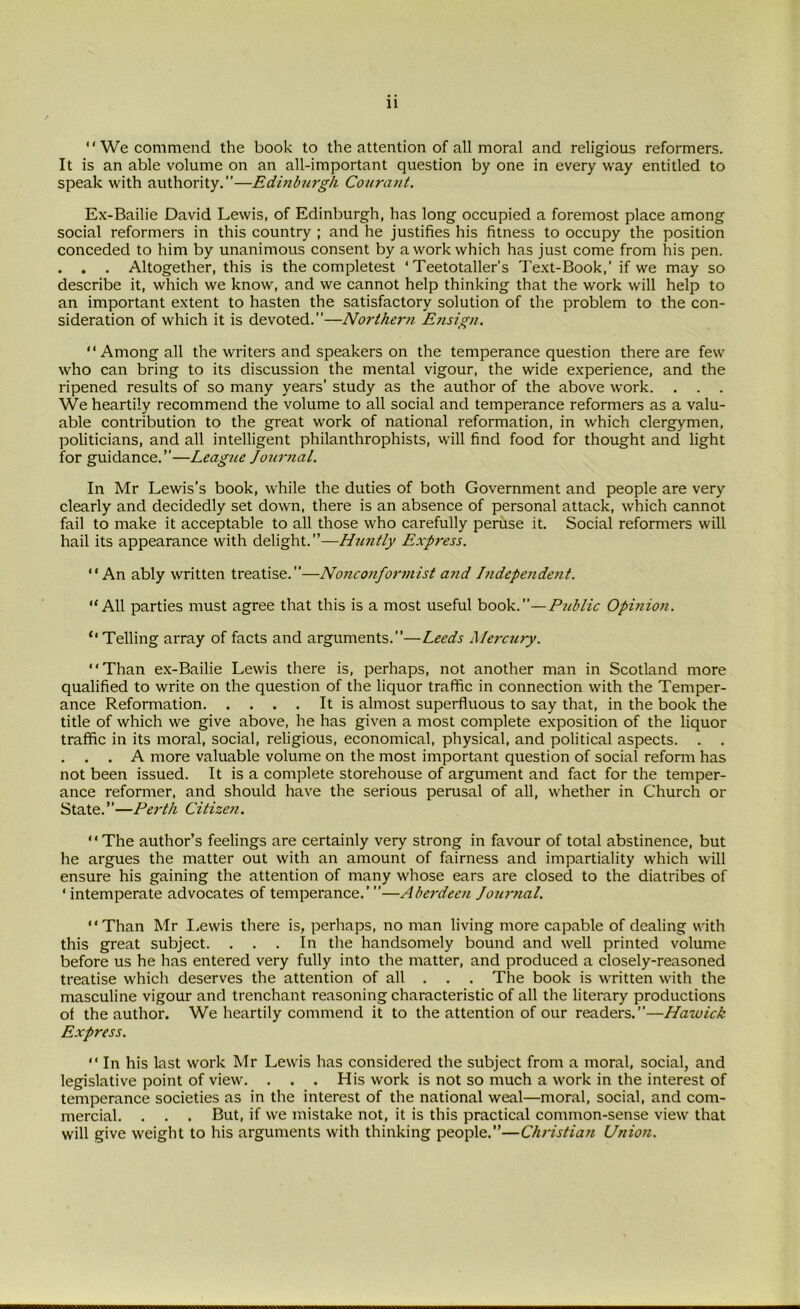 “ We commend the book to the attention of all moral and religious reformers. It is an able volume on an all-important question by one in every way entitled to speak with authority.”—Edinburgh Courant. Ex-Bailie David Lewis, of Edinburgh, has long occupied a foremost place among social reformers in this country ; and he justifies his fitness to occupy the position conceded to him by unanimous consent by a work which has just come from his pen. . . . Altogether, this is the completest ‘Teetotaller’s Text-Book,’ if we may so describe it, which we know, and we cannot help thinking that the work will help to an important extent to hasten the satisfactory solution of the problem to the con- sideration of which it is devoted.”—Northern Ensign. Among all the writers and speakers on the temperance question there are few who can bring to its discussion the mental vigour, the wide experience, and the ripened results of so many years’ study as the author of the above work. . . . We heartily recommend the volume to all social and temperance reformers as a valu- able contribution to the great work of national reformation, in which clergymen, politicians, and all intelligent philanthrophists, will find food for thought and light for guidance.”—League Journal. In Mr Lewis’s book, while the duties of both Government and people are very clearly and decidedly set down, there is an absence of personal attack, which cannot fail to make it acceptable to all those who carefully peruse it. Social reformers will hail its appearance with delight.”—Huntly Express. An ably written treatise.”—Nonconformist a?id Independent. All parties must agree that this is a most useful book.”—Public Opinion. Telling array of facts and arguments.”—Leeds Mercury. Than ex-Bailie Lewis there is, perhaps, not another man in Scotland more qualified to write on the question of the liquor traffic in connection with the Temper- ance Reformation It is almost superfluous to say that, in the book the title of which we give above, he has given a most complete exposition of the liquor traffic in its moral, social, religious, economical, physical, and political aspects. . . . . . A more valuable volume on the most important question of social reform has not been issued. It is a complete storehouse of argument and fact for the temper- ance reformer, and should have the serious perusal of all, whether in Church or State.”—Perth Citizen. The author’s feelings are certainly very strong in favour of total abstinence, but he argues the matter out with an amount of fairness and impartiality which will ensure his gaining the attention of many whose ears are closed to the diatribes of ‘ intemperate advocates of temperance.’ ”—Aberdeen Jourtial. Than Mr Lewis there is, perhaps, no man living more capable of dealing with this great subject. ... In the handsomely bound and well printed volume before us he has entered very fully into the matter, and produced a closely-reasoned treatise which deserves the attention of all . . . The book is written with the masculine vigour and trenchant reasoning characteristic of all the literary productions of the author. We heartily commend it to the attention of our readers.”—Hawick Express.  In his last work Mr Lewis has considered the subject from a moral, social, and legislative point of view. . . . His work is not so much a work in the interest of temperance societies as in the interest of the national weal—moral, social, and com- mercial. . . . But, if we mistake not, it is this practical common-sense view that will give weight to his arguments with thinking people.”—Christian Union.