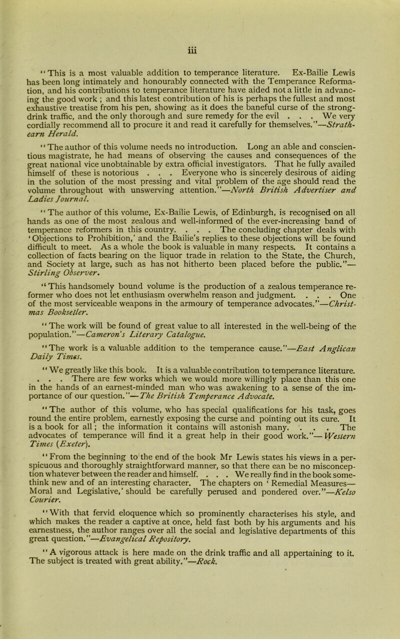 “This is a most valuable addition to temperance literature. Ex-Bailie Lewis has been long intimately and honourably connected with the Temperance Reforma- tion, and his contributions to temperance literature have aided not a little in advanc- ing the good work ; and this latest contribution of his is perhaps the fullest and most exhaustive treatise from his pen, showing as it does the baneful curse of the strong- drink traffic, and the only thorough and sure remedy for the evil . . . We very cordially recommend all to procure it and read it carefully for themselves.”—Strath- earti Herald. “The author of this volume needs no introduction. Long an able and conscien- tious magistrate, he had means of observing the causes and consequences of the great national vice unobtainable by extra official investigators. That he fully availed himself of these is notorious . . . Everyone who is sincerely desirous of aiding in the solution of the most pressing and vital problem of the age should read the volume throughout with unswerving attention.”—North British Advertiser and Ladies Journal. “ The author of this volume, Ex-Bailie Lewis, of Edinburgh, is recognised on all hands as one of the most zealous and well-informed of the ever-increasing band of temperance reformers in this country. . . . The concluding chapter deals with ‘Objections to Prohibition,' and the Bailie’s replies to these objections will be found difficult to meet. As a whole the book is valuable in many respects. It contains a collection of facts bearing on the liquor trade in relation to the State, the Church, and Society at large, such as has not hitherto been placed before the public.”— Stirling Observer. ‘‘This handsomely bound volume is the production of a zealous temperance re- former who does not let enthusiasm overwhelm reason and judgment. . . . One of the most serviceable weapons in the armoury of temperance advocates.”—Christ- mas Bookseller. “ The work will be found of great value to all interested in the well-being of the population.”—Cameron's Literary Catalogue. “The work is a valuable addition to the temperance cause.”—East Anglican Daily Times. “ We greatly like this book. It is a valuable contribution to temperance literature. . . . There are few works which we would more willingly place than this one in the hands of an earnest-minded man who was awakening to a sense of the im- portance of our question.”—The British Temperance Advocate. “The author of this volume, who has special qualifications for his task, goes round the entire problem, earnestly exposing the curse and pointing out its cure. It is a book for all; the information it contains will astonish many. . . . The advocates of temperance will find it a great help in their good work.”—Wesiern Times (Exeter). “From the beginning to the end of the book Mr Lewis states his views in a per- spicuous and thoroughly straightforward manner, so that there can be no misconcep- tion whatever between the reader and himself. . . . We really find in the book some- think new and of an interesting character. The chapters on ‘ Remedial Measures— Moral and Legislative,’should be carefully perused and pondered over.”—Kelso Courier. “With that fervid eloquence which so prominently characterises his style, and which makes the reader a captive at once, held fast both by his arguments and his earnestness, the author ranges over all the social and legislative departments of this great question.”—Evangelical Repository. ‘' A vigorous attack is here made on the drink traffic and all appertaining to it. The subject is treated with great ability.”—Rock.