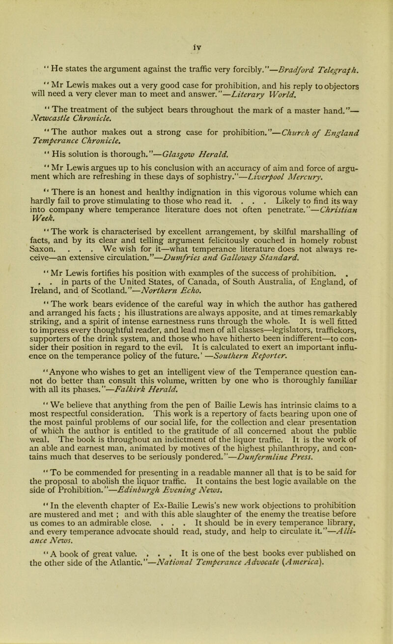  He states the argument against the traffic very forcibly.”—Bradford Telegraph. Mr Lewis makes out a very good case for prohibition, and his reply to objectors will need a very clever man to meet and answer.”—Literary World.  The treatment of the subject bears throughout the mark of a master hand.”— Newcastle Chronicle. The author makes out a strong case for prohibition.”—Church of England Temperance Chronicle.  His solution is thorough.”—Glasgow Herald.  Mr Lewis argues up to his conclusion with an accuracy of aim and force of argu- ment which are refreshing in these days of sophistry.”—Liverpool Mercury.  There is an honest and healthy indignation in this vigorous volume which can hardly fail to prove stimulating to those who read it. . . . Likely to find its way into company where temperance literature does not often penetrate.”—Christian Week. The work is characterised by excellent arrangement, by skilful marshalling of facts, and by its clear and telling argument felicitously couched in homely robust Saxon. . . . We wish for it—what temperance literature does not always re- ceive—an extensive circulation.”—Dumfries and Galloway Standard. Mr Lewis fortifies his position with examples of the success of prohibition. . . . in parts of the United States, of Canada, of South Australia, of England, of Ireland, and of Scotland.”—Northern Echo. 1 ‘ The work bears evidence of the careful way in which the author has gathered and arranged his facts ; his illustrations are always apposite, and at times remarkably striking, and a spirit of intense earnestness runs through the whole. It is well fitted to impress every thoughtful reader, and lead men of all classes—legislators, traffickors, supporters of the drink system, and those who have hitherto been indifferent—to con- sider their position in regard to the evil. It is calculated to exert an important influ- ence on the temperance policy of the future. ’ —Southern Reporter. Anyone who wishes to get an intelligent view of the Temperance question can- not do better than consult this volume, written by one who is thoroughly familiar with all its phases.”—Falkirk Herald. “ We believe that anything from the pen of Bailie Lewis has intrinsic claims to a most respectful consideration. This work is a repertory of facts bearing upon one of the most painful problems of our social life, for the collection and clear presentation of which the author is entitled to the gratitude of all concerned about the public weal. The book is throughout an indictment of the liquor traffic. It is the work of an able and earnest man, animated by motives of the highest philanthropy, and con- tains much that deserves to be seriously pondered.”—Dunfermline Press.  To be commended for presenting in a readable manner all that is to be said for the proposal to abolish the liquor traffic. It contains the best logic available on the side of Prohibition.”—Edinburgh Evening News.  In the eleventh chapter of Ex-Bailie Lewis’s new work objections to prohibition are mustered and met ; and with this able slaughter of the enemy the treatise before us comes to an admirable close. ... It should be in every temperance library, and every temperance advocate should read, study, and help to circulate it.”—Alli- ance News. A book of great value. . . . It is one of the best books ever published on the other side of the Atlantic.”—National Tempcrajicc Advocate (America).