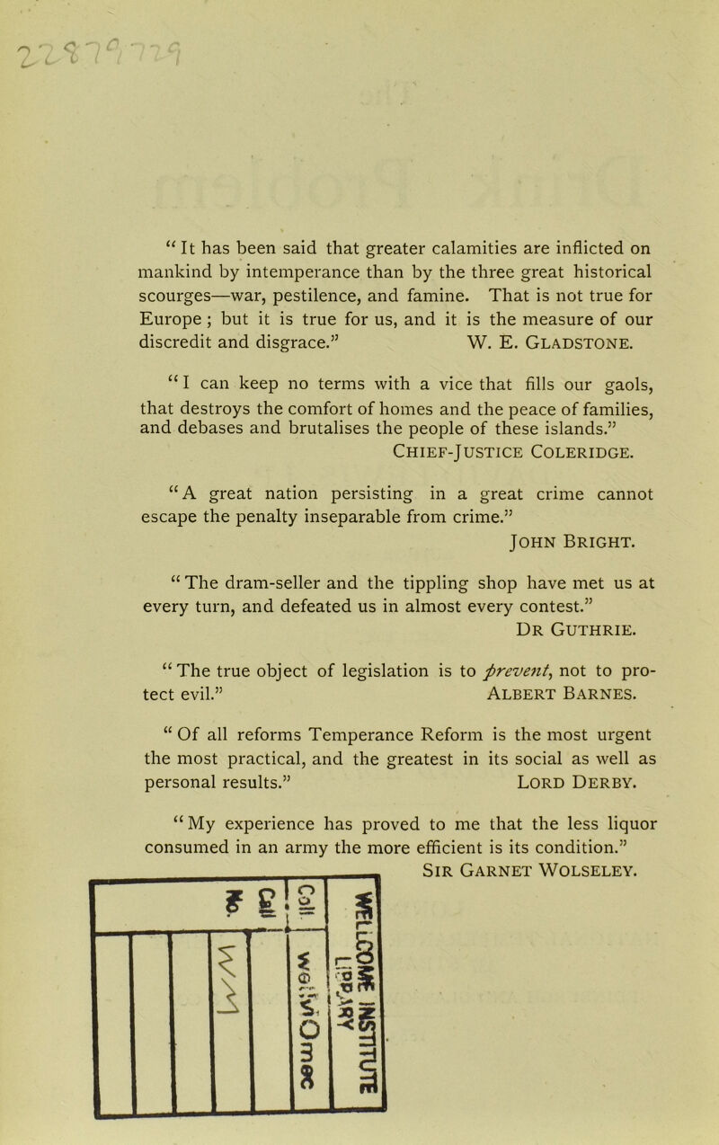 n ' Ls “It has been said that greater calamities are inflicted on mankind by intemperance than by the three great historical scourges—war, pestilence, and famine. That is not true for Europe ; but it is true for us, and it is the measure of our discredit and disgrace.” W. E. Gladstone. “ I can keep no terms with a vice that fills our gaols, that destroys the comfort of homes and the peace of families, and debases and brutalises the people of these islands.” Chief-Justice Coleridge. “A great nation persisting in a great crime cannot escape the penalty inseparable from crime.” John Bright. “ The dram-seller and the tippling shop have met us at every turn, and defeated us in almost every contest.” Dr Guthrie. “The true object of legislation is to preve7it, not to pro- tect evil.” Albert Barnes. “Of all reforms Temperance Reform is the most urgent the most practical, and the greatest in its social as well as personal results.” Lord Derby. “ My experience has proved to me that the less liquor consumed in an army the more efficient is its condition.” Sir Garnet Wolseley.