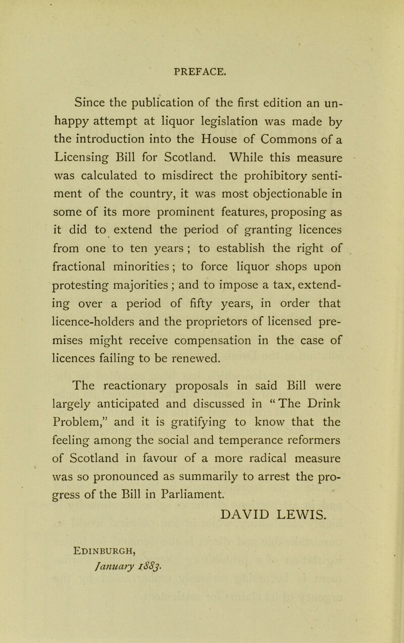 PREFACE. Since the publication of the first edition an un- happy attempt at liquor legislation was made by the introduction into the House of Commons of a Licensing Bill for Scotland. While this measure was calculated to misdirect the prohibitory senti- ment of the country, it was most objectionable in some of its more prominent features, proposing as it did to extend the period of granting licences from one to ten years ; to establish the right of fractional minorities; to force liquor shops upon protesting majorities ; and to impose a tax, extend- ing over a period of fifty years, in order that licence-holders and the proprietors of licensed pre- mises might receive compensation in the case of licences failing to be renewed. The reactionary proposals in said Bill were largely anticipated and discussed in “ The Drink Problem,” and it is gratifying to know that the feeling among the social and temperance reformers of Scotland in favour of a more radical measure was so pronounced as summarily to arrest the pro- gress of the Bill in Parliament. DAVID LEWIS. Edinburgh, January 18S3.