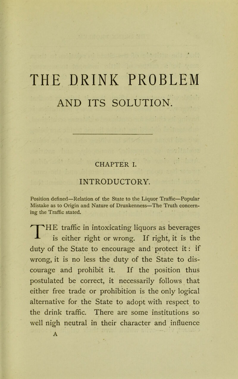 THE DRINK PROBLEM Position defined—Relation of the State to the Liquor Traffic—Popular Mistake as to Origin and Nature of Drunkenness—The Truth concern- ing the Traffic stated. HE traffic in intoxicating liquors as beverages is either right or wrong. If right, it is the duty of the State to encourage and protect it: if wrong, it is no less the duty of the State to dis- courage and prohibit it. If the position thus postulated be correct, it necessarily follows that V I either free trade or prohibition is the only logical • ■ * \ • alternative for the State to adopt with respect to the drink traffic. There are some institutions so well nigh neutral in their character and influence AND ITS SOLUTION. CHAPTER I. INTRODUCTORY. A