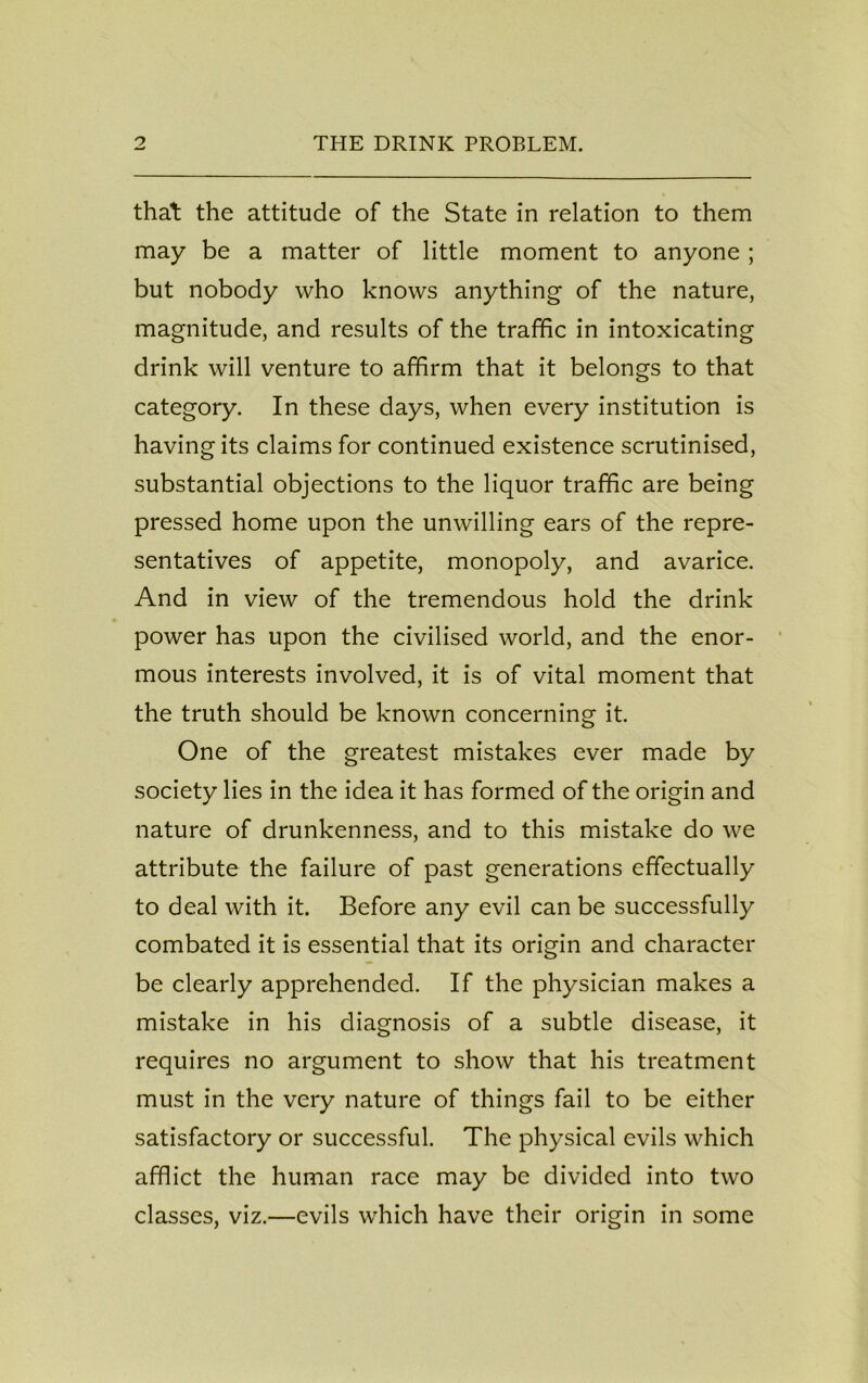 that the attitude of the State in relation to them may be a matter of little moment to anyone ; but nobody who knows anything of the nature, magnitude, and results of the traffic in intoxicating drink will venture to affirm that it belongs to that category. In these days, when every institution is having its claims for continued existence scrutinised, substantial objections to the liquor traffic are being pressed home upon the unwilling ears of the repre- sentatives of appetite, monopoly, and avarice. And in view of the tremendous hold the drink power has upon the civilised world, and the enor- mous interests involved, it is of vital moment that the truth should be known concerning it. One of the greatest mistakes ever made by society lies in the idea it has formed of the origin and nature of drunkenness, and to this mistake do we attribute the failure of past generations effectually to deal with it. Before any evil can be successfully combated it is essential that its origin and character be clearly apprehended. If the physician makes a mistake in his diagnosis of a subtle disease, it requires no argument to show that his treatment must in the very nature of things fail to be either satisfactory or successful. The physical evils which afflict the human race may be divided into two classes, viz.—evils which have their origin in some