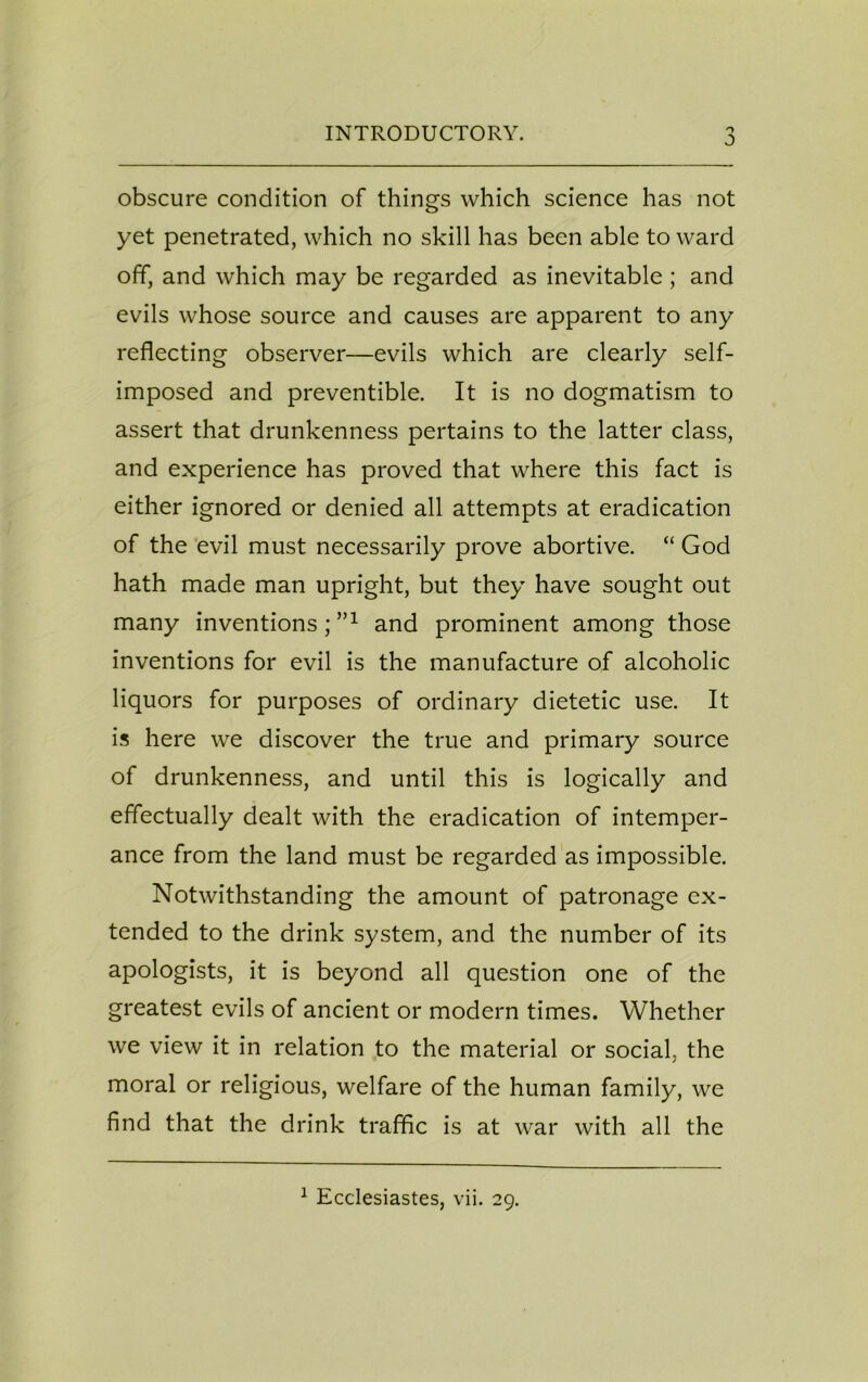 INTRODUCTORY. obscure condition of things which science has not yet penetrated, which no skill has been able to ward off, and which may be regarded as inevitable; and evils whose source and causes are apparent to any reflecting observer—evils which are clearly self- imposed and preventible. It is no dogmatism to assert that drunkenness pertains to the latter class, and experience has proved that where this fact is either ignored or denied all attempts at eradication of the evil must necessarily prove abortive. “ God hath made man upright, but they have sought out many inventions;”1 and prominent among those inventions for evil is the manufacture of alcoholic liquors for purposes of ordinary dietetic use. It is here we discover the true and primary source of drunkenness, and until this is logically and effectually dealt with the eradication of intemper- ance from the land must be regarded as impossible. Notwithstanding the amount of patronage ex- tended to the drink system, and the number of its apologists, it is beyond all question one of the greatest evils of ancient or modern times. Whether we view it in relation to the material or social, the > moral or religious, welfare of the human family, we find that the drink traffic is at war with all the 1 Ecclesiastes, vii. 29.