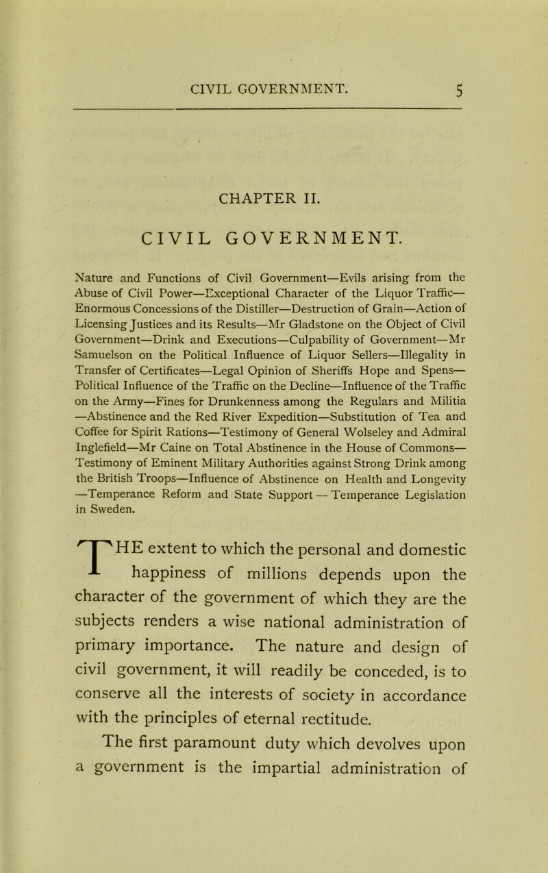 CHAPTER II. CIVIL GOVERNMENT. Nature and Functions of Civil Government—Evils arising from the Abuse of Civil Power—Exceptional Character of the Liquor Traffic— Enormous Concessions of the Distiller—Destruction of Grain—Action of Licensing Justices and its Results—Mr Gladstone on the Object of Civil Government—Drink and Executions—Culpability of Government—Mr Samuelson on the Political Influence of Liquor Sellers—Illegality in Transfer of Certificates—Legal Opinion of Sheriffs Hope and Spens— Political Influence of the Traffic on the Decline—Influence of the Traffic on the Army—Fines for Drunkenness among the Regulars and Militia —Abstinence and the Red River Expedition—Substitution of Tea and Coffee for Spirit Rations—Testimony of General Wolseley and Admiral Inglefield—Mr Caine on Total Abstinence in the House of Commons— Testimony of Eminent Military Authorities against Strong Drink among the British Troops—Influence of Abstinence on Health and Longevity —Temperance Reform and State Support — Temperance Legislation in Sweden. HE extent to which the personal and domestic happiness of millions depends upon the character of the government of which they are the subjects renders a wise national administration of primary importance. The nature and design of civil government, it will readily be conceded, is to conserve all the interests of society in accordance with the principles of eternal rectitude. The first paramount duty which devolves upon a government is the impartial administration of