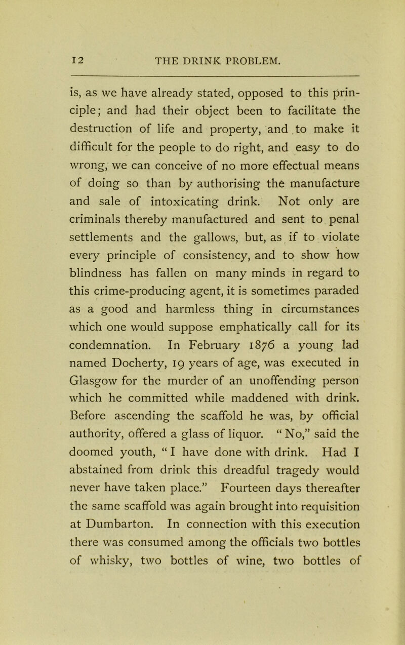 is, as we have already stated, opposed to this prin- ciple; and had their object been to facilitate the destruction of life and property, and to make it difficult for the people to do right, and easy to do wrong, we can conceive of no more effectual means of doing so than by authorising the manufacture and sale of intoxicating drink. Not only are criminals thereby manufactured and sent to penal settlements and the gallows, but, as if to violate every principle of consistency, and to show how blindness has fallen on many minds in regard to this crime-producing agent, it is sometimes paraded ■ as a good and harmless thing in circumstances which one would suppose emphatically call for its condemnation. In February 1876 a young lad named Docherty, 19 years of age, was executed in Glasgow for the murder of an unoffending person which he committed while maddened with drink. Before ascending the scaffold he was, by official authority, offered a glass of liquor. “ No,” said the doomed youth, “ I have done with drink. Had I abstained from drink this dreadful tragedy would never have taken place.” Fourteen days thereafter the same scaffold was again brought into requisition at Dumbarton. In connection with this execution there was consumed among the officials two bottles of whisky, two bottles of wine, two bottles of