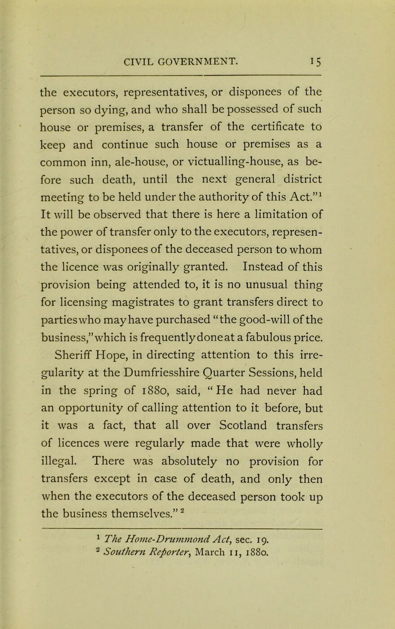 the executors, representatives, or disponees of the person so dying, and who shall be possessed of such house or premises, a transfer of the certificate to keep and continue such house or premises as a common inn, ale-house, or victualling-house, as be- fore such death, until the next general district meeting to be held under the authority of this Act.”1 It will be observed that there is here a limitation of the power of transfer only to the executors, represen- tatives, or disponees of the deceased person to whom the licence was originally granted. Instead of this provision being attended to, it is no unusual thing for licensing magistrates to grant transfers direct to partieswho may have purchased “the good-will of the business,”which is frequentlydoneat a fabulous price. Sheriff Hope, in directing attention to this irre- gularity at the Dumfriesshire Quarter Sessions, held in the spring of 1880, said, “He had never had an opportunity of calling attention to it before, but it was a fact, that all over Scotland transfers of licences were regularly made that were wholly illegal. There was absolutely no provision for transfers except in case of death, and only then when the executors of the deceased person took up the business themselves.”2 1 The Home-Drummond Act, sec. 19. 2 Southern Reporter, March 11, 1880.