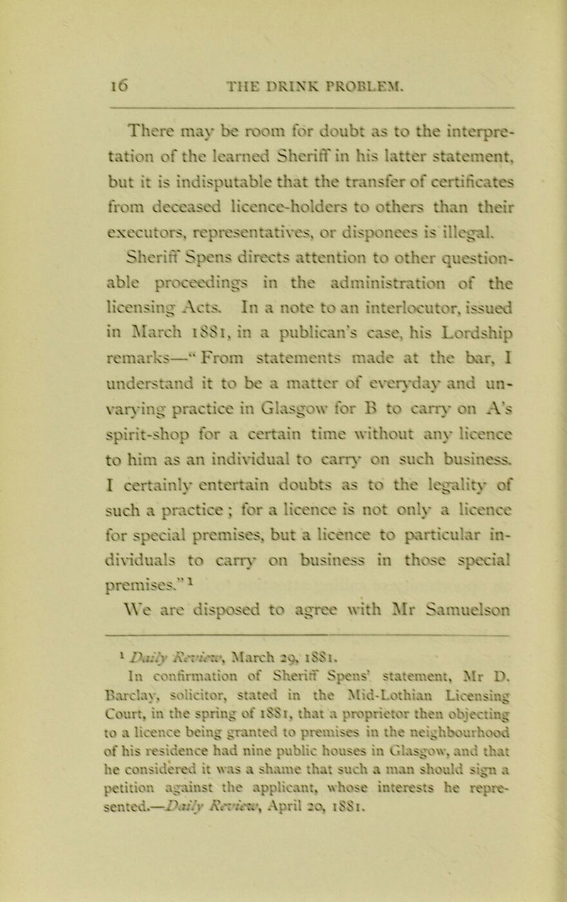 There may be room for doubt .is to the interpre- tation of the learned Sheriff in his latter statement, but it is indisputable that the transfer of certificates from deceased licence-holders to others than their executors, representatives, or disponees is illegal. Sheriff Spens directs attention to other question- able proceedings in the administration of the licensing Acts. In a note to an interlocutor, issued in March 1SS1, in a publican's case, his Lordship remarks—“ From statements made at the bar. 1 understand it to be a matter of evervdav and un- * « varying practice in Glasgow for B to carry on A's spirit-shop for a certain time without any licence to him as an individual to earn- on such business. I certainly entertain doubts as to the legality of such a practice ; for a licence is not only a licence for special premises, but a licence to particular in- dividuals to carry on business in those special premises.1 We are disposed to agree with Mr Somuelson 1 Z*aS. '. AY: . March 2a. iSSi. In confirmation of Sheriff Spens' statement, Mr D. Barclay, solicitor, stated in the Mid-Lothian Licensing Court, in the spring of if Si, that a proprietor then objecting to a licence being granted to premises in the neighbourhood of his residence had nine public houses in Glasgow, and that he considered it was a shame that such a man should sgn a petition against the applicant, whose interests he repre- sented.—ffiGY AY:;>:.’, April 20, if Si.