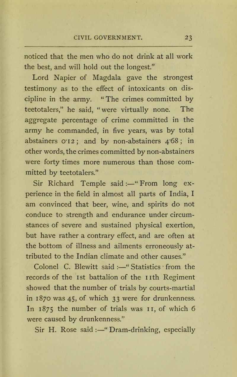 noticed that the men who do not drink at all work the best, and will hold out the longest.” Lord Napier of Magdala gave the strongest testimony as to the effect of intoxicants on dis- cipline in the army. “ The crimes committed by teetotalers,” he said, “were virtually none. The aggregate percentage of crime committed in the army he commanded, in five years, was by total abstainers cri2; and by non-abstainers 4‘68; in other words, the crimes committed by non-abstainers were forty times more numerous than those com- mitted by teetotalers.” Sir Richard Temple said:—“From long ex- perience in the field in almost all parts of India, I am convinced that beer, wine, and spirits do not conduce to strength and endurance under circum- stances of severe and sustained physical exertion, but have rather a contrary effect, and are often at the bottom of illness and ailments erroneously at- tributed to the Indian climate and other causes.” Colonel C. Blewitt said :—“ Statistics ' from the records of the 1st battalion of the nth Regiment showed that the number of trials by courts-martial in 1870 was 45, of which 33 were for drunkenness. In 1875 the number of trials was n, of which 6 were caused by drunkenness.” Sir H. Rose said :—“ Dram-drinking, especially