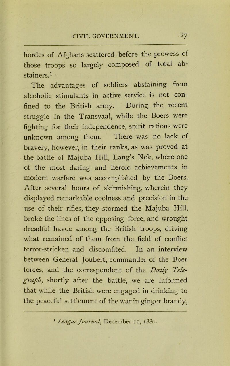 hordes of Afghans scattered before the prowess of those troops so largely composed of total ab- stainers.1 The advantages of soldiers abstaining from alcoholic stimulants in active service is not con- fined to the British army. During the recent struggle in the Transvaal, while the Boers were fighting for their independence, spirit rations were unknown among them. There was no lack of bravery, however, in their ranks, as was proved at the battle of Majuba Hill, Lang’s Nek, where one of the most daring and heroic achievements in modern warfare was accomplished by the Boers. After several hours of skirmishing, wherein they displayed remarkable coolness and precision in the use of their rifles, they stormed the Majuba Hill, broke the lines of the opposing force, and wrought dreadful havoc among the British troops, driving what remained of them from the field of conflict terror-stricken and discomfited. In an interview between General Joubert, commander of the Boer forces, and the correspondent of the Daily Tele- graph, shortly after the battle, we are informed that while the British were engaged in drinking to the peaceful settlement of the war in ginger brandy, 1 League Journal December 11, 1880.