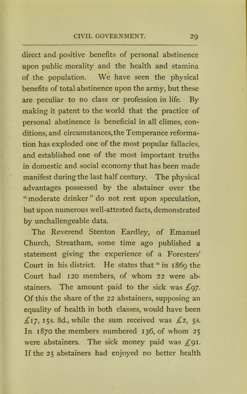 direct and positive benefits of personal abstinence upon public morality and the health and stamina of the population. We have seen the physical benefits of total abstinence upon the army, but these are peculiar to no class or profession in life. By making it patent to the world that the practice of personal abstinence is beneficial in all climes, con- ditions, and circumstances, the Temperance reforma- tion has exploded one of the most popular fallacies, and established one of the most important truths in domestic and social economy that has been made manifest during the last half century. The physical advantages possessed by the abstainer over the “ moderate drinker ” do not rest upon speculation, but upon numerous well-attested facts, demonstrated by unchallengeable data. The Reverend Stenton Eardley, of Emanuel Church, Streatham, some time ago published a statement giving the experience of a Foresters’ Court in his district. He states that “in 1869 the Court had 120 members, of whom 22 were ab- stainers. The amount paid to the sick was ^97. Of this the share of the 22 abstainers, supposing an equality of health in both classes, would have been £ijy 15s. 8d., while the sum received was £2, 5s. In 1870 the members numbered 136, of whom 25 were abstainers. The sick money paid was £91. If the 25 abstainers had enjoyed no better health