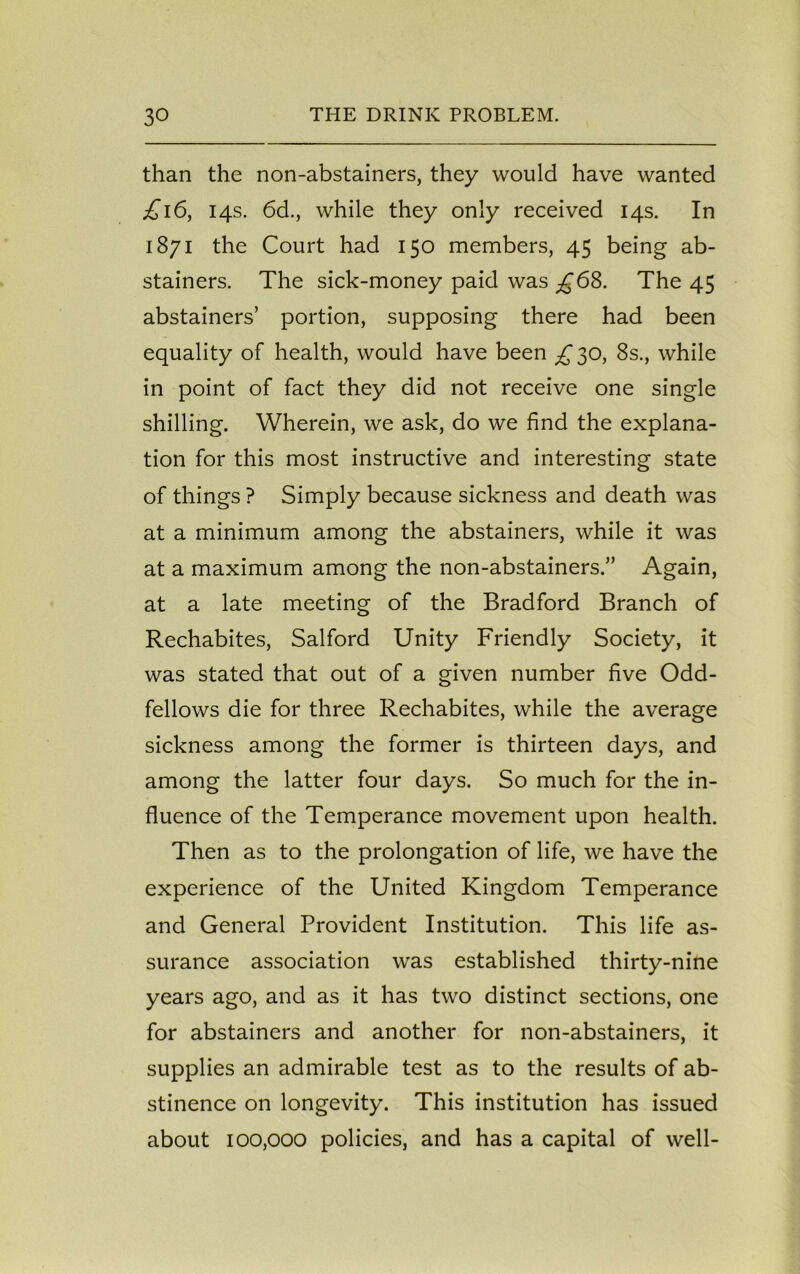 than the non-abstainers, they would have wanted £16, 14s. 6d., while they only received 14s. In 1871 the Court had 150 members, 45 being ab- stainers. The sick-money paid was ^68. The 45 abstainers’ portion, supposing there had been equality of health, would have been £ 30, 8s., while in point of fact they did not receive one single shilling. Wherein, we ask, do we find the explana- tion for this most instructive and interesting state of things ? Simply because sickness and death was at a minimum among the abstainers, while it was at a maximum among the non-abstainers.” Again, at a late meeting of the Bradford Branch of Rechabites, Salford Unity Friendly Society, it was stated that out of a given number five Odd- fellows die for three Rechabites, while the average sickness among the former is thirteen days, and among the latter four days. So much for the in- fluence of the Temperance movement upon health. Then as to the prolongation of life, we have the experience of the United Kingdom Temperance and General Provident Institution. This life as- surance association was established thirty-nine years ago, and as it has two distinct sections, one for abstainers and another for non-abstainers, it supplies an admirable test as to the results of ab- stinence on longevity. This institution has issued about 100,000 policies, and has a capital of well-