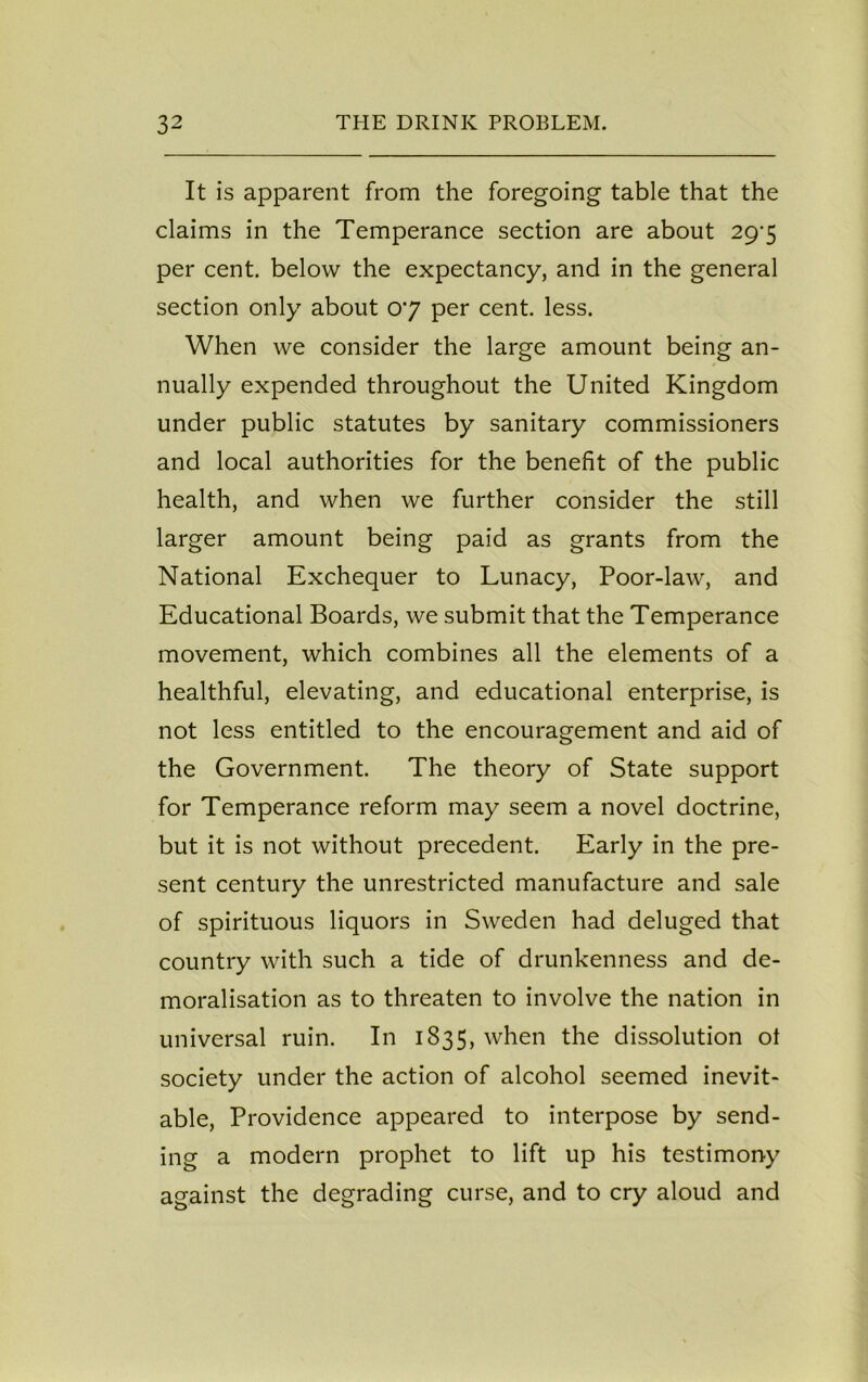 It is apparent from the foregoing table that the claims in the Temperance section are about 29'5 per cent, below the expectancy, and in the general section only about 07 per cent. less. When we consider the large amount being an- nually expended throughout the United Kingdom under public statutes by sanitary commissioners and local authorities for the benefit of the public health, and when we further consider the still larger amount being paid as grants from the National Exchequer to Lunacy, Poor-law, and Educational Boards, we submit that the Temperance movement, which combines all the elements of a healthful, elevating, and educational enterprise, is not less entitled to the encouragement and aid of the Government. The theory of State support for Temperance reform may seem a novel doctrine, but it is not without precedent. Early in the pre- sent century the unrestricted manufacture and sale of spirituous liquors in Sweden had deluged that country with such a tide of drunkenness and de- moralisation as to threaten to involve the nation in universal ruin. In 1835, when the dissolution ol society under the action of alcohol seemed inevit- able, Providence appeared to interpose by send- ing a modern prophet to lift up his testimony against the degrading curse, and to cry aloud and