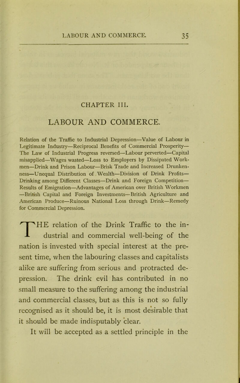 CHAPTER III. LABOUR AND COMMERCE. Relation of the Traffic to Industrial Depression—Value of Labour in Legitimate Industry—Reciprocal Benefits of Commercial Prosperity— The Law of Industrial Progress reversed—Labour perverted—Capital misapplied—Wages wasted—Loss to Employers by Dissipated Work- men—Drink and Prison Labour—Brisk Trade and Increased Drunken- ness—Unequal Distribution of Wealth—Division of Drink Profits— Drinking among Different Classes—Drink and Foreign Competition— Results of Emigration—Advantages of American over British Workmen —British Capital and Foreign Investments—British Agriculture and American Produce—Ruinous National Loss through Drink—Remedy for Commercial Depression. HE relation of the Drink Traffic to the in- dustrial and commercial well-being of the nation is invested with special interest at the pre- sent time, when the labouring classes and capitalists alike are suffering from serious and protracted de- pression. The drink evil has contributed in no small measure to the suffering among the industrial and commercial classes, but as this is not so fully recognised as it should be, it is most desirable that it should be made indisputably clear. It will be accepted as a settled principle in the