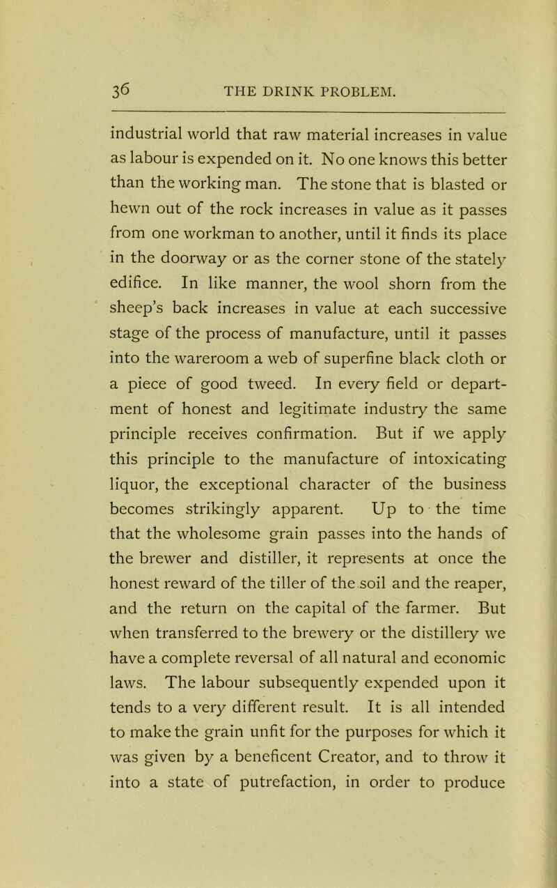 industrial world that raw material increases in value as labour is expended on it. No one knows this better than the working man. The stone that is blasted or hewn out of the rock increases in value as it passes from one workman to another, until it finds its place in the doorway or as the corner stone of the stately edifice. In like manner, the wool shorn from the sheep’s back increases in value at each successive stage of the process of manufacture, until it passes into the wareroom a web of superfine black cloth or a piece of good tweed. In every field or depart- ment of honest and legitimate industry the same principle receives confirmation. But if we apply this principle to the manufacture of intoxicating liquor, the exceptional character of the business becomes strikingly apparent. Up to the time that the wholesome grain passes into the hands of the brewer and distiller, it represents at once the honest reward of the tiller of the soil and the reaper, and the return on the capital of the farmer. But when transferred to the brewery or the distillery we have a complete reversal of all natural and economic laws. The labour subsequently expended upon it tends to a very different result. It is all intended to make the grain unfit for the purposes for which it was given by a beneficent Creator, and to throw it into a state of putrefaction, in order to produce
