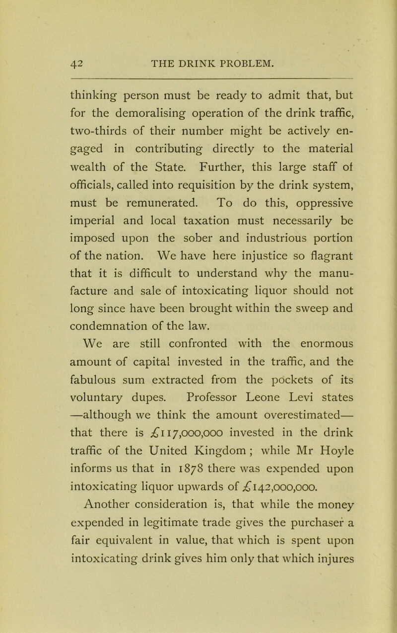 thinking person must be ready to admit that, but for the demoralising operation of the drink traffic, two-thirds of their number might be actively en- gaged in contributing directly to the material wealth of the State. Further, this large staff of officials, called into requisition by the drink system, must be remunerated. To do this, oppressive imperial and local taxation must necessarily be imposed upon the sober and industrious portion of the nation. We have here injustice so flagrant that it is difficult to understand why the manu- facture and sale of intoxicating liquor should not long since have been brought within the sweep and condemnation of the law. We are still confronted with the enormous amount of capital invested in the traffic, and the fabulous sum extracted from the pockets of its voluntary dupes. Professor Leone Levi states —although we think the amount overestimated— that there is ^117,000,000 invested in the drink traffic of the United Kingdom ; while Mr Hoyle informs us that in 1878 there was expended upon intoxicating liquor upwards of ;£ 142,000,000. Another consideration is, that while the money expended in legitimate trade gives the purchaser a fair equivalent in value, that which is spent upon intoxicating drink gives him only that which injures