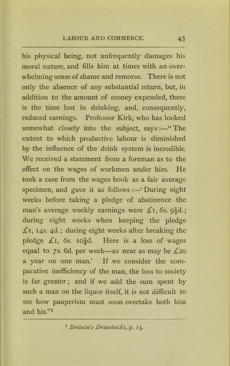 his physical being, not unfrequently damages his moral nature, and fills him at times with an over- whelming sense of shame and remorse. There is not only the absence of any substantial return, but, in addition to the amount of money expended, there is the time lost in drinking, and, consequently, reduced earnings. Professor Kirk, who has looked somewhat closely into the subject, says :—“ The extent to which productive labour is diminished by the influence of the drink system is incredible. We received a statement from a foreman as to the effect on the wages of workmen under him. He took a case from the wages book as a fair average specimen, and gave it as follows :—‘ During eight weeks before taking a pledge of abstinence the man’s average weekly earnings were £\, 6s. 9jd.; during eight weeks when keeping the pledge £i} 14s. 4d.; during eight weeks after breaking the pledge £1, 6s. iojd. Here is a loss of wages equal to 7s. 6d. per week—as near as may be £20 a year on one man.’ If we consider the com- parative inefficiency of the man, the loss to society is far greater; and if we add the sum spent by such a man on the liquor itself, it is not difficult to see how pauperism must soon overtake both him and his.”1 1 Britain's Drawbacks, p. 15.