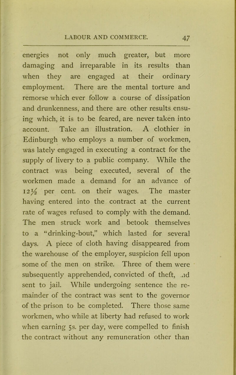 energies not only much greater, but more damaging and irreparable in its results than when they are engaged at their ordinary employment. There are the mental torture and remorse which ever follow a course of dissipation and drunkenness, and there are other results ensu- ing which, it is to be feared, are never taken into account. Take an illustration. A clothier in Edinburgh who employs a number of workmen, was lately engaged in executing a contract for the supply of livery to a public company. While the contract was being executed, several of the workmen made a demand for an advance of 12^2 pei' cent, on their wages. The master having entered into the contract at the current rate of wages refused to comply with the demand. The men struck work and betook themselves to a “drinking-bout,” which lasted for several days. A piece of cloth having disappeared from the warehouse of the employer, suspicion fell upon some of the men on strike. Three of them were subsequently apprehended, convicted of theft, nd sent to jail. While undergoing sentence the re- mainder of the contract was sent to the governor of the prison to be completed. There those same workmen, who while at liberty had refused to work when earning 5s. per day, were compelled to finish the contract without any remuneration other than