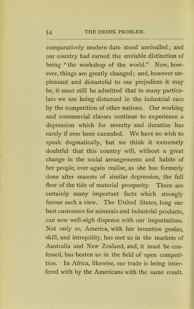 comparatively modern date stood unrivalled ; and our country had earned the enviable distinction of being “the workshop of the world.” Now, how- ever, things are greatly changed; and, however un- pleasant and distasteful to our prejudices it may be, it must still be admitted that in many particu- lars we are being distanced in the industrial race by the competition of other nations. Our working and commercial classes continue to experience a depression which for severity and duration has rarely if ever been exceeded. We have no wish to speak dogmatically, but we think it extremely doubtful that this country will, without a great change in the social arrangements and habits of her people, ever again realise, as she has formerly done after seasons of similar depression, the full flow of the tide of material prosperity. There are certainly many important facts which strongly favour such a view. The United States, long our best customers for minerals and industrial products, can now well-nigh dispense with our importations. Not only so, America, with her inventive genius, skill, and intrepidity, has met us in the markets of Australia and New Zealand, and, it must be con- fessed, has beaten us in the field of open competi- tion. In Africa, likewise, our trade is being inter- fered with by the Americans with the same result.