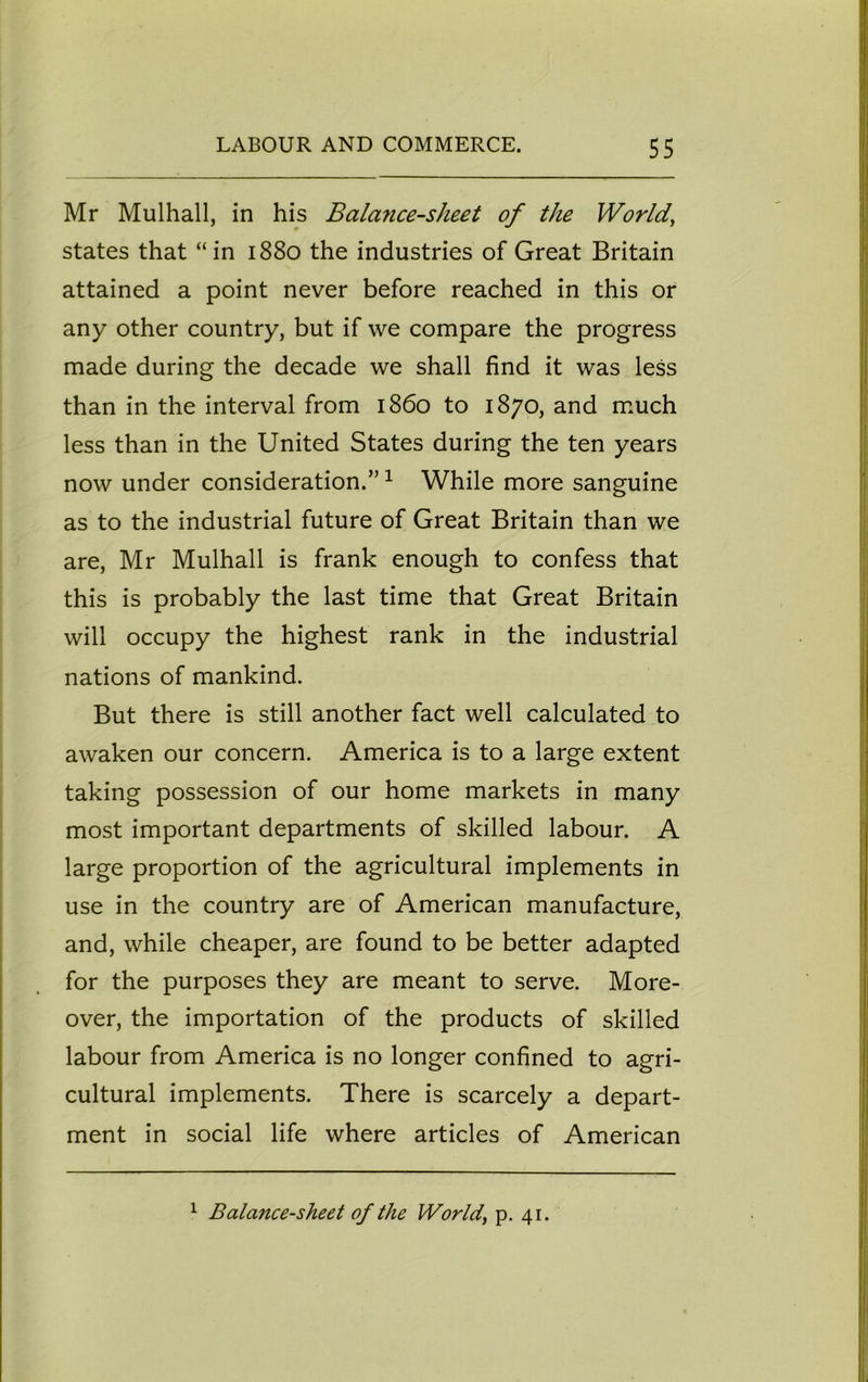 Mr Mulhall, in his Balance-sheet of the World, states that “in 1880 the industries of Great Britain attained a point never before reached in this or any other country, but if we compare the progress made during the decade we shall find it was less than in the interval from i860 to 1870, and much less than in the United States during the ten years now under consideration.”1 While more sanguine as to the industrial future of Great Britain than we are, Mr Mulhall is frank enough to confess that this is probably the last time that Great Britain will occupy the highest rank in the industrial nations of mankind. But there is still another fact well calculated to awaken our concern. America is to a large extent taking possession of our home markets in many most important departments of skilled labour. A large proportion of the agricultural implements in use in the country are of American manufacture, and, while cheaper, are found to be better adapted for the purposes they are meant to serve. More- over, the importation of the products of skilled labour from America is no longer confined to agri- cultural implements. There is scarcely a depart- ment in social life where articles of American 1 Balance-sheet of the World, p. 41.