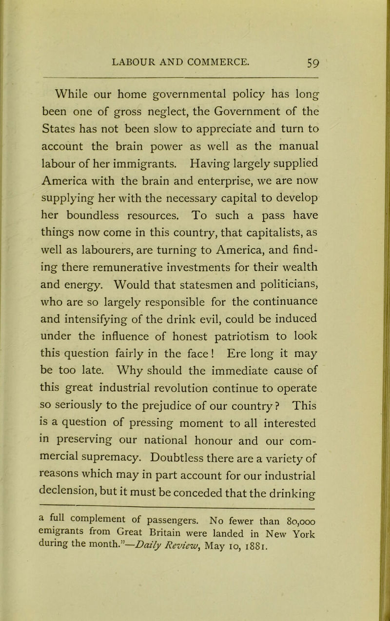 While our home governmental policy has long been one of gross neglect, the Government of the States has not been slow to appreciate and turn to account the brain power as well as the manual labour of her immigrants. Having largely supplied America with the brain and enterprise, we are now supplying her with the necessary capital to develop her boundless resources. To such a pass have things now come in this country, that capitalists, as well as labourers, are turning to America, and find- ing there remunerative investments for their wealth and energy. Would that statesmen and politicians, who are so largely responsible for the continuance and intensifying of the drink evil, could be induced under the influence of honest patriotism to look this question fairly in the face ! Ere long it may be too late. Why should the immediate cause of this great industrial revolution continue to operate so seriously to the prejudice of our country? This is a question of pressing moment to all interested in preserving our national honour and our com- mercial supremacy. Doubtless there are a variety of reasons which may in part account for our industrial declension, but it must be conceded that the drinking a full complement of passengers. No fewer than 80,000 emigrants from Great Britain were landed in New York during the month/’—Daily Review, May 10, 1881.