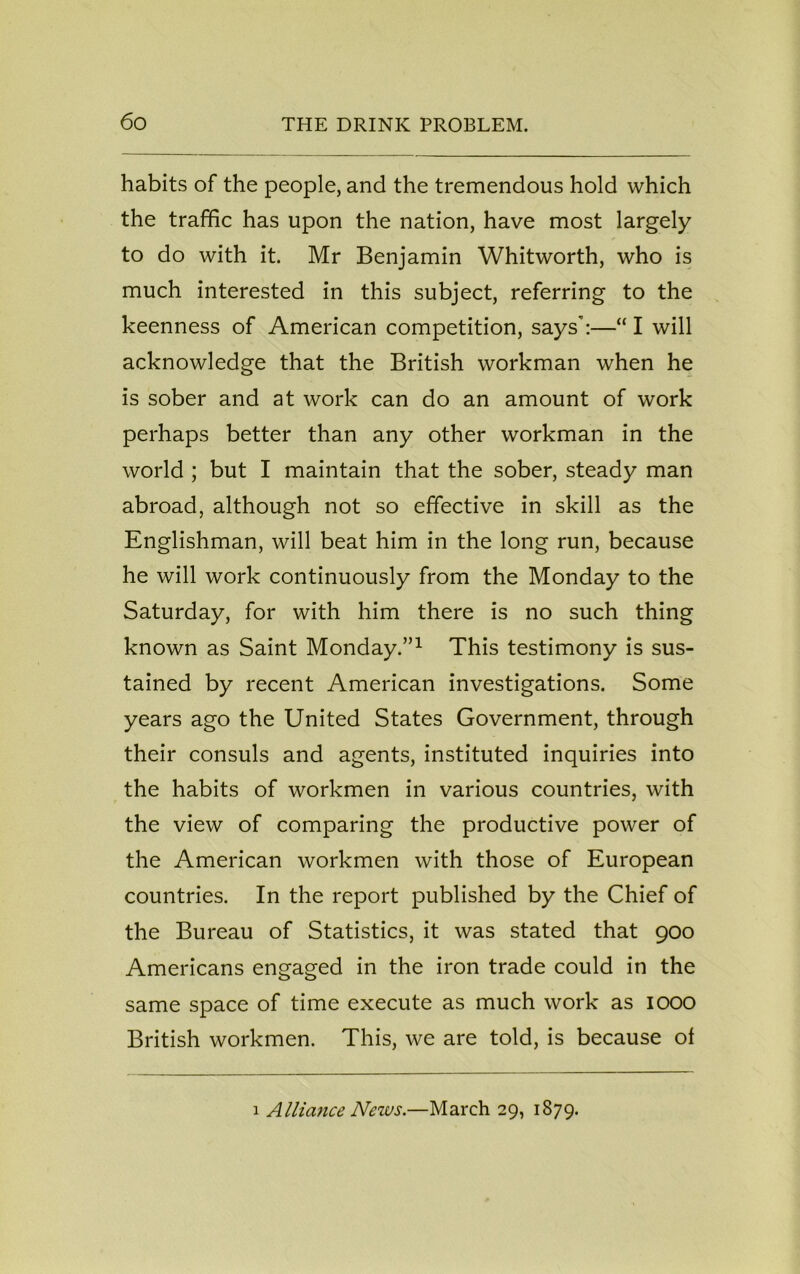 habits of the people, and the tremendous hold which the traffic has upon the nation, have most largely to do with it. Mr Benjamin Whitworth, who is much interested in this subject, referring to the keenness of American competition, says’:—“ I will acknowledge that the British workman when he is sober and at work can do an amount of work perhaps better than any other workman in the world ; but I maintain that the sober, steady man abroad, although not so effective in skill as the Englishman, will beat him in the long run, because he will work continuously from the Monday to the Saturday, for with him there is no such thing known as Saint Monday.”1 This testimony is sus- tained by recent American investigations. Some years ago the United States Government, through their consuls and agents, instituted inquiries into the habits of workmen in various countries, with the view of comparing the productive power of the American workmen with those of European countries. In the report published by the Chief of the Bureau of Statistics, it was stated that 900 Americans engaged in the iron trade could in the same space of time execute as much work as 1000 British workmen. This, we are told, is because of 1 Alliance News.—March 29, 1879.