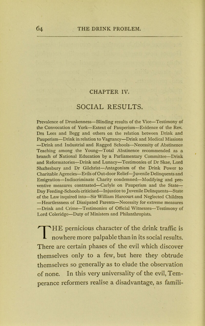 CHAPTER IV. SOCIAL RESULTS. Prevalence of Drunkenness—Blinding results of the Vice—Testimony of the Convocation of York—Extent of Pauperism—Evidence of the Rev. Drs Lees and Begg and others on the relation between Drink and Pauperism—Drink in relation to Vagrancy—Drink and Medical Missions —Drink and Industrial and Ragged Schools—Necessity of Abstinence Teaching among the Young—Total Abstinence recommended as a branch of National Education by a Parliamentary Committee—Drink and Reformatories—Drink and Lunacy—Testimonies of Dr Skae, Lord Shaftesbury and Dr Gilchrist—Antagonism of the Drink Power to Charitable Agencies—Evils of Out-door Relief—Juvenile Delinquents and Emigration—Indiscriminate Charity condemned—Modifying and pre- ventive measures contrasted—Carlyle on Pauperism and the State- Day Feeding-Schools criticised—Injustice to Juvenile Delinquents—State of the Law inquired into—Sir William Harcourt and Neglected Children —Heartlessness of Dissipated Parents—Necessity for extreme measures —Drink and Crime—Testimonies of Official Witnesses—Testimony of Lord Coleridge—Duty of Ministers and Philanthropists. PIE pernicious character of the drink traffic is nowhere more palpable than in its social results. There are certain phases of the evil which discover themselves only to a few, but here they obtrude themselves so generally as to elude the observation of none. In this very universality of the evil, Tem- perance reformers realise a disadvantage, as famili-