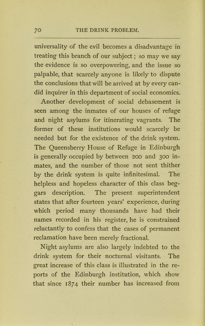 universality of the evil becomes a disadvantage in treating this branch of our subject; so may we say the evidence is so overpowering, and the issue so palpable, that scarcely anyone is likely to dispute the conclusions that will be arrived at by every can- did inquirer in this department of social economics. Another development of social debasement is seen among the inmates of our houses of refuge and night asylums for itinerating vagrants. The former of these institutions would scarcely be needed but for the existence of the drink system. The Queensberry House of Refuge in Edinburgh is generally occupied by between 200 and 300 in- mates, and the number of those not sent thither by the drink system is quite infinitesimal. The helpless and hopeless character of this class beg- gars description. The present superintendent states that after fourteen years’ experience, during which period many thousands have had their names recorded in his register, he is constrained reluctantly to confess that the cases of permanent reclamation have been merely fractional. Night asylums are also largely indebted to the drink system for their nocturnal visitants. The great increase of this class is illustrated in the re- ports of the Edinburgh institution, which show that since 1874 their number has increased from